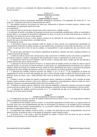 provocado a terceiros e a acumulação de infrações disciplinares e a reincidência nelas, em especial se no decurso do
mesmo ano letivo.
SUBSECÇÃO II

Medidas disciplinares corretivas

Artigo 26.º
Medidas disciplinares corretivas

1 — As medidas corretivas prosseguem finalidades pedagógicas, dissuasoras e de integração, nos termos do n.º 1 do
artigo 24.º, assumindo uma natureza eminentemente preventiva.
2 — São medidas corretivas, sem prejuízo de outras que, obedecendo ao disposto no número anterior, venham a estar
contempladas no regulamento interno da escola:
a) A advertência;
b) A ordem de saída da sala de aula e demais locais onde se desenvolva o trabalho escolar;
c) A realização de tarefas e atividades de integração na escola ou na comunidade, podendo para o efeito ser aumentado o
período diário e ou semanal de permanência obrigatória do aluno na escola ou no local onde decorram as tarefas ou
atividades, nos termos previstos no artigo seguinte;
d) O condicionamento no acesso a certos espaços escolares ou na utilização de certos materiais e equipamentos, sem
prejuízo dos que se encontrem afetos a atividades letivas;
e) A mudança de turma.
3 — A advertência consiste numa chamada verbal de atenção ao aluno, perante um comportamento perturbador do
funcionamento normal das atividades escolares ou das relações entre os presentes no local onde elas decorrem, com vista
a alertá -lo para que deve evitar tal tipo de conduta e a responsabilizá -lo pelo cumprimento dos seus deveres como
aluno.
4 — Na sala de aula a advertência é da exclusiva competência do professor, cabendo, fora dela, a qualquer professor ou
membro do pessoal não docente.
5 — A ordem de saída da sala de aula e demais locais onde se desenvolva o trabalho escolar é da exclusiva competência
do professor respetivo e implica a marcação de falta injustificada ao aluno e a permanência do aluno na escola.
6 — O regulamento interno da escola definirá o tipo de tarefas a executar pelo aluno, sempre que lhe seja aplicada a
medida corretiva prevista no número anterior.
7 — A aplicação no decurso do mesmo ano letivo e ao mesmo aluno da medida corretiva de ordem de saída da sala de
aula pela terceira vez, por parte do mesmo professor, ou pela quinta vez, independentemente do professor que a aplicou,
implica a análise da situação em conselho de turma, tendo em vista a identificação das causas e a pertinência da proposta
de aplicação de outras medidas disciplinares corretivas ou sancionatórias, nos termos do presente Estatuto.
8 — A aplicação das medidas corretivas previstas nas alíneas c), d) e e) do n.º 2 é da competência do diretor do
agrupamento de escolas ou escola não agrupada que, para o efeito, procede sempre à audição do diretor de turma ou do
professor titular da turma a que o aluno pertença, bem como do professor tutor ou da equipa multidisciplinar, caso
existam.
9 — Compete à escola, no âmbito do respetivo regulamento interno, identificar as atividades, local e período de tempo
durante o qual as mesmas ocorrem e, bem assim, definir as competências e procedimentos a observar, tendo em vista a
aplicação e posterior execução da medida corretiva prevista na alínea c) do n.º 2.
10 — O disposto no número anterior é aplicável, com as devidas adaptações, à aplicação e posterior execução da medida
corretiva prevista na alínea d) do n.º 2, a qual não pode ultrapassar o período de tempo correspondente a um ano escolar.
11 — A aplicação das medidas corretivas previstas no n.º 2 é comunicada aos pais ou ao encarregado de educação,
tratando -se de aluno menor de idade.
Artigo 27.º
Atividades de integração na escola ou na comunidade

1 — O cumprimento por parte do aluno da medida corretiva prevista na alínea c) do n.º 2 do artigo anterior obedece,
ainda, ao disposto nos números seguintes.
2 — O cumprimento das medidas corretivas realiza –se em período suplementar ao horário letivo, no espaço escolar ou
fora dele, neste caso com acompanhamento dos pais ou encarregados de educação ou de entidade local ou localmente
instalada idónea e que assuma corresponsabilizar -se, nos termos a definir em protocolo escrito celebrado nos termos
previstos no regulamento interno da escola.
3 — O cumprimento das medidas corretivas realiza –se sempre sob supervisão da escola, designadamente, através do
diretor de turma, do professor tutor e ou da equipa de integração e apoio, quando existam.
4 — O previsto no n.º 2 não isenta o aluno da obrigação de cumprir o horário letivo da turma em que se encontra
inserido ou de permanecer na escola durante o mesmo.

Associação de Pais de Casaldelo

Regulamento Seguro Escolar

 