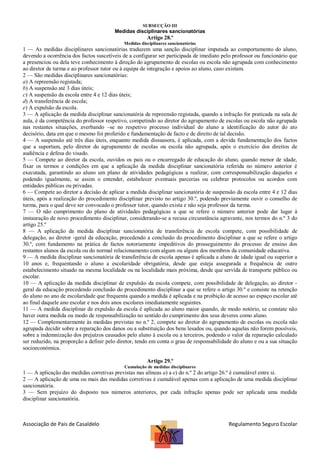 SUBSECÇÃO III

Medidas disciplinares sancionatórias

Artigo 28.º
Medidas disciplinares sancionatórias

1 — As medidas disciplinares sancionatórias traduzem uma sanção disciplinar imputada ao comportamento do aluno,
devendo a ocorrência dos factos suscetíveis de a configurar ser participada de imediato pelo professor ou funcionário que
a presenciou ou dela teve conhecimento à direção do agrupamento de escolas ou escola não agrupada com conhecimento
ao diretor de turma e ao professor tutor ou à equipa de integração e apoios ao aluno, caso existam.
2 — São medidas disciplinares sancionatórias:
a) A repreensão registada;
b) A suspensão até 3 dias úteis;
c) A suspensão da escola entre 4 e 12 dias úteis;
d) A transferência de escola;
e) A expulsão da escola.
3 — A aplicação da medida disciplinar sancionatória de repreensão registada, quando a infração for praticada na sala de
aula, é da competência do professor respetivo, competindo ao diretor do agrupamento de escolas ou escola não agrupada
nas restantes situações, averbando –se no respetivo processo individual do aluno a identificação do autor do ato
decisório, data em que o mesmo foi proferido e fundamentação de facto e de direito de tal decisão.
4 — A suspensão até três dias úteis, enquanto medida dissuasora, é aplicada, com a devida fundamentação dos factos
que a suportam, pelo diretor do agrupamento de escolas ou escola não agrupada, após o exercício dos direitos de
audiência e defesa do visado.
5 — Compete ao diretor da escola, ouvidos os pais ou o encarregado de educação do aluno, quando menor de idade,
fixar os termos e condições em que a aplicação da medida disciplinar sancionatória referida no número anterior é
executada, garantindo ao aluno um plano de atividades pedagógicas a realizar, com corresponsabilização daqueles e
podendo igualmente, se assim o entender, estabelecer eventuais parcerias ou celebrar protocolos ou acordos com
entidades públicas ou privadas.
6 — Compete ao diretor a decisão de aplicar a medida disciplinar sancionatória de suspensão da escola entre 4 e 12 dias
úteis, após a realização do procedimento disciplinar previsto no artigo 30.º, podendo previamente ouvir o conselho de
turma, para o qual deve ser convocado o professor tutor, quando exista e não seja professor da turma.
7 — O não cumprimento do plano de atividades pedagógicas a que se refere o número anterior pode dar lugar à
instauração de novo procedimento disciplinar, considerando-se a recusa circunstância agravante, nos termos do n.º 3 do
artigo 25.º
8 — A aplicação da medida disciplinar sancionatória de transferência de escola compete, com possibilidade de
delegação, ao diretor -geral da educação, precedendo a conclusão do procedimento disciplinar a que se refere o artigo
30.º, com fundamento na prática de factos notoriamente impeditivos do prosseguimento do processo de ensino dos
restantes alunos da escola ou do normal relacionamento com algum ou alguns dos membros da comunidade educativa.
9 — A medida disciplinar sancionatória de transferência de escola apenas é aplicada a aluno de idade igual ou superior a
10 anos e, frequentando o aluno a escolaridade obrigatória, desde que esteja assegurada a frequência de outro
estabelecimento situado na mesma localidade ou na localidade mais próxima, desde que servida de transporte público ou
escolar.
10 — A aplicação da medida disciplinar de expulsão da escola compete, com possibilidade de delegação, ao diretor geral da educação precedendo conclusão do procedimento disciplinar a que se refere o artigo 30.º e consiste na retenção
do aluno no ano de escolaridade que frequenta quando a medida é aplicada e na proibição de acesso ao espaço escolar até
ao final daquele ano escolar e nos dois anos escolares imediatamente seguintes.
11 — A medida disciplinar de expulsão da escola é aplicada ao aluno maior quando, de modo notório, se constate não
haver outra medida ou modo de responsabilização no sentido do cumprimento dos seus deveres como aluno.
12 — Complementarmente às medidas previstas no n.º 2, compete ao diretor do agrupamento de escolas ou escola não
agrupada decidir sobre a reparação dos danos ou a substituição dos bens lesados ou, quando aquelas não forem possíveis,
sobre a indemnização dos prejuízos causados pelo aluno à escola ou a terceiros, podendo o valor da reparação calculado
ser reduzido, na proporção a definir pelo diretor, tendo em conta o grau de responsabilidade do aluno e ou a sua situação
socioeconómica.
Artigo 29.º
Cumulação de medidas disciplinares

1 — A aplicação das medidas corretivas previstas nas alíneas a) a e) do n.º 2 do artigo 26.º é cumulável entre si.
2 — A aplicação de uma ou mais das medidas corretivas é cumulável apenas com a aplicação de uma medida disciplinar
sancionatória.
3 — Sem prejuízo do disposto nos números anteriores, por cada infração apenas pode ser aplicada uma medida
disciplinar sancionatória.

Associação de Pais de Casaldelo

Regulamento Seguro Escolar

 