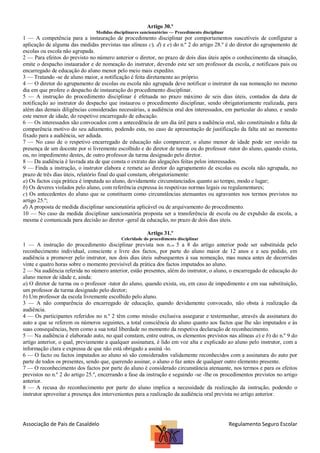 Artigo 30.º
Medidas disciplinares sancionatórias — Procedimento disciplinar

1 — A competência para a instauração de procedimento disciplinar por comportamentos suscetíveis de configurar a
aplicação de alguma das medidas previstas nas alíneas c), d) e e) do n.º 2 do artigo 28.º é do diretor do agrupamento de
escolas ou escola não agrupada.
2 — Para efeitos do previsto no número anterior o diretor, no prazo de dois dias úteis após o conhecimento da situação,
emite o despacho instaurador e de nomeação do instrutor, devendo este ser um professor da escola, e notificaos pais ou
encarregado de educação do aluno menor pelo meio mais expedito.
3 — Tratando -se de aluno maior, a notificação é feita diretamente ao próprio.
4 — O diretor do agrupamento de escolas ou escola não agrupada deve notificar o instrutor da sua nomeação no mesmo
dia em que profere o despacho de instauração do procedimento disciplinar.
5 — A instrução do procedimento disciplinar é efetuada no prazo máximo de seis dias úteis, contados da data de
notificação ao instrutor do despacho que instaurou o procedimento disciplinar, sendo obrigatoriamente realizada, para
além das demais diligências consideradas necessárias, a audiência oral dos interessados, em particular do aluno, e sendo
este menor de idade, do respetivo encarregado de educação.
6 — Os interessados são convocados com a antecedência de um dia útil para a audiência oral, não constituindo a falta de
comparência motivo do seu adiamento, podendo esta, no caso de apresentação de justificação da falta até ao momento
fixado para a audiência, ser adiada.
7 — No caso de o respetivo encarregado de educação não comparecer, o aluno menor de idade pode ser ouvido na
presença de um docente por si livremente escolhido e do diretor de turma ou do professor -tutor do aluno, quando exista,
ou, no impedimento destes, de outro professor da turma designado pelo diretor.
8 — Da audiência é lavrada ata de que consta o extrato das alegações feitas pelos interessados.
9 — Finda a instrução, o instrutor elabora e remete ao diretor do agrupamento de escolas ou escola não agrupada, no
prazo de três dias úteis, relatório final do qual constam, obrigatoriamente:
a) Os factos cuja prática é imputada ao aluno, devidamente circunstanciados quanto ao tempo, modo e lugar;
b) Os deveres violados pelo aluno, com referência expressa às respetivas normas legais ou regulamentares;
c) Os antecedentes do aluno que se constituem como circunstâncias atenuantes ou agravantes nos termos previstos no
artigo 25.º;
d) A proposta de medida disciplinar sancionatória aplicável ou de arquivamento do procedimento.
10 — No caso da medida disciplinar sancionatória proposta ser a transferência de escola ou de expulsão da escola, a
mesma é comunicada para decisão ao diretor -geral da educação, no prazo de dois dias úteis.
Artigo 31.º
Celeridade do procedimento disciplinar

1 — A instrução do procedimento disciplinar prevista nos n.os 5 a 8 do artigo anterior pode ser substituída pelo
reconhecimento individual, consciente e livre dos factos, por parte do aluno maior de 12 anos e a seu pedido, em
audiência a promover pelo instrutor, nos dois dias úteis subsequentes à sua nomeação, mas nunca antes de decorridas
vinte e quatro horas sobre o momento previsível da prática dos factos imputados ao aluno.
2 — Na audiência referida no número anterior, estão presentes, além do instrutor, o aluno, o encarregado de educação do
aluno menor de idade e, ainda:
a) O diretor de turma ou o professor -tutor do aluno, quando exista, ou, em caso de impedimento e em sua substituição,
um professor da turma designado pelo diretor;
b) Um professor da escola livremente escolhido pelo aluno.
3 — A não comparência do encarregado de educação, quando devidamente convocado, não obsta à realização da
audiência.
4 — Os participantes referidos no n.º 2 têm como missão exclusiva assegurar e testemunhar, através da assinatura do
auto a que se referem os números seguintes, a total consciência do aluno quanto aos factos que lhe são imputados e às
suas consequências, bem como a sua total liberdade no momento da respetiva declaração de reconhecimento.
5 — Na audiência é elaborado auto, no qual constam, entre outros, os elementos previstos nas alíneas a) e b) do n.º 9 do
artigo anterior, o qual, previamente a qualquer assinatura, é lido em voz alta e explicado ao aluno pelo instrutor, com a
informação clara e expressa de que não está obrigado a assiná -lo.
6 — O facto ou factos imputados ao aluno só são considerados validamente reconhecidos com a assinatura do auto por
parte de todos os presentes, sendo que, querendo assinar, o aluno o faz antes de qualquer outro elemento presente.
7 — O reconhecimento dos factos por parte do aluno é considerado circunstância atenuante, nos termos e para os efeitos
previstos no n.º 2 do artigo 25.º, encerrando a fase da instrução e seguindo -se -lhe os procedimentos previstos no artigo
anterior.
8 — A recusa do reconhecimento por parte do aluno implica a necessidade da realização da instrução, podendo o
instrutor aproveitar a presença dos intervenientes para a realização da audiência oral prevista no artigo anterior.

Associação de Pais de Casaldelo

Regulamento Seguro Escolar

 