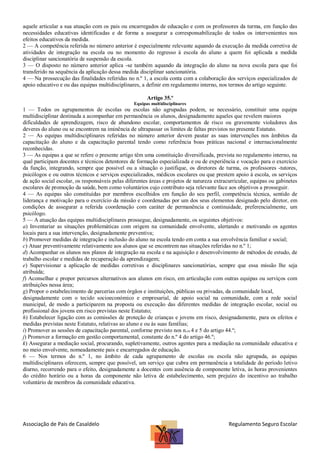 aquele articular a sua atuação com os pais ou encarregados de educação e com os professores da turma, em função das
necessidades educativas identificadas e de forma a assegurar a corresponsabilização de todos os intervenientes nos
efeitos educativos da medida.
2 — A competência referida no número anterior é especialmente relevante aquando da execução da medida corretiva de
atividades de integração na escola ou no momento do regresso à escola do aluno a quem foi aplicada a medida
disciplinar sancionatória de suspensão da escola.
3 — O disposto no número anterior aplica -se também aquando da integração do aluno na nova escola para que foi
transferido na sequência da aplicação dessa medida disciplinar sancionatória.
4 — Na prossecução das finalidades referidas no n.º 1, a escola conta com a colaboração dos serviços especializados de
apoio educativo e ou das equipas multidisciplinares, a definir em regulamento interno, nos termos do artigo seguinte.
Artigo 35.º
Equipas multidisciplinares

1 — Todos os agrupamentos de escolas ou escolas não agrupadas podem, se necessário, constituir uma equipa
multidisciplinar destinada a acompanhar em permanência os alunos, designadamente aqueles que revelem maiores
dificuldades de aprendizagem, risco de abandono escolar, comportamentos de risco ou gravemente violadores dos
deveres do aluno ou se encontrem na iminência de ultrapassar os limites de faltas previstos no presente Estatuto.
2 — As equipas multidisciplinares referidas no número anterior devem pautar as suas intervenções nos âmbitos da
capacitação do aluno e da capacitação parental tendo como referência boas práticas nacional e internacionalmente
reconhecidas.
3 — As equipas a que se refere o presente artigo têm uma constituição diversificada, prevista no regulamento interno, na
qual participam docentes e técnicos detentores de formação especializada e ou de experiência e vocação para o exercício
da função, integrando, sempre que possível ou a situação o justifique, os diretores de turma, os professores -tutores,
psicólogos e ou outros técnicos e serviços especializados, médicos escolares ou que prestem apoio à escola, os serviços
de ação social escolar, os responsáveis pelas diferentes áreas e projetos de natureza extracurricular, equipas ou gabinetes
escolares de promoção da saúde, bem como voluntários cujo contributo seja relevante face aos objetivos a prosseguir.
4 — As equipas são constituídas por membros escolhidos em função do seu perfil, competência técnica, sentido de
liderança e motivação para o exercício da missão e coordenadas por um dos seus elementos designado pelo diretor, em
condições de assegurar a referida coordenação com caráter de permanência e continuidade, preferencialmente, um
psicólogo.
5 — A atuação das equipas multidisciplinares prossegue, designadamente, os seguintes objetivos:
a) Inventariar as situações problemáticas com origem na comunidade envolvente, alertando e motivando os agentes
locais para a sua intervenção, designadamente preventiva;
b) Promover medidas de integração e inclusão do aluno na escola tendo em conta a sua envolvência familiar e social;
c) Atuar preventivamente relativamente aos alunos que se encontrem nas situações referidas no n.º 1;
d) Acompanhar os alunos nos planos de integração na escola e na aquisição e desenvolvimento de métodos de estudo, de
trabalho escolar e medidas de recuperação da aprendizagem;
e) Supervisionar a aplicação de medidas corretivas e disciplinares sancionatórias, sempre que essa missão lhe seja
atribuída;
f) Aconselhar e propor percursos alternativos aos alunos em risco, em articulação com outras equipas ou serviços com
atribuições nessa área;
g) Propor o estabelecimento de parcerias com órgãos e instituições, públicas ou privadas, da comunidade local,
designadamente com o tecido socioeconómico e empresarial, de apoio social na comunidade, com a rede social
municipal, de modo a participarem na proposta ou execução das diferentes medidas de integração escolar, social ou
profissional dos jovens em risco previstas neste Estatuto;
h) Estabelecer ligação com as comissões de proteção de crianças e jovens em risco, designadamente, para os efeitos e
medidas previstas neste Estatuto, relativas ao aluno e ou às suas famílias;
i) Promover as sessões de capacitação parental, conforme previsto nos n.os 4 e 5 do artigo 44.º;
j) Promover a formação em gestão comportamental, constante do n.º 4 do artigo 46.º;
k) Assegurar a mediação social, procurando, supletivamente, outros agentes para a mediação na comunidade educativa e
no meio envolvente, nomeadamente pais e encarregados de educação.
6 — Nos termos do n.º 1, no âmbito de cada agrupamento de escolas ou escola não agrupada, as equipas
multidisciplinares oferecem, sempre que possível, um serviço que cubra em permanência a totalidade do período letivo
diurno, recorrendo para o efeito, designadamente a docentes com ausência de componente letiva, às horas provenientes
do crédito horário ou a horas da componente não letiva de estabelecimento, sem prejuízo do incentivo ao trabalho
voluntário de membros da comunidade educativa.

Associação de Pais de Casaldelo

Regulamento Seguro Escolar

 
