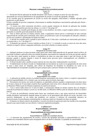 SECÇÃO IV
Recursos e salvaguarda da convivência escolar

Artigo 36.º
Recursos

1 — Da decisão final de aplicação de medida disciplinar cabe recurso, a interpor no prazo de cinco dias úteis,
apresentado nos serviços administrativos do agrupamento de escolas ou escola não agrupada e dirigido:
a) Ao conselho geral do agrupamento de escolas ou escola não agrupada, relativamente a medidas aplicadas pelos
professores ou pelo diretor;
b) Para o membro do governo competente, relativamente às medidas disciplinares sancionatórias aplicadas pelo diretor geral da educação.
2 — O recurso tem efeito meramente devolutivo, exceto quando interposto de decisão de aplicação das medidas
disciplinares sancionatórias previstas nas alíneas c) a e) do n.º 2 do artigo 28.º
3 — O presidente do conselho geral designa, de entre os seus membros, um relator, a quem compete analisar o recurso e
apresentar ao conselho geral uma proposta de decisão.
4 — Para os efeitos previstos no número anterior, pode o regulamento interno prever a constituição de uma comissão
especializada do conselho geral constituída, entre outros, por professores e pais ou encarregados de educação, cabendo a
um dos seus membros o desempenho da função de relator.
5 — A decisão do conselho geral é tomada no prazo máximo de 15 dias úteis e notificada aos interessados pelo diretor,
nos termos dos n.os 6 e 7 do artigo 33.º
6 — O despacho que apreciar o recurso referido na alínea b) do n.º 1 é remetido à escola, no prazo de cinco dias úteis,
cabendo ao respetivo diretor a adequada notificação, nos termos referidos no número anterior.
Artigo 37.º
Salvaguarda da convivência escolar

1 — Qualquer professor ou aluno da turma contra quem outro aluno tenha praticado ato de agressão moral ou física, do
qual tenha resultado a aplicação efetiva de medida disciplinar sancionatória de suspensão da escola por período superior
a oito dias úteis, pode requerer ao diretor a transferência do aluno em causa para turma à qual não lecione ou não
pertença, quando o regresso daquele à turma de origem possa provocar grave constrangimento aos ofendidos e
perturbação da convivência escolar.
2 — O diretor decidirá sobre o pedido no prazo máximo de cinco dias úteis, fundamentando a sua decisão.
3 — O indeferimento do diretor só pode ser fundamentado na inexistência na escola ou no agrupamento de outra turma
na qual o aluno possa ser integrado, para efeitos da frequência da disciplina ou disciplinas em causa ou na
impossibilidade de corresponder ao pedido sem grave prejuízo para o percurso formativo do aluno agressor.
SECÇÃO V
Responsabilidade civil e criminal

Artigo 38.º
Responsabilidade civil e criminal

1 — A aplicação de medida corretiva ou medida disciplinar sancionatória não isenta o aluno e o respetivo representante
legal da responsabilidade civil e criminal a que, nos termos gerais de direito, haja lugar.
2 — Sem prejuízo do recurso, por razões de urgência, às autoridades policiais, quando o comportamento do aluno maior
de 12 anos e menor de 16 anos puder constituir facto qualificado como crime, deve a direção da escola comunicar o facto
ao Ministério Público junto do tribunal competente em matéria de menores.
3 — Caso o menor tenha menos de 12 anos de idade, a comunicação referida no número anterior deve ser dirigida à
comissão de proteção de crianças e jovens ou, na falta deste, ao Ministério Público junto do tribunal referido no número
anterior.
4 — O início do procedimento criminal pelos factos que constituam crime e que sejam suscetíveis de desencadear
medida disciplinar sancionatória depende apenas de queixa ou de participação pela direção da escola, devendo o seu
exercício fundamentar -se em razões que ponderem, em concreto, o interesse da comunidade educativa no
desenvolvimento do procedimento criminal perante os interesses relativos à formação do aluno em questão.
5 — O disposto no número anterior não prejudica o exercício do direito de queixa por parte dos membros da comunidade
educativa que sejam lesados nos seus direitos e interesses legalmente protegidos.
CAPÍTULO V
Responsabilidade e autonomia
SECÇÃO I
Responsabilidade da comunidade educativa

Artigo 39.º
Responsabilidade dos membros da comunidade educativa

1 — A autonomia dos agrupamentos de escolas e escolas não agrupadas pressupõe a responsabilidade de todos os
membros da comunidade educativa pela salvaguarda efetiva do direito à educação e à igualdade de oportunidades

Associação de Pais de Casaldelo

Regulamento Seguro Escolar

 