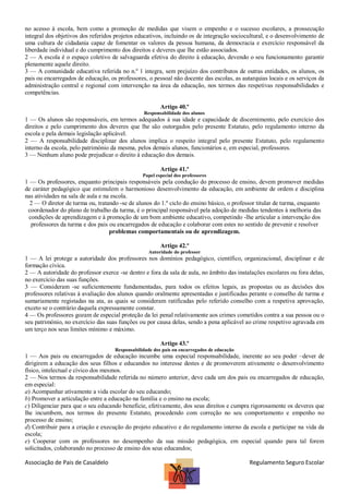 no acesso à escola, bem como a promoção de medidas que visem o empenho e o sucesso escolares, a prossecução
integral dos objetivos dos referidos projetos educativos, incluindo os de integração sociocultural, e o desenvolvimento de
uma cultura de cidadania capaz de fomentar os valores da pessoa humana, da democracia e exercício responsável da
liberdade individual e do cumprimento dos direitos e deveres que lhe estão associados.
2 — A escola é o espaço coletivo de salvaguarda efetiva do direito à educação, devendo o seu funcionamento garantir
plenamente aquele direito.
3 — A comunidade educativa referida no n.º 1 integra, sem prejuízo dos contributos de outras entidades, os alunos, os
pais ou encarregados de educação, os professores, o pessoal não docente das escolas, as autarquias locais e os serviços da
administração central e regional com intervenção na área da educação, nos termos das respetivas responsabilidades e
competências.
Artigo 40.º
Responsabilidade dos alunos

1 — Os alunos são responsáveis, em termos adequados à sua idade e capacidade de discernimento, pelo exercício dos
direitos e pelo cumprimento dos deveres que lhe são outorgados pelo presente Estatuto, pelo regulamento interno da
escola e pela demais legislação aplicável.
2 — A responsabilidade disciplinar dos alunos implica o respeito integral pelo presente Estatuto, pelo regulamento
interno da escola, pelo património da mesma, pelos demais alunos, funcionários e, em especial, professores.
3 — Nenhum aluno pode prejudicar o direito à educação dos demais.
Artigo 41.º
Papel especial dos professores

1 — Os professores, enquanto principais responsáveis pela condução do processo de ensino, devem promover medidas
de caráter pedagógico que estimulem o harmonioso desenvolvimento da educação, em ambiente de ordem e disciplina
nas atividades na sala de aula e na escola.
2 — O diretor de turma ou, tratando -se de alunos do 1.º ciclo do ensino básico, o professor titular de turma, enquanto
coordenador do plano de trabalho da turma, é o principal responsável pela adoção de medidas tendentes à melhoria das
condições de aprendizagem e à promoção de um bom ambiente educativo, competindo -lhe articular a intervenção dos
professores da turma e dos pais ou encarregados de educação e colaborar com estes no sentido de prevenir e resolver
problemas comportamentais ou de aprendizagem.
Artigo 42.º
Autoridade do professor

1 — A lei protege a autoridade dos professores nos domínios pedagógico, científico, organizacional, disciplinar e de
formação cívica.
2 — A autoridade do professor exerce -se dentro e fora da sala de aula, no âmbito das instalações escolares ou fora delas,
no exercício das suas funções.
3 — Consideram -se suficientemente fundamentadas, para todos os efeitos legais, as propostas ou as decisões dos
professores relativas à avaliação dos alunos quando oralmente apresentadas e justificadas perante o conselho de turma e
sumariamente registadas na ata, as quais se consideram ratificadas pelo referido conselho com a respetiva aprovação,
exceto se o contrário daquela expressamente constar.
4 — Os professores gozam de especial proteção da lei penal relativamente aos crimes cometidos contra a sua pessoa ou o
seu património, no exercício das suas funções ou por causa delas, sendo a pena aplicável ao crime respetivo agravada em
um terço nos seus limites mínimo e máximo.
Artigo 43.º
Responsabilidade dos pais ou encarregados de educação

1 — Aos pais ou encarregados de educação incumbe uma especial responsabilidade, inerente ao seu poder –dever de
dirigirem a educação dos seus filhos e educandos no interesse destes e de promoverem ativamente o desenvolvimento
físico, intelectual e cívico dos mesmos.
2 — Nos termos da responsabilidade referida no número anterior, deve cada um dos pais ou encarregados de educação,
em especial:
a) Acompanhar ativamente a vida escolar do seu educando;
b) Promover a articulação entre a educação na família e o ensino na escola;
c) Diligenciar para que o seu educando beneficie, efetivamente, dos seus direitos e cumpra rigorosamente os deveres que
lhe incumbem, nos termos do presente Estatuto, procedendo com correção no seu comportamento e empenho no
processo de ensino;
d) Contribuir para a criação e execução do projeto educativo e do regulamento interno da escola e participar na vida da
escola;
e) Cooperar com os professores no desempenho da sua missão pedagógica, em especial quando para tal forem
solicitados, colaborando no processo de ensino dos seus educandos;

Associação de Pais de Casaldelo

Regulamento Seguro Escolar

 