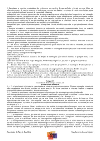 f) Reconhecer e respeitar a autoridade dos professores no exercício da sua profissão e incutir nos seus filhos ou
educandos o dever de respeito para com os professores, o pessoal não docente e os colegas da escola, contribuindo para a
preservação da disciplina e harmonia da comunidade educativa;
g) Contribuir para o correto apuramento dos factos em procedimento de índole disciplinar instaurado ao seu educando,
participando nos atos e procedimentos para os quais for notificado e, sendo aplicada a este medida corretiva ou medida
disciplinar sancionatória, diligenciar para que a mesma prossiga os objetivos de reforço da sua formação cívica, do
desenvolvimento equilibrado da sua personalidade, da sua capacidade de se relacionar com os outros, da sua plena
integração na comunidade educativa e do seu sentido de responsabilidade;
h) Contribuir para a preservação da segurança e integridade física e psicológica de todos os que participam na vida da
escola;
i) Integrar ativamente a comunidade educativa no desempenho das demais responsabilidades desta, em especial
informando -a e informando -se sobre todas as matérias relevantes no processo educativo dos seus educandos;
j) Comparecer na escola sempre que tal se revele necessário ou quando para tal for solicitado;
k) Conhecer o presente Estatuto, bem como o regulamento interno da escola e subscrever declaração anual de aceitação
do mesmo e de compromisso ativo quanto ao seu cumprimento integral;
l) Indemnizar a escola relativamente a danos patrimoniais causados pelo seu educando;
m) Manter constantemente atualizados os seus contactos telefónico, endereço postal e eletrónico, bem como os do seu
educando, quando diferentes, informando a escola em caso de alteração.
3 — Os pais ou encarregados de educação são responsáveis pelos deveres dos seus filhos e educandos, em especial
quanto à assiduidade, pontualidade e disciplina.
4 — Para efeitos do disposto no presente Estatuto, considera -se encarregado de educação quem tiver menores a residir
consigo ou confiado aos seus cuidados:
a) Pelo exercício das responsabilidades parentais;
b) Por decisão judicial;
c) Pelo exercício de funções executivas na direção de instituições que tenham menores, a qualquer título, à sua
responsabilidade;
d) Por mera autoridade de facto ou por delegação, devidamente comprovada, por parte de qualquer das entidades
referidas nas alíneas anteriores.
5 — Em caso de divórcio ou de separação e, na falta de acordo dos progenitores, o encarregado de educação será o
progenitor com quem o menor fique a residir.
6 — Estando estabelecida a residência alternada com cada um dos progenitores, deverão estes decidir, por acordo
ou, na falta deste, por decisão judicial, sobre o exercício das funções de encarregado de educação.
7 — O encarregado de educação pode ainda ser o pai ou a mãe que, por acordo expresso ou presumido entre ambos, é
indicado para exercer essas funções, presumindo –se ainda, até qualquer indicação em contrário, que qualquer ato que
pratica relativamente ao percurso escolar do filho é realizado por decisão conjunta do outro progenitor.
Artigo 44.º
Incumprimento dos deveres por parte dos pais
ou encarregados de educação

1 — O incumprimento pelos pais ou encarregados de educação, relativamente aos seus filhos ou educandos menores ou
não emancipados, dos deveres previstos no artigo anterior, de forma consciente e reiterada, implica a respetiva
responsabilização nos termos da lei e do presente Estatuto.
2 — Constitui incumprimento especialmente censurável dos deveres dos pais ou encarregados de educação:
a) O incumprimento dos deveres de matrícula, frequência, assiduidade e pontualidade pelos filhos e ou educandos, bem
como a ausência de justificação para tal incumprimento, nos termos dos n.os 2 a 5 do artigo 16.º;
b) A não comparência na escola sempre que os seus filhos e ou educandos atinjam metade do limite de faltas
injustificadas, nos termos do n.º 3 do artigo 18.º, ou a sua não comparência ou não pronúncia, nos casos em que a sua
audição é obrigatória, no âmbito de procedimento disciplinar instaurado ao seu filho ou educando, nos termos previstos
nos artigos 30.º e 31.º;
c) A não realização, pelos seus filhos e ou educandos, das medidas de recuperação definidas pela escola nos termos do
presente Estatuto, das atividades de integração na escola e na comunidade decorrentes da aplicação de medidas
disciplinares corretivas e ou sancionatórias, bem como a não comparência destes em consultas ou terapias prescritas por
técnicos especializados.
3 — O incumprimento reiterado, por parte dos pais ou encarregados de educação, dos deveres a que se refere o número
anterior, determina a obrigação, por parte da escola, de comunicação do facto à competente comissão de proteção de
crianças e jovens ou ao Ministério Público, nos termos previstos no presente Estatuto.
4 — O incumprimento consciente e reiterado pelos pais ou encarregado de educação de alunos menores de idade dos
deveres estabelecidos no n.º 2 pode ainda determinar por decisão da comissão de proteção de crianças e jovens ou do
Ministério Público, na sequência da análise efetuada após a comunicação prevista no número anterior, a frequência em
sessões de capacitação parental, a promover pela equipa multidisciplinar do agrupamento de escolas ou escolas não

Associação de Pais de Casaldelo

Regulamento Seguro Escolar

 