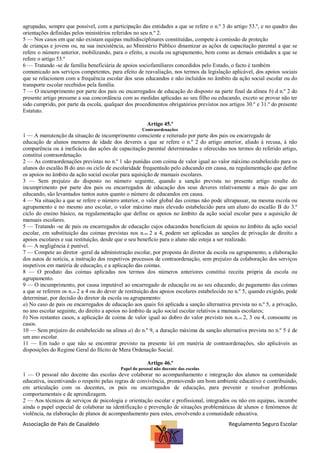 agrupadas, sempre que possível, com a participação das entidades a que se refere o n.º 3 do artigo 53.º, e no quadro das
orientações definidas pelos ministérios referidos no seu n.º 2.
5 — Nos casos em que não existam equipas multidisciplinares constituídas, compete à comissão de proteção
de crianças e jovens ou, na sua inexistência, ao Ministério Público dinamizar as ações de capacitação parental a que se
refere o número anterior, mobilizando, para o efeito, a escola ou agrupamento, bem como as demais entidades a que se
refere o artigo 53.º
6 — Tratando -se de família beneficiária de apoios sociofamiliares concedidos pelo Estado, o facto é também
comunicado aos serviços competentes, para efeito de reavaliação, nos termos da legislação aplicável, dos apoios sociais
que se relacionem com a frequência escolar dos seus educandos e não incluídos no âmbito da ação social escolar ou do
transporte escolar recebidos pela família.
7 — O incumprimento por parte dos pais ou encarregados de educação do disposto na parte final da alínea b) d n.º 2 do
presente artigo presume a sua concordância com as medidas aplicadas ao seu filho ou educando, exceto se provar não ter
sido cumprido, por parte da escola, qualquer dos procedimentos obrigatórios previstos nos artigos 30.º e 31.º do presente
Estatuto.
Artigo 45.º
Contraordenações

1 — A manutenção da situação de incumprimento consciente e reiterado por parte dos pais ou encarregado de
educação de alunos menores de idade dos deveres a que se refere o n.º 2 do artigo anterior, aliado à recusa, à não
comparência ou à ineficácia das ações de capacitação parental determinadas e oferecidas nos termos do referido artigo,
constitui contraordenação.
2 — As contraordenações previstas no n.º 1 são punidas com coima de valor igual ao valor máximo estabelecido para os
alunos do escalão B do ano ou ciclo de escolaridade frequentado pelo educando em causa, na regulamentação que define
os apoios no âmbito da ação social escolar para aquisição de manuais escolares.
3 — Sem prejuízo do disposto no número seguinte, quando a sanção prevista no presente artigo resulte do
incumprimento por parte dos pais ou encarregados de educação dos seus deveres relativamente a mais do que um
educando, são levantados tantos autos quanto o número de educandos em causa.
4 — Na situação a que se refere o número anterior, o valor global das coimas não pode ultrapassar, na mesma escola ou
agrupamento e no mesmo ano escolar, o valor máximo mais elevado estabelecido para um aluno do escalão B do 3.º
ciclo do ensino básico, na regulamentação que define os apoios no âmbito da ação social escolar para a aquisição de
manuais escolares.
5 — Tratando -se de pais ou encarregados de educação cujos educandos beneficiam de apoios no âmbito da ação social
escolar, em substituição das coimas previstas nos n.os 2 a 4, podem ser aplicadas as sanções de privação de direito a
apoios escolares e sua restituição, desde que o seu benefício para o aluno não esteja a ser realizado.
6 — A negligência é punível.
7 — Compete ao diretor -geral da administração escolar, por proposta do diretor da escola ou agrupamento, a elaboração
dos autos de notícia, a instrução dos respetivos processos de contraordenação, sem prejuízo da colaboração dos serviços
inspetivos em matéria de educação, e a aplicação das coimas.
8 — O produto das coimas aplicadas nos termos dos números anteriores constitui receita própria da escola ou
agrupamento.
9 — O incumprimento, por causa imputável ao encarregado de educação ou ao seu educando, do pagamento das coimas
a que se referem os n.os 2 a 4 ou do dever de restituição dos apoios escolares estabelecido no n.º 5, quando exigido, pode
determinar, por decisão do diretor da escola ou agrupamento:
a) No caso de pais ou encarregados de educação aos quais foi aplicada a sanção alternativa prevista no n.º 5, a privação,
no ano escolar seguinte, do direito a apoios no âmbito da ação social escolar relativos a manuais escolares;
b) Nos restantes casos, a aplicação de coima de valor igual ao dobro do valor previsto nos n.os 2, 3 ou 4, consoante os
casos.
10 — Sem prejuízo do estabelecido na alínea a) do n.º 9, a duração máxima da sanção alternativa prevista no n.º 5 é de
um ano escolar.
11 — Em tudo o que não se encontrar previsto na presente lei em matéria de contraordenações, são aplicáveis as
disposições do Regime Geral do Ilícito de Mera Ordenação Social.
Artigo 46.º
Papel do pessoal não docente das escolas

1 — O pessoal não docente das escolas deve colaborar no acompanhamento e integração dos alunos na comunidade
educativa, incentivando o respeito pelas regras de convivência, promovendo um bom ambiente educativo e contribuindo,
em articulação com os docentes, os pais ou encarregados de educação, para prevenir e resolver problemas
comportamentais e de aprendizagem.
2 — Aos técnicos de serviços de psicologia e orientação escolar e profissional, integrados ou não em equipas, incumbe
ainda o papel especial de colaborar na identificação e prevenção de situações problemáticas de alunos e fenómenos de
violência, na elaboração de planos de acompanhamento para estes, envolvendo a comunidade educativa.

Associação de Pais de Casaldelo

Regulamento Seguro Escolar

 