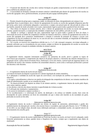 3 — O pessoal não docente das escolas deve realizar formação em gestão comportamental, se tal for considerado útil
para a melhoria do ambiente escolar.
4 — A necessidade de formação constante do número anterior é identificada pelo diretor do agrupamento de escolas ou
escola não agrupada e deve, preferencialmente, ser promovida pela equipa multidisciplinar.
Artigo 47.º
Intervenção de outras entidades

1 — Perante situação de perigo para a segurança, saúde, ou educação do aluno, designadamente por ameaça à sua
integridade física ou psicológica, deve o diretor do agrupamento de escolas ou escola não agrupada diligenciar para lhe
pôr termo, pelos meios estritamente adequados e necessários e sempre com preservação da vida privada do aluno e da
sua família, atuando de modo articulado com os pais, representante legal ou quem tenha a guarda de facto do aluno.
2 — Para efeitos do disposto no número anterior, deve o diretor do agrupamento de escolas ou escola não agrupada
solicitar, quando necessário, a cooperação das entidades competentes do setor público, privado ou social.
3 — Quando se verifique a oposição dos pais, representante legal ou quem tenha a guarda de facto do aluno, à
intervenção da escola no âmbito da competência referida nos números anteriores, o diretor do agrupamento de escolas ou
escola não agrupada deve comunicar imediatamente a situação à comissão de proteção de crianças e jovens com
competência na área de residência do aluno ou, no caso de esta não se encontrar instalada, ao magistrado do Ministério
Público junto do tribunal competente.
4 — Se a escola, no exercício da competência referida nos n.os 1 e 2, não conseguir assegurar, em tempo adequado, a
proteção suficiente que as circunstâncias do caso exijam, cumpre ao diretor do agrupamento de escolas ou escola não
agrupada comunicar a situação às entidades referidas no número anterior.
SECÇÃO II
Autonomia da escola

Artigo 48.º
Vivência escolar

O regulamento interno, enquanto instrumento normativo da autonomia da escola, prevê e garante as regras de
convivência que assegurem o cumprimento dos objetivos do projeto educativo, a harmonia das relações interpessoais e a
integração social, o pleno desenvolvimento físico, intelectual e cívico dos alunos, a preservação da segurança destes e do
património da escola e dos restantes membros da comunidade educativa, assim como a realização profissional e pessoal
dos docentes e não docentes.
Artigo 49.º
Regulamento interno da escola

1 — O regulamento interno da escola tem por objeto:
a) O desenvolvimento do disposto na presente lei e demais legislação de caráter estatutário;
b) A adequação à realidade da escola das regras de convivência e de resolução de conflitos na respetiva comunidade
educativa;
c) As regras e procedimentos a observar em matéria de delegação das competências do diretor, nos restantes membros do
órgão de administração e gestão ou no conselho de turma.
2 — No desenvolvimento do disposto na alínea b) do número anterior, o regulamento interno da escola pode dispor,
entre outras matérias, quanto:
a) Aos direitos e deveres dos alunos inerentes à especificidade da vivência escolar;
b) À utilização das instalações e equipamentos;
c) Ao acesso às instalações e espaços escolares; e
d) Ao reconhecimento e à valorização do mérito, da dedicação e do esforço no trabalho escolar, bem como do
desempenho de ações meritórias em favor da comunidade em que o aluno está inserido ou da sociedade em geral,
praticadas na escola ou fora dela.
Artigo 50.º
Elaboração do regulamento interno da escola

O regulamento interno da escola é elaborado nos termos do regime de autonomia, administração e gestão dos
estabelecimentos da educação pré -escolar e dos ensinos básico e secundário, aprovado pelo Decreto -Lei n.º 75/2008, de
22 de abril, na sua redação atual, devendo nessa elaboração participar a comunidade escolar, em especial através do
funcionamento do conselho geral.
Artigo 51.º
Divulgação do regulamento interno da escola

1 — O regulamento interno da escola é publicitado no Portal das Escolas e na escola, em local visível e adequado, sendo
fornecido gratuitamente ao aluno, quando inicia a frequência da escola e sempre que o regulamento seja objeto de
atualização.

Associação de Pais de Casaldelo

Regulamento Seguro Escolar

 
