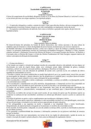 CAPÍTULO II
Escolaridade obrigatória e obrigatoriedade
de matrícula
Artigo 4.º
Escolaridade obrigatória

O dever de cumprimento da escolaridade obrigatória fixada na Lei de Bases do Sistema Educativo é universal e exerce se nos termos previstos nos artigos seguintes e em legislação própria.
Artigo 5.º
Matrícula

1 — A matrícula é obrigatória e confere o estatuto de aluno, o qual, para além dos direitos e deveres consagrados na lei,
designadamente no presente Estatuto, integra os que estão contemplados no regulamento interno da escola.
2 — Os requisitos e procedimentos da matrícula, bem como as restrições a que pode estar sujeita, são previstos em
legislação própria.
CAPÍTULO III
Direitos e deveres do aluno
SECÇÃO I
Direitos do aluno

Artigo 6.º
Valores nacionais e cultura de cidadania

No desenvolvimento dos princípios do Estado de direito democrático, dos valores nacionais e de uma cultura de
cidadania capaz de fomentar os valores da dignidade da pessoa humana, da democracia, do exercício responsável,
da liberdade individual e da identidade nacional, o aluno tem o direito e o dever de conhecer e respeitar ativamente os
valores e os princípios fundamentais inscritos na Constituição da República Portuguesa, a Bandeira e o Hino, enquanto
símbolos nacionais, a Declaração Universal dos Direitos do Homem, a Convenção Europeia dos Direitos do Homem, a
Convenção sobre os Direitos da Criança e a Carta dos Direitos Fundamentais da União Europeia, enquanto matrizes de
valores e princípios de afirmação da humanidade.
Artigo 7.º
Direitos do aluno

1 — O aluno tem direito a:
a) Ser tratado com respeito e correção por qualquer membro da comunidade educativa, não podendo, em caso algum, ser
discriminado em razão da origem étnica, saúde, sexo, orientação sexual, idade, identidade de género, condição
económica, cultural ou social ou convicções políticas, ideológicas, filosóficas ou religiosas;
b) Usufruir do ensino e de uma educação de qualidade de acordo com o previsto na lei, em condições de efetiva
igualdade de oportunidades no acesso;
c) Escolher e usufruir, nos termos estabelecidos no quadro legal aplicável, por si ou, quando menor, através dos seus pais
ou encarregados de educação, o projeto educativo que lhe proporcione as condições para o seu pleno desenvolvimento
físico, intelectual, moral, cultural e cívico e para a formação da sua personalidade;
d) Ver reconhecidos e valorizados o mérito, a dedicação, a assiduidade e o esforço no trabalho e no desempenho escolar
e ser estimulado nesse sentido;
e) Ver reconhecido o empenhamento em ações meritórias, designadamente o voluntariado em favor da comunidade em
que está inserido ou da sociedade em geral, praticadas na escola ou fora dela, e ser estimulado nesse sentido;
f) Usufruir de um horário escolar adequado ao ano frequentado, bem como de uma planificação equilibrada das
atividades curriculares e extracurriculares, nomeadamente as que contribuem para o desenvolvimento cultural da
comunidade;
g) Beneficiar, no âmbito dos serviços de ação social escolar, de um sistema de apoios que lhe permitam superar ou
compensar as carências do tipo sociofamiliar, económico ou cultural que dificultem o acesso à escola ou o processo de
ensino;
h) Usufruir de prémios ou apoios e meios complementares que reconheçam e distingam o mérito;
i) Beneficiar de outros apoios específicos, adequados às suas necessidades escolares ou à sua aprendizagem, através dos
serviços de psicologia e orientação ou de outros serviços especializados de apoio educativo;
j) Ver salvaguardada a sua segurança na escola e respeitada a sua integridade física e moral, beneficiando,
designadamente, da especial proteção consagrada na lei penal para os membros da comunidade escolar;
k) Ser assistido, de forma pronta e adequada, em caso de acidente ou doença súbita, ocorrido ou manifestada no decorrer
das atividades escolares;
l) Ver garantida a confidencialidade dos elementos e informações constantes do seu processo individual, de natureza
pessoal ou familiar;
m) Participar, através dos seus representantes, nos termos da lei, nos órgãos de administração e gestão da escola, na
criação e execução do respetivo projeto educativo, bem como na elaboração do regulamento interno;

Associação de Pais de Casaldelo

Regulamento Seguro Escolar

 