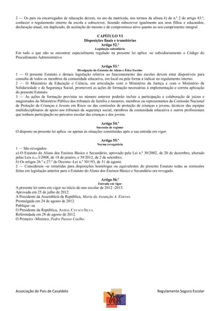 2 — Os pais ou encarregados de educação devem, no ato da matrícula, nos termos da alínea k) do n.º 2 do artigo 43.º,
conhecer o regulamento interno da escola e subscrever, fazendo subscrever igualmente aos seus filhos e educandos,
declaração anual, em duplicado, de aceitação do mesmo e de compromisso ativo quanto ao seu cumprimento integral.
CAPÍTULO VI
Disposições finais e transitórias
Artigo 52.º
Legislação subsidiária

Em tudo o que não se encontrar especialmente regulado na presente lei aplica -se subsidiariamente o Código do
Procedimento Administrativo.
Artigo 53.º
Divulgação do Estatuto do Aluno e Ética Escolar

1 — O presente Estatuto e demais legislação relativa ao funcionamento das escolas devem estar disponíveis para
consulta de todos os membros da comunidade educativa, em local ou pela forma a indicar no regulamento interno.
2 — O Ministério da Educação e Ciência, em articulação com o Ministério da Justiça e com o Ministério da
Solidariedade e da Segurança Social, promoverá as ações de formação necessárias à implementação e correta aplicação
do presente Estatuto.
3 — As ações de formação previstas no número anterior poderão incluir a participação e colaboração de juízes e
magistrados do Ministério Público dos tribunais de família e menores, membros ou representantes da Comissão Nacional
de Proteção de Crianças e Jovens em Risco ou das comissões de proteção de crianças e jovens, técnicos das equipas
multidisciplinares de apoio aos tribunais da segurança social, membros da comunidade educativa e outros profissionais
que tenham participação no percurso escolar das crianças e dos jovens.
Artigo 54.º
Sucessão de regimes

O disposto na presente lei aplica -se apenas às situações constituídas após a sua entrada em vigor.
Artigo 55.º
Norma revogatória

1 — São revogados:
a) O Estatuto do Aluno dos Ensinos Básico e Secundário, aprovado pela Lei n.º 30/2002, de 20 de dezembro, alterado
pelas Leis n.os 3/2008, de 18 de janeiro, e 39/2012, de 2 de setembro;
b) Os artigos 26.º e 27.º do Decreto -Lei n.º 301/93, de 31 de agosto.
2 — Consideram -se remetidas para disposições homólogas ou equivalentes do presente Estatuto todas as remissões
feitas em legislação anterior para o Estatuto do Aluno dos Ensinos Básico e Secundário ora revogado.
Artigo 56.º
Entrada em vigor

A presente lei entra em vigor no início do ano escolar de 2012 -2013.
Aprovada em 25 de julho de 2012.
A Presidente da Assembleia da República, Maria da Assunção A. Esteves.
Promulgada em 24 de agosto de 2012.
Publique -se.
O Presidente da República, ANÍBAL CAVACO SILVA.
Referendada em 28 de agosto de 2012.
O Primeiro -Ministro, Pedro Passos Coelho.

Associação de Pais de Casaldelo

Regulamento Seguro Escolar

 
