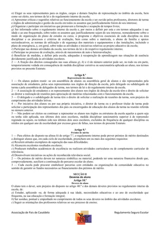 n) Eleger os seus representantes para os órgãos, cargos e demais funções de representação no âmbito da escola, bem
como ser eleito, nos termos da lei e do regulamento interno da escola;
o) Apresentar críticas e sugestões relativas ao funcionamento da escola e ser ouvido pelos professores, diretores de turma
e órgãos de administração e gestão da escola em todos os assuntos que justificadamente forem do seu interesse;
p) Organizar e participar em iniciativas que promovam a formação e ocupação de tempos livres;
q) Ser informado sobre o regulamento interno da escola e, por meios a definir por esta e em termos adequados à sua
idade e ao ano frequentado, sobre todos os assuntos que justificadamente sejam do seu interesse, nomeadamente sobre o
modo de organização do plano de estudos ou curso, o programa e objetivos essenciais de cada disciplina ou área
disciplinar e os processos e critérios de avaliação, bem como sobre a matrícula, o abono de família e apoios
socioeducativos, as normas de utilização e de segurança dos materiais e equipamentos e das instalações, incluindo o
plano de emergência, e, em geral, sobre todas as atividades e iniciativas relativas ao projeto educativo da escola;
r) Participar nas demais atividades da escola, nos termos da lei e do respetivo regulamento interno;
s) Participar no processo de avaliação, através de mecanismos de auto e heteroavaliação;
t) Beneficiar de medidas, a definir pela escola, adequadas à recuperação da aprendizagem nas situações de ausência
devidamente justificada às atividades escolares.
2 — A fruição dos direitos consagrados nas suas alíneas g), h) e r) do número anterior pode ser, no todo ou em parte,
temporariamente vedada em consequência de medida disciplinar corretiva ou sancionatória aplicada ao aluno, nos termos
previstos no presente Estatuto.
Artigo 8.º
Representação dos alunos

1 — Os alunos podem reunir -se em assembleia de alunos ou assembleia geral de alunos e são representados pela
associação de estudantes, pelos seus representantes nos órgãos de direção da escola, pelo delegado ou subdelegado de
turma e pela assembleia de delegados de turma, nos termos da lei e do regulamento interno da escola.
2 — A associação de estudantes e os representantes dos alunos nos órgãos de direção da escola têm o direito de solicitar
ao diretor a realização de reuniões para apreciação de matérias relacionadas com o funcionamento da escola.
3 — O delegado e o subdelegado de turma têm o direito de solicitar a realização de reuniões da turma, sem prejuízo do
cumprimento das atividades letivas.
4 — Por iniciativa dos alunos ou por sua própria iniciativa, o diretor de turma ou o professor titular de turma pode
solicitar a participação dos representantes dos pais ou encarregados de educação dos alunos da turma na reunião referida
no número anterior.
5 — Não podem ser eleitos ou continuar a representar os alunos nos órgãos ou estruturas da escola aqueles a quem seja
ou tenha sido aplicada, nos últimos dois anos escolares, medida disciplinar sancionatória superior à de repreensão
registada ou sejam, ou tenham sido nos últimos dois anos escolares, excluídos da frequência de qualquer disciplina ou
retidos em qualquer ano de escolaridade por excesso grave de faltas, nos termos do presente Estatuto.
Artigo 9.º
Prémios de mérito

1 — Para efeitos do disposto na alínea h) do artigo 7.º, o regulamento interno pode prever prémios de mérito destinados
a distinguir alunos que, em cada ciclo de escolaridade, preencham um ou mais dos seguintes requisitos:
a) Revelem atitudes exemplares de superação das suas dificuldades;
b) Alcancem excelentes resultados escolares;
c) Produzam trabalhos académicos de excelência ou realizem atividades curriculares ou de complemento curricular de
relevância;
d) Desenvolvam iniciativas ou ações de reconhecida relevância social.
2 — Os prémios de mérito devem ter natureza simbólica ou material, podendo ter uma natureza financeira desde que,
comprovadamente, auxiliem a continuação do percurso escolar do aluno.
3 — Cada escola pode procurar estabelecer parcerias com entidades ou organizações da comunidade educativa no
sentido de garantir os fundos necessários ao financiamento dos prémios de mérito.
SECÇÃO II
Deveres do aluno

Artigo 10.º
Deveres do aluno

O aluno tem o dever, sem prejuízo do disposto no artigo 40.º e dos demais deveres previstos no regulamento interno da
escola, de:
a) Estudar, aplicando -se, de forma adequada à sua idade, necessidades educativas e ao ano de escolaridade que
frequenta, na sua educação e formação integral;
b) Ser assíduo, pontual e empenhado no cumprimento de todos os seus deveres no âmbito das atividades escolares;
c) Seguir as orientações dos professores relativas ao seu processo de ensino;

Associação de Pais de Casaldelo

Regulamento Seguro Escolar

 