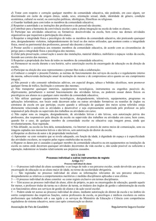 d) Tratar com respeito e correção qualquer membro da comunidade educativa, não podendo, em caso algum, ser
discriminado em razão da origem étnica, saúde, sexo, orientação sexual, idade, identidade de género, condição
económica, cultural ou social, ou convicções políticas, ideológicas, filosóficas ou religiosas.
e) Guardar lealdade para com todos os membros da comunidade educativa;
f) Respeitar a autoridade e as instruções dos professores e do pessoal não docente;
g) Contribuir para a harmonia da convivência escolar e para a plena integração na escola de todos os alunos;
h) Participar nas atividades educativas ou formativas desenvolvidas na escola, bem como nas demais atividades
organizativas que requeiram a participação dos alunos;
i) Respeitar a integridade física e psicológica de todos os membros da comunidade educativa, não praticando quaisquer
atos, designadamente violentos, independentemente do local ou dos meios utilizados, que atentem contra a integridade
física, moral ou patrimonial dos professores, pessoal não docente e alunos;
j) Prestar auxílio e assistência aos restantes membros da comunidade educativa, de acordo com as circunstâncias de
perigo para a integridade física e psicológica dos mesmos;
k) Zelar pela preservação, conservação e asseio das instalações, material didático, mobiliário e espaços verdes da escola,
fazendo uso correto dos mesmos;
l) Respeitar a propriedade dos bens de todos os membros da comunidade educativa;
m) Permanecer na escola durante o seu horário, salvo autorização escrita do encarregado de educação ou da direção da
escola;
n) Participar na eleição dos seus representantes e prestar-lhes toda a colaboração;
o) Conhecer e cumprir o presente Estatuto, as normas de funcionamento dos serviços da escola e o regulamento interno
da mesma, subscrevendo declaração anual de aceitação do mesmo e de compromisso ativo quanto ao seu cumprimento
integral;
p) Não possuir e não consumir substâncias aditivas, em especial drogas, tabaco e bebidas alcoólicas, nem promover
qualquer forma de tráfico, facilitação e consumo das mesmas;
q) Não transportar quaisquer materiais, equipamentos tecnológicos, instrumentos ou engenhos passíveis de,
objetivamente, perturbarem o normal funcionamento das atividades letivas, ou poderem causar danos físicos ou
psicológicos aos alunos ou a qualquer outro membro da comunidade educativa;
r) Não utilizar quaisquer equipamentos tecnológicos, designadamente, telemóveis, equipamentos, programas ou
aplicações informáticas, nos locais onde decorram aulas ou outras atividades formativas ou reuniões de órgãos ou
estruturas da escola em que participe, exceto quando a utilização de qualquer dos meios acima referidos esteja
diretamente relacionada com as atividades a desenvolver e seja expressamente autorizada pelo professor ou pelo
responsável pela direção ou supervisão dos trabalhos ou atividades em curso;
s) Não captar sons ou imagens, designadamente, de atividades letivas e não letivas, sem autorização prévia dos
professores, dos responsáveis pela direção da escola ou supervisão dos trabalhos ou atividades em curso, bem como,
quando for o caso, de qualquer membro da comunidade escolar ou educativa cuja imagem possa, ainda que
involuntariamente, ficar registada;
t) Não difundir, na escola ou fora dela, nomeadamente, via Internet ou através de outros meios de comunicação, sons ou
imagens captados nos momentos letivos e não letivos, sem autorização do diretor da escola;
u) Respeitar os direitos de autor e de propriedade intelectual;
v) Apresentar -se com vestuário que se revele adequado, em função da idade, à dignidade do espaço e à especificidade
das atividades escolares, no respeito pelas regras estabelecidas na escola;
x) Reparar os danos por si causados a qualquer membro da comunidade educativa ou em equipamentos ou instalações da
escola ou outras onde decorram quaisquer atividades decorrentes da vida escolar e, não sendo possível ou suficiente a
reparação, indemnizar os lesados relativamente aos prejuízos causados.
SECÇÃO III
Processo individual e outros instrumentos de registo

Artigo 11.º
Processo individual do aluno

1 — O processo individual do aluno acompanha -o ao longo de todo o seu percurso escolar, sendo devolvido aos pais ou
encarregado de educação ou ao aluno maior de idade, no termo da escolaridade obrigatória.
2 — São registadas no processo individual do aluno as informações relevantes do seu percurso educativo,
designadamente as relativas a comportamentos meritórios e medidas disciplinares aplicadas e seus efeitos.
3 — O processo individual do aluno constitui -se como registo exclusivo em termos disciplinares.
4 — Têm acesso ao processo individual do aluno, além do próprio, os pais ou encarregados de educação, quando aquele
for menor, o professor titular da turma ou o diretor de turma, os titulares dos órgãos de gestão e administração da escola
e os funcionários afetos aos serviços de gestão de alunos e da ação social escolar.
5 — Podem ainda ter acesso ao processo individual do aluno, mediante autorização do diretor da escola e no âmbito do
estrito cumprimento das respetivas funções, outros professores da escola, os psicólogos e médicos escolares ou outros
profissionais que trabalhem sob a sua égide e os serviços do Ministério da Educação e Ciência com competências
reguladoras do sistema educativo, neste caso após comunicação ao diretor.

Associação de Pais de Casaldelo

Regulamento Seguro Escolar

 