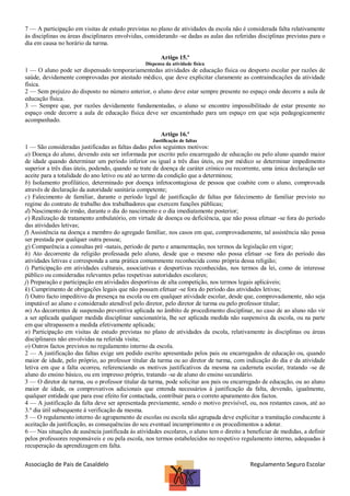 7 — A participação em visitas de estudo previstas no plano de atividades da escola não é considerada falta relativamente
às disciplinas ou áreas disciplinares envolvidas, considerando -se dadas as aulas das referidas disciplinas previstas para o
dia em causa no horário da turma.
Artigo 15.º
Dispensa da atividade física

1 — O aluno pode ser dispensado temporariamentedas atividades de educação física ou desporto escolar por razões de
saúde, devidamente comprovadas por atestado médico, que deve explicitar claramente as contraindicações da atividade
física.
2 — Sem prejuízo do disposto no número anterior, o aluno deve estar sempre presente no espaço onde decorre a aula de
educação física.
3 — Sempre que, por razões devidamente fundamentadas, o aluno se encontre impossibilitado de estar presente no
espaço onde decorre a aula de educação física deve ser encaminhado para um espaço em que seja pedagogicamente
acompanhado.
Artigo 16.º
Justificação de faltas

1 — São consideradas justificadas as faltas dadas pelos seguintes motivos:
a) Doença do aluno, devendo esta ser informada por escrito pelo encarregado de educação ou pelo aluno quando maior
de idade quando determinar um período inferior ou igual a três dias úteis, ou por médico se determinar impedimento
superior a três dias úteis, podendo, quando se trate de doença de caráter crónico ou recorrente, uma única declaração ser
aceite para a totalidade do ano letivo ou até ao termo da condição que a determinou;
b) Isolamento profilático, determinado por doença infetocontagiosa de pessoa que coabite com o aluno, comprovada
através de declaração da autoridade sanitária competente;
c) Falecimento de familiar, durante o período legal de justificação de faltas por falecimento de familiar previsto no
regime do contrato de trabalho dos trabalhadores que exercem funções públicas;
d) Nascimento de irmão, durante o dia do nascimento e o dia imediatamente posterior;
e) Realização de tratamento ambulatório, em virtude de doença ou deficiência, que não possa efetuar -se fora do período
das atividades letivas;
f) Assistência na doença a membro do agregado familiar, nos casos em que, comprovadamente, tal assistência não possa
ser prestada por qualquer outra pessoa;
g) Comparência a consultas pré -natais, período de parto e amamentação, nos termos da legislação em vigor;
h) Ato decorrente da religião professada pelo aluno, desde que o mesmo não possa efetuar -se fora do período das
atividades letivas e corresponda a uma prática comummente reconhecida como própria dessa religião;
i) Participação em atividades culturais, associativas e desportivas reconhecidas, nos termos da lei, como de interesse
público ou consideradas relevantes pelas respetivas autoridades escolares;
j) Preparação e participação em atividades desportivas de alta competição, nos termos legais aplicáveis;
k) Cumprimento de obrigações legais que não possam efetuar -se fora do período das atividades letivas;
l) Outro facto impeditivo da presença na escola ou em qualquer atividade escolar, desde que, comprovadamente, não seja
imputável ao aluno e considerado atendível pelo diretor, pelo diretor de turma ou pelo professor titular;
m) As decorrentes de suspensão preventiva aplicada no âmbito de procedimento disciplinar, no caso de ao aluno não vir
a ser aplicada qualquer medida disciplinar sancionatória, lhe ser aplicada medida não suspensiva da escola, ou na parte
em que ultrapassem a medida efetivamente aplicada;
n) Participação em visitas de estudo previstas no plano de atividades da escola, relativamente às disciplinas ou áreas
disciplinares não envolvidas na referida visita;
o) Outros factos previstos no regulamento interno da escola.
2 — A justificação das faltas exige um pedido escrito apresentado pelos pais ou encarregados de educação ou, quando
maior de idade, pelo próprio, ao professor titular da turma ou ao diretor de turma, com indicação do dia e da atividade
letiva em que a falta ocorreu, referenciando os motivos justificativos da mesma na caderneta escolar, tratando -se de
aluno do ensino básico, ou em impresso próprio, tratando -se de aluno do ensino secundário.
3 — O diretor de turma, ou o professor titular da turma, pode solicitar aos pais ou encarregado de educação, ou ao aluno
maior de idade, os comprovativos adicionais que entenda necessários à justificação da falta, devendo, igualmente,
qualquer entidade que para esse efeito for contactada, contribuir para o correto apuramento dos factos.
4 — A justificação da falta deve ser apresentada previamente, sendo o motivo previsível, ou, nos restantes casos, até ao
3.º dia útil subsequente à verificação da mesma.
5 — O regulamento interno do agrupamento de escolas ou escola não agrupada deve explicitar a tramitação conducente à
aceitação da justificação, as consequências do seu eventual incumprimento e os procedimentos a adotar.
6 — Nas situações de ausência justificada às atividades escolares, o aluno tem o direito a beneficiar de medidas, a definir
pelos professores responsáveis e ou pela escola, nos termos estabelecidos no respetivo regulamento interno, adequadas à
recuperação da aprendizagem em falta.

Associação de Pais de Casaldelo

Regulamento Seguro Escolar

 