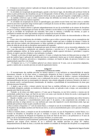 2 — O disposto no número anterior é aplicado em função da idade, da regulamentação específica do percurso formativo
e da situação concreta do aluno.
3 — As atividades de recuperação da aprendizagem, quando a elas houver lugar, são decididas pelo professor titular da
turma ou pelos professores das disciplinas em que foi ultrapassado o limite de faltas, de acordo com as regras aprovadas
pelo conselho pedagógico e previstas no regulamento interno da escola, as quais privilegiarão a simplicidade e a eficácia.
4 — As medidas corretivas a que se refere o presente artigo são definidas nos termos dos artigos 26.º e 27.º, com as
especificidades previstas nos números seguintes.
5 — As atividades de recuperação de atrasos na aprendizagem, que podem revestir forma oral, bem como as medidas
corretivas previstas no presente artigo ocorrem após a verificação do excesso de faltas e apenas podem ser aplicadas uma
única vez no decurso de cada ano letivo.
6 — O disposto no número anterior é aplicado independentemente do ano de escolaridade ou do número de disciplinas
em que se verifique a ultrapassagem do limite de faltas, cabendo à escola definir no seu regulamento interno o momento
em que as atividades de recuperação são realizadas, bem como as matérias a trabalhar nas mesmas, as quais se
confinarão às tratadas nas aulas cuja ausência originou a situação de excesso de faltas.
7 — Sempre que cesse o incumprimento do dever de assiduidade por parte do aluno são desconsideradas as faltas em
excesso.
8 — Cessa o dever de cumprimento das atividades e medidas a que se refere o presente artigo, com as consequências daí
decorrentes para o aluno, de acordo com a sua concreta situação, sempre que para o cômputo do número e limites de
faltas nele previstos tenham sido determinantes as faltas registadas na sequência da aplicação de medida corretiva de
ordem de saída da sala de aula ou disciplinar sancionatória de suspensão.
9 — Ao cumprimento das atividades de recuperação por parte do aluno é aplicável, com as necessárias adaptações e em
tudo o que não contrarie o estabelecido nos números anteriores, o previsto no n.º 2 do artigo 27.º, competindo ao
conselho pedagógico definir, de forma genérica e simplificada e dando especial relevância e prioridade à respetiva
eficácia, as regras a que deve obedecer a sua realização e avaliação.
10 — Tratando -se de aluno de idade igual ou superior a 16 anos, a violação dos limites de faltas previstos no artigo 18.º
pode dar também lugar à aplicação das medidas previstas no regulamento interno que se revelem adequadas, tendo em
vista os objetivos formativos, preventivos e integradores a alcançar, em função da idade, do percurso formativo e sua
regulamentação específica e da situação
11 — O disposto nos n.os 3 a 9 é também aplicável aos alunos maiores de 16 anos, com as necessárias adaptações,
quando a matéria não se encontre prevista em sede de regulamento interno.
Artigo 21.º
Incumprimento ou ineficácia das medidas

1 — O incumprimento das medidas previstas no número anterior e a sua ineficácia ou impossibilidade de atuação
determinam, tratando -se de aluno menor, a comunicação obrigatória do facto à respetiva comissão de proteção de
crianças e jovens ou, na falta desta, ao Ministério Público junto do tribunal de família e menores territorialmente
competente, de forma a procurar encontrar, com a colaboração da escola e, sempre que possível, com a autorização e
corresponsabilização dos pais ou encarregados de educação, uma solução adequada ao processo formativo do aluno e à
sua inserção social e socioprofissional, considerando, de imediato, a possibilidade de encaminhamento do aluno para
diferente percurso formativo.
2 — A opção a que se refere o número anterior tem por base as medidas definidas na lei sobre o cumprimento da
escolaridade obrigatória, podendo, na iminência de abandono escolar, ser aplicada a todo o tempo, sem necessidade de
aguardar pelo final do ano escolar.
3 — Tratando -se de aluno com idade superior a 12 anos que já frequentou, no ano letivo anterior, o mesmo ano de
escolaridade, poderá haver lugar, até final do ano letivo em causa e por decisão do diretor da escola, à prorrogação da
medida corretiva aplicada nos termos do artigo anterior.
4 — Quando a medida a que se referem os n.os 1 e 2 não for possível ou o aluno for encaminhado para oferta formativa
diferente da que frequenta e o encaminhamento ocorra após 31 de janeiro, o não cumprimento das atividades e ou
medidas previstas no artigo anterior ou a sua ineficácia por causa não imputável à escola determinam ainda, logo que
definido pelo professor titular ou pelo conselho de turma:
a) Para os alunos a frequentar o 1.º ciclo do ensino básico, a retenção no ano de escolaridade respetivo, com a obrigação
de frequência das atividades escolares até final do ano letivo, ou até ao encaminhamento para o novo percurso formativo,
se ocorrer antes;
b) Para os restantes alunos, a retenção no ano de escolaridade em curso, no caso de frequentarem o ensino básico, ou a
exclusão na disciplina ou disciplinas em que se verifique o excesso de faltas, tratando -se de alunos do ensino
secundário, sem prejuízo da obrigação de frequência da escola até final do ano letivo e até perfazerem os 18 anos de
idade, ou até ao encaminhamento para o novo percurso formativo, se ocorrer antes.
5 — Nas ofertas formativas profissionalmente qualificantes, designadamente nos cursos profissionais ou noutras ofertas
formativas que exigem níveis mínimos de ou a ineficácia das medidas previstas no artigo 20.º implica,
independentemente da idade do aluno, a exclusão dos módulos ou unidades de formação das disciplinas ou componentes

Associação de Pais de Casaldelo

Regulamento Seguro Escolar

 