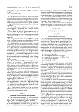 Diário da República, 1.ª série — N.º 120 — 25 de junho de 2013 3505 
sem prejuízo dos que se encontrem afetos a atividades 
letivas; 
f) A mudança de turma. 
3 — A advertência consiste numa chamada verbal de 
atenção ao aluno, perante um comportamento perturbador 
do funcionamento normal das atividades escolares ou das 
relações entre os presentes no local onde elas decorrem, 
com vista a alertá-lo para que deve evitar tal tipo de conduta 
e a responsabilizá-lo pelo cumprimento dos seus deveres 
como aluno. 
4 — Na sala de aula a advertência é da exclusiva compe-tência 
do docente, cabendo, fora dela, a qualquer membro 
do pessoal docente ou não docente. 
5 — A ordem de saída da sala de aula e demais lo-cais 
onde se desenvolva o trabalho escolar é da exclusiva 
competência do docente respetivo e implica a marcação 
de falta injustificada ao aluno e a permanência do aluno 
na escola. 
6 — O regulamento interno da escola definirá o tipo de 
tarefas a executar pelo aluno, sempre que lhe seja aplicada 
a medida corretiva prevista no número anterior. 
7 — A aplicação, no decurso do mesmo ano letivo e ao 
mesmo aluno, da medida corretiva de ordem de saída da 
sala de aula pela terceira vez, por parte do mesmo profes-sor, 
ou pela quinta vez, independentemente do professor 
que a aplicou, implica a análise da situação em conselho 
escolar, no caso das escolas do 1º ciclo do ensino básico, 
ou conselho de turma disciplinar, no caso dos estabele-cimentos 
dos 2º e 3º ciclos do ensino básico e ou ensino 
secundário, tendo em vista a identificação das causas e a 
pertinência da proposta de aplicação de outras medidas 
disciplinares corretivas ou sancionatórias, nos termos do 
presente Estatuto. 
8 — A aplicação das medidas corretivas previstas nas 
alíneas c), d), e) e f) do nº 2 é da competência do diretor 
ou presidente do órgão de gestão da escola que, para o 
efeito, procede sempre à audição do diretor de turma ou 
do professor titular da turma a que o aluno pertença, bem 
como do professor tutor ou da equipa multidisciplinar, 
caso existam. 
9 — Compete à escola, no âmbito do respetivo regu-lamento 
interno, identificar as atividades, local e período 
de tempo durante o qual as mesmas ocorrem e, bem assim 
definir as competências e procedimentos a observar, tendo 
em vista a aplicação e posterior execução da medida cor-retiva 
prevista na alínea c) do nº 2. 
10 — O disposto no número anterior é aplicável, com 
as devidas adaptações, à aplicação e posterior execução 
das medidas corretivas previstas nas alíneas d) e e) do 
nº 2, as quais não podem ultrapassar o período de tempo 
correspondente a um ano escolar. 
11 — A aplicação das medidas corretivas previstas no 
nº 2 é comunicada aos pais ou ao encarregado de educação, 
tratando-se de aluno menor de idade. 
Artigo 27º 
Atividades de integração na escola ou na comunidade 
1 — O cumprimento por parte do aluno da medida 
corretiva prevista na alínea c) do nº 2 do artigo anterior 
obedece, ainda, ao disposto nos números seguintes. 
2 — O cumprimento das medidas corretivas realiza-se 
em período suplementar ao horário letivo, no espaço es-colar 
ou fora dele, neste caso com acompanhamento dos 
pais ou encarregados de educação ou de entidade local ou 
localmente instalada, idónea e que assuma corresponsabili-zar- 
se, nos termos a definir em protocolo escrito celebrado 
nos termos previstos no regulamento interno da escola. 
3 — O cumprimento das medidas corretivas realiza-se 
sempre sob supervisão da escola, designadamente, através 
do diretor de turma, do professor tutor e ou da equipa de 
integração e apoio, quando existam. 
4 — O previsto no nº 2 não isenta o aluno da obrigação 
de cumprir o horário letivo da turma em que se encontra 
inserido ou de permanecer na escola durante o mesmo. 
SUBSECÇÃO III 
Medidas disciplinares sancionatórias 
Artigo 28º 
Medidas disciplinares sancionatórias 
1 — As medidas disciplinares sancionatórias traduzem 
uma sanção disciplinar imputada ao comportamento do 
aluno, devendo a ocorrência dos factos suscetíveis de a 
configurar ser participada de imediato pelo docente ou 
trabalhador não docente que a presenciou ou dela teve 
conhecimento ao diretor ou presidente do órgão de gestão 
da escola, o qual deve dar conhecimento ao diretor de turma 
e ao professor tutor ou à equipa de integração e apoios ao 
aluno, caso existam, nos termos previstos no artigo 23º. 
2 — São medidas disciplinares sancionatórias: 
a) A repreensão registada; 
b) A suspensão da escola até 3 dias úteis; 
c) A suspensão da escola entre 4 e 12 dias úteis; 
d) A transferência de escola; 
e) A expulsão da escola. 
3 — A aplicação da medida disciplinar sancionatória 
de repreensão registada é da competência do diretor ou 
presidente do órgão de gestão da escola, averbando-se 
no processo individual do aluno a data em que a mesma 
foi proferida e a fundamentação de facto e de direito de 
tal decisão. 
4 — A suspensão da escola até três dias úteis, enquanto 
medida dissuasora, é aplicada, com a devida fundamenta-ção 
dos factos que a suportam, pelo diretor ou presidente 
do órgão de gestão da escola, após o exercício dos direitos 
de audiência e defesa do visado. 
5 — Compete ao diretor ou presidente do órgão de 
gestão da escola, ouvidos os pais ou o encarregado de 
educação do aluno, quando menor de idade, fixar os ter-mos 
e condições em que a aplicação da medida disciplinar 
sancionatória referida no número anterior é executada, pro-porcionando 
ao aluno um plano de atividades pedagógicas 
a realizar, com corresponsabilização daqueles e podendo 
igualmente, se assim o entender, estabelecer eventuais 
parcerias ou celebrar protocolos ou acordos com entidades 
públicas ou privadas. 
6 — Compete ao diretor ou presidente do órgão de ges-tão 
a decisão de aplicar a medida disciplinar sancionatória 
de suspensão da escola entre 4 e 12 dias úteis, após a reali-zação 
do procedimento disciplinar previsto no artigo 30º, 
podendo previamente ouvir o conselho escolar, no caso 
das escolas do 1º ciclo do ensino básico, ou conselho de 
turma disciplinar, no caso dos estabelecimentos dos 2º 
e 3º ciclos do ensino básico e ou ensino secundário para o 
 