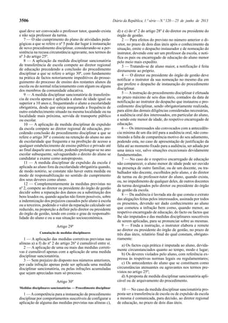 3506 Diário da República, 1.ª série — N.º 120 — 25 de junho de 2013 
qual deve ser convocado o professor tutor, quando exista 
e não seja professor da turma. 
7 — O não cumprimento do plano de atividades peda-gógicas 
a que se refere o nº 5 pode dar lugar à instauração 
de novo procedimento disciplinar, considerando-se a per-sistência 
na recusa circunstância agravante, nos termos do 
nº 3 do artigo 25º. 
8 — A aplicação da medida disciplinar sancionatória 
de transferência de escola compete ao diretor regional 
de educação precedendo a conclusão do procedimento 
disciplinar a que se refere o artigo 30º, com fundamento 
na prática de factos notoriamente impeditivos do prosse-guimento 
do processo de ensino dos restantes alunos da 
escola ou do normal relacionamento com algum ou alguns 
dos membros da comunidade educativa. 
9 — A medida disciplinar sancionatória de transferên-cia 
de escola apenas é aplicada a aluno de idade igual ou 
superior a 10 anos e, frequentando o aluno a escolaridade 
obrigatória, desde que esteja assegurada a frequência de 
outro estabelecimento situado na mesma localidade ou na 
localidade mais próxima, servida de transporte público 
ou escolar. 
10 — A aplicação da medida disciplinar de expulsão 
da escola compete ao diretor regional de educação, pre-cedendo 
conclusão do procedimento disciplinar a que se 
refere o artigo 30º e consiste na retenção do aluno no ano 
de escolaridade que frequenta e na proibição de acesso a 
qualquer estabelecimento de ensino público e privado até 
ao final daquele ano escolar, podendo prolongar-se no ano 
escolar subsequente, salvaguardado o direito do aluno se 
candidatar a exame como autoproposto. 
11 — A medida disciplinar de expulsão da escola é 
aplicada ao aluno fora da escolaridade obrigatória quando, 
de modo notório, se constate não haver outra medida ou 
modo de responsabilização no sentido do cumprimento 
dos seus deveres como aluno. 
12 — Complementarmente às medidas previstas no 
nº 2, compete ao diretor ou presidente do órgão de gestão 
decidir sobre a reparação dos danos ou a substituição dos 
bens lesados ou, quando aquelas não forem possíveis, sobre 
a indemnização dos prejuízos causados pelo aluno à escola 
ou a terceiros, podendo o valor da reparação calculado ser 
reduzido, na proporção a definir pelo diretor ou presidente 
do órgão de gestão, tendo em conta o grau de responsabi-lidade 
do aluno e ou a sua situação socioeconómica. 
Artigo 29º 
Cumulação de medidas disciplinares 
1 — A aplicação das medidas corretivas previstas nas 
alíneas a) a f) do nº 2 do artigo 26º é cumulável entre si. 
2 — A aplicação de uma ou mais das medidas correti-vas 
é cumulável apenas com a aplicação de uma medida 
disciplinar sancionatória. 
3 — Sem prejuízo do disposto nos números anteriores, 
por cada infração apenas pode ser aplicada uma medida 
disciplinar sancionatória, ou pelas infrações acumuladas 
que sejam apreciadas num só processo. 
Artigo 30º 
Medidas disciplinares sancionatórias — Procedimento disciplinar 
1 — A competência para a instauração de procedimento 
disciplinar por comportamentos suscetíveis de configurar a 
aplicação de alguma das medidas previstas nas alíneas c), 
d) e e) do nº 2 do artigo 28º é do diretor ou presidente do 
órgão de gestão. 
2 — Para efeitos do previsto no número anterior o di-retor, 
no prazo de dois dias úteis após o conhecimento da 
situação, emite o despacho instaurador e de nomeação do 
instrutor, devendo este ser um professor da escola, e noti-fica 
os pais ou encarregado de educação do aluno menor 
pelo meio mais expedito. 
3 — Tratando-se de aluno maior, a notificação é feita 
diretamente ao próprio. 
4 — O diretor ou presidente do órgão de gestão deve 
notificar o instrutor da sua nomeação no mesmo dia em 
que profere o despacho de instauração do procedimento 
disciplinar. 
5 — A instrução do procedimento disciplinar é efetuada 
no prazo máximo de seis dias úteis, contados da data de 
notificação ao instrutor do despacho que instaurou o pro-cedimento 
disciplinar, sendo obrigatoriamente realizada, 
para além das demais diligências consideradas necessárias, 
a audiência oral dos interessados, em particular do aluno, 
e sendo este menor de idade, do respetivo encarregado de 
educação. 
6 — Os interessados são convocados com a antecedên-cia 
mínima de um dia útil para a audiência oral, não cons-tituindo 
a falta de comparência motivo do seu adiamento, 
podendo esta, no caso de apresentação de justificação da 
falta até ao momento fixado para a audiência, ser adiada por 
uma única vez, salvo situações excecionais devidamente 
fundamentadas. 
7 — No caso de o respetivo encarregado de educação 
não comparecer, o aluno menor de idade pode ser ouvido 
na presença de outro familiar, ou de um docente, ou tra-balhador 
não docente, escolhidos pelo aluno, e do diretor 
de turma ou do professor-tutor do aluno, quando exista, 
ou, no impedimento de qualquer deles, de outros docentes 
da turma designados pelo diretor ou presidente do órgão 
de gestão da escola. 
8 — Da audiência é lavrada ata de que consta o extrato 
das alegações feitas pelos interessados, assinada por todos 
os presentes, devendo ser dado conhecimento ao aluno 
que cometeu a infração bem como, quando menor, ao 
respetivo encarregado de educação, do facto ou factos que 
lhe são imputados e das medidas disciplinares suscetíveis 
de serem aplicadas, para se pronunciar sobre as mesmas. 
9 — Finda a instrução, o instrutor elabora e remete 
ao diretor ou presidente do órgão de gestão, no prazo de 
três dias úteis, relatório final do qual constam, obrigato-riamente: 
a) Os factos cuja prática é imputada ao aluno, devida-mente 
circunstanciados quanto ao tempo, modo e lugar; 
b) Os deveres violados pelo aluno, com referência ex-pressa 
às respetivas normas legais ou regulamentares; 
c) Os antecedentes do aluno que se constituem como 
circunstâncias atenuantes ou agravantes nos termos pre-vistos 
no artigo 25º; 
d) A proposta de medida disciplinar sancionatória apli-cável 
ou de arquivamento do procedimento. 
10 — No caso da medida disciplinar sancionatória pro-posta 
ser a transferência de escola ou de expulsão da escola 
a mesma é comunicada, para decisão, ao diretor regional 
de educação, no prazo de dois dias úteis. 
 