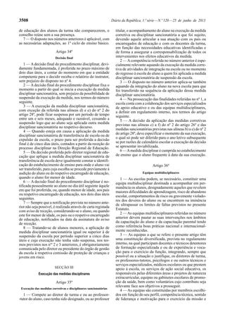 3508 Diário da República, 1.ª série — N.º 120 — 25 de junho de 2013 
de educação dos alunos da turma não comparecerem, o 
conselho reúne sem a sua presença. 
7 — O disposto nos números anteriores é aplicável, com 
as necessárias adaptações, ao 1º ciclo do ensino básico. 
Artigo 34º 
Decisão final 
1 — A decisão final do procedimento disciplinar, devi-damente 
fundamentada, é proferida no prazo máximo de 
dois dias úteis, a contar do momento em que a entidade 
competente para o decidir receba o relatório do instrutor, 
sem prejuízo do disposto no nº 4. 
2 — A decisão final do procedimento disciplinar fixa o 
momento a partir do qual se inicia a execução da medida 
disciplinar sancionatória, sem prejuízo da possibilidade de 
suspensão da execução da medida, nos termos do número 
seguinte. 
3 — A execução da medida disciplinar sancionatória, 
com exceção da referida nas alíneas d) e e) do nº 2 do 
artigo 28º, pode ficar suspensa por um período de tempo 
entre um e seis meses, adequado e razoável, cessando a 
suspensão logo que ao aluno seja aplicada outra medida 
disciplinar sancionatória no respetivo decurso. 
4 — Quando esteja em causa a aplicação da medida 
disciplinar sancionatória de transferência de escola ou de 
expulsão da escola, o prazo para ser proferida a decisão 
final é de cinco dias úteis, contados a partir da receção do 
processo disciplinar na Direção Regional de Educação. 
5 — Da decisão proferida pelo diretor regional de edu-cação 
que aplique a medida disciplinar sancionatória de 
transferência de escola deve igualmente constar a identifi-cação 
do estabelecimento de ensino para onde o aluno vai 
ser transferido, para cuja escolha se procede previamente à 
audição do aluno ou do respetivo encarregado de educação, 
quando o aluno for menor de idade. 
6 — A decisão final do procedimento disciplinar é no-tificada 
pessoalmente ao aluno no dia útil seguinte àquele 
em que foi proferida, ou, quando menor de idade, aos pais 
ou respetivo encarregado de educação, nos dois dias úteis 
seguintes. 
7 — Sempre que a notificação prevista no número ante-rior 
não seja possível, é realizada através de carta registada 
com aviso de receção, considerando-se o aluno, ou quando 
este for menor de idade, os pais ou o respetivo encarregado 
de educação, notificados na data da assinatura do aviso 
de receção. 
8 — Tratando-se de alunos menores, a aplicação de 
medida disciplinar sancionatória igual ou superior à de 
suspensão da escola por período superior a cinco dias 
úteis e cuja execução não tenha sido suspensa, nos ter-mos 
previstos nos nos 2 e 3 anteriores, é obrigatoriamente 
comunicada pelo diretor ou presidente do órgão de gestão 
da escola à respetiva comissão de proteção de crianças e 
jovens em risco. 
SECÇÃO III 
Execução das medidas disciplinares 
Artigo 35º 
Execução das medidas corretivas e disciplinares sancionatórias 
1 — Compete ao diretor de turma e ou ao professor- 
-tutor do aluno, caso tenha sido designado, ou ao professor 
titular, o acompanhamento do aluno na execução da medida 
corretiva ou disciplinar sancionatória a que foi sujeito, 
devendo aquele articular a sua atuação com os pais ou 
encarregados de educação e com os docentes da turma, 
em função das necessidades educativas identificadas e 
de forma a assegurar a corresponsabilização de todos os 
intervenientes nos efeitos educativos da medida. 
2 — A competência referida no número anterior é espe-cialmente 
relevante aquando da execução da medida corre-tiva 
de atividades de integração na escola ou no momento 
do regresso à escola do aluno a quem foi aplicada a medida 
disciplinar sancionatória de suspensão da escola. 
3 — O disposto no número anterior aplica-se também 
aquando da integração do aluno na nova escola para que 
foi transferido na sequência da aplicação dessa medida 
disciplinar sancionatória. 
4 — Na prossecução das finalidades referidas no nº 1, a 
escola conta com a colaboração dos serviços especializados 
de apoio educativo e ou das equipas multidisciplinares, 
a definir em regulamento interno, nos termos do artigo 
seguinte. 
5 — A decisão da aplicação das medidas corretivas 
previstas nas alíneas c) a f) do nº 2 do artigo 26º e das 
medidas sancionatórias previstas nas alíneas b) a e) do nº 2 
do artigo 28º, deve especificar o momento da sua execução, 
o qual só pode ser diferido para o ano letivo subsequente 
se por razões de calendário escolar a execução da decisão 
se apresentar inviabilizada. 
6 — A medida disciplinar é cumprida no estabelecimento 
de ensino que o aluno frequente à data da sua execução. 
Artigo 36º 
Equipas multidisciplinares 
1 — As escolas podem, se necessário, constituir uma 
equipa multidisciplinar destinada a acompanhar em per-manência 
os alunos, designadamente aqueles que revelem 
maiores dificuldades de aprendizagem, risco de abandono 
escolar, comportamentos de risco ou gravemente violado-res 
dos deveres do aluno ou se encontrem na iminência 
de ultrapassar os limites de faltas previstos no presente 
Estatuto. 
2 — As equipas multidisciplinares referidas no número 
anterior devem pautar as suas intervenções nos âmbitos 
da capacitação do aluno e da capacitação parental tendo 
como referência boas práticas nacional e internacional-mente 
reconhecidas. 
3 — As equipas a que se refere o presente artigo têm 
uma constituição diversificada, prevista no regulamento 
interno, na qual participam docentes e técnicos detentores 
de formação especializada e ou de experiência e voca-ção 
para o exercício da função, integrando, sempre que 
possível ou a situação o justifique, os diretores de turma, 
os professores-tutores, psicólogos e ou outros técnicos e 
serviços especializados, médicos escolares ou que prestem 
apoio à escola, os serviços de ação social educativa, os 
responsáveis pelas diferentes áreas e projetos de natureza 
extracurricular, equipas ou gabinetes escolares de promo-ção 
da saúde, bem como voluntários cujo contributo seja 
relevante face aos objetivos a prosseguir. 
4 — As equipas são constituídas por membros escolhi-dos 
em função do seu perfil, competência técnica, sentido 
de liderança e motivação para o exercício da missão e 
 