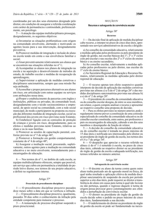 Diário da República, 1.ª série — N.º 120 — 25 de junho de 2013 3509 
coordenadas por um dos seus elementos designado pelo 
diretor, em condições de assegurar a referida coordenação 
com caráter de permanência e continuidade, preferencial-mente, 
um psicólogo. 
5 — A atuação das equipas multidisciplinares prossegue, 
designadamente, os seguintes objetivos: 
a) Inventariar as situações problemáticas com origem 
na comunidade envolvente, alertando e motivando os 
agentes locais para a sua intervenção, designadamente 
preventiva; 
b) Promover medidas de integração e inclusão do aluno 
na escola tendo em conta a sua envolvência familiar e 
social; 
c) Atuar preventivamente relativamente aos alunos que 
se encontrem nas situações referidas no nº 1; 
d) Acompanhar os alunos nos planos de integração na 
escola e na aquisição e desenvolvimento de métodos de 
estudo, de trabalho escolar e medidas de recuperação da 
aprendizagem; 
e) Supervisionar a aplicação de medidas corretivas e 
disciplinares sancionatórias, sempre que essa missão lhe 
seja atribuída; 
f) Aconselhar e propor percursos alternativos aos alunos 
em risco, em articulação com outras equipas ou serviços 
com atribuições nessa área; 
g) Propor o estabelecimento de parcerias com órgãos e 
instituições, públicas ou privadas, da comunidade local, 
designadamente com o tecido socioeconómico e empre-sarial, 
de apoio social na comunidade, com a rede social 
municipal, de modo a participarem na proposta ou execu-ção 
das diferentes medidas de integração escolar, social ou 
profissional dos jovens em risco previstas neste Estatuto; 
h) Estabelecer ligação com as comissões de proteção 
de crianças e jovens em risco, designadamente, para os 
efeitos e medidas previstas neste Estatuto, relativas ao 
aluno e ou às suas famílias; 
i) Promover as sessões de capacitação parental, con-forme 
previsto no nº 5 do artigo 46º; 
j) Promover a formação em gestão comportamental, 
constante do nº 4 do artigo 48º; 
k) Assegurar a mediação social, procurando, supleti-vamente, 
outros agentes para a mediação na comunidade 
educativa e no meio envolvente, nomeadamente pais e 
encarregados de educação. 
6 — Nos termos do nº 1, no âmbito de cada escola, as 
equipas multidisciplinares oferecem, sempre que possível, 
um serviço que cubra em permanência a totalidade do pe-ríodo 
letivo diurno, nos termos do seu projeto educativo, 
a definir no regulamento interno. 
Artigo 37º 
Prescrição do procedimento disciplinar 
1 — O procedimento disciplinar prescreve passados 
doze meses sobre a data em que se verificou a infração. 
2 — O procedimento disciplinar prescreve, igualmente, 
passados 30 dias sobre o conhecimento da infração pela 
entidade competente para instaurar o processo. 
3 — A instauração do processo disciplinar suspende o 
prazo prescricional. 
SECÇÃO IV 
Recursos e salvaguarda da convivência escolar 
Artigo 38º 
Recursos 
1 — Da decisão final de aplicação de medida disciplinar 
cabe recurso, a interpor no prazo de cinco dias úteis, apre-sentado 
nos serviços administrativos da escola e dirigido: 
a) Ao conselho da comunidade educativa, relativamente 
a medidas aplicadas pelos professores ou pelo presidente do 
órgão de gestão, nas escolas básicas dos 1º, 2º e 3º ciclos 
com pré-escolar e nas escolas dos 2º e 3º ciclos do ensino 
básico e ou ensino secundário; 
b) Ao conselho escolar, relativamente a medidas apli-cadas 
pelos professores ou pelo diretor, nas escolas do 
1º ciclo do ensino básico; 
c) Ao Secretário Regional da Educação e Recursos Hu-manos, 
relativamente às medidas aplicadas pelo diretor 
regional de educação. 
2 — O recurso apenas tem efeito suspensivo quando 
interposto de decisão de aplicação das medidas corretivas 
previstas nas alíneas c) a f) do nº 2 do artigo 26º e das me-didas 
disciplinares sancionatórias previstas nas alíneas b) 
a e) do nº 2 do artigo 28º. 
3 — O presidente do conselho da comunidade educativa 
ou do conselho escolar designa, de entre os seus membros, 
um relator, a quem compete analisar o recurso e apresentar 
ao respetivo conselho uma proposta de decisão. 
4 — Para os efeitos previstos no número anterior, pode o 
regulamento interno prever a constituição de uma comissão 
especializada do conselho da comunidade educativa ou do 
conselho escolar constituída, entre outros, por professores e 
pais ou encarregados de educação, cabendo a um dos seus 
membros o desempenho da função de relator. 
5 — A decisão do conselho da comunidade educativa 
ou do conselho escolar é tomada no prazo máximo de 
15 dias úteis e notificada aos interessados pelo diretor ou 
ao presidente do órgão de gestão da escola, nos termos dos 
nºs 6 e 7 do artigo 34º. 
6 — O despacho que apreciar o recurso referido na 
alínea c) do nº 1 é remetido à escola, no prazo de cinco 
dias úteis, cabendo ao respetivo diretor ou ao presidente 
do órgão de gestão da escola a adequada notificação, nos 
termos referidos no número anterior. 
Artigo 39º 
Salvaguarda da convivência escolar 
1 — O docente ou aluno da turma contra quem outro 
aluno tenha praticado ato de agressão moral ou física, do 
qual tenha resultado a aplicação efetiva de medida disci-plinar 
sancionatória de suspensão da escola por período 
superior a oito dias úteis, pode requerer ao diretor a trans-ferência 
do aluno em causa para turma à qual não lecione 
ou não pertença, quando o regresso daquele à turma de 
origem possa provocar grave constrangimento aos ofen-didos 
e perturbação da convivência escolar. 
2 — O diretor ou presidente do órgão de gestão da 
escola decide sobre o pedido no prazo máximo de cinco 
dias úteis, fundamentando a sua decisão. 
3 — O indeferimento do diretor ou presidente do órgão 
de gestão da escola só pode ser fundamentado na inexis- 
 