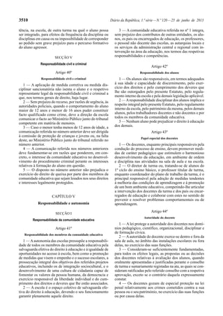 3510 Diário da República, 1.ª série — N.º 120 — 25 de junho de 2013 
tência, na escola, de outra turma na qual o aluno possa 
ser integrado, para efeitos da frequência da disciplina ou 
disciplinas em causa ou na impossibilidade de corresponder 
ao pedido sem grave prejuízo para o percurso formativo 
do aluno agressor. 
SECÇÃO V 
Responsabilidade civil e criminal 
Artigo 40º 
Responsabilidade civil e criminal 
1 — A aplicação de medida corretiva ou medida dis-ciplinar 
sancionatória não isenta o aluno e o respetivo 
representante legal da responsabilidade civil e criminal a 
que, nos termos gerais de direito, haja lugar. 
2 — Sem prejuízo do recurso, por razões de urgência, às 
autoridades policiais, quando o comportamento do aluno 
maior de 12 anos e menor de 16 anos puder constituir 
facto qualificado como crime, deve a direção da escola 
comunicar o facto ao Ministério Público junto do tribunal 
competente em matéria de menores. 
3 — Caso o menor tenha menos de 12 anos de idade, a 
comunicação referida no número anterior deve ser dirigida 
à comissão de proteção de crianças e jovens ou, na falta 
deste, ao Ministério Público junto do tribunal referido no 
número anterior. 
4 — A comunicação referida nos números anteriores 
deve fundamentar-se em razões que ponderem, em con-creto, 
o interesse da comunidade educativa no desenvol-vimento 
do procedimento criminal perante os interesses 
relativos à formação do aluno em questão. 
5 — O disposto no número anterior não prejudica o 
exercício do direito de queixa por parte dos membros da 
comunidade educativa que sejam lesados nos seus direitos 
e interesses legalmente protegidos. 
CAPÍTULO V 
Responsabilidade e autonomia 
SECÇÃO I 
Responsabilidade da comunidade educativa 
Artigo 41º 
Responsabilidade dos membros da comunidade educativa 
1 — A autonomia das escolas pressupõe a responsabili-dade 
de todos os membros da comunidade educativa pela 
salvaguarda efetiva do direito à educação e à igualdade de 
oportunidades no acesso à escola, bem como a promoção 
de medidas que visem o empenho e o sucesso escolares, a 
prossecução integral dos objetivos dos referidos projetos 
educativos, incluindo os de integração sociocultural, e o 
desenvolvimento de uma cultura de cidadania capaz de 
fomentar os valores da pessoa humana, da democracia e 
exercício responsável da liberdade individual e do cum-primento 
dos direitos e deveres que lhe estão associados. 
2 — A escola é o espaço coletivo de salvaguarda efe-tiva 
do direito à educação, devendo o seu funcionamento 
garantir plenamente aquele direito. 
3 — A comunidade educativa referida no nº 1 integra, 
sem prejuízo dos contributos de outras entidades, os alu-nos, 
os pais ou encarregados de educação, os professores, 
o pessoal não docente das escolas, as autarquias locais e 
os serviços da administração central e regional com in-tervenção 
na área da educação, nos termos das respetivas 
responsabilidades e competências. 
Artigo 42º 
Responsabilidade dos alunos 
1 — Os alunos são responsáveis, em termos adequados 
à sua idade e capacidade de discernimento, pelo exer-cício 
dos direitos e pelo cumprimento dos deveres que 
lhe são outorgados pelo presente Estatuto, pelo regula-mento 
interno da escola e pela demais legislação aplicável. 
2 — A responsabilidade disciplinar dos alunos implica o 
respeito integral pelo presente Estatuto, pelo regulamento 
interno da escola, pelo património da mesma, pelos demais 
alunos, pelos trabalhadores docentes e não docentes e por 
todos os membros da comunidade educativa. 
3 — Nenhum aluno pode prejudicar o direito à educação 
dos demais. 
Artigo 43º 
Papel especial dos docentes 
1 — Os docentes, enquanto principais responsáveis pela 
condução do processo de ensino, devem promover medi-das 
de caráter pedagógico que estimulem o harmonioso 
desenvolvimento da educação, em ambiente de ordem 
e disciplina nas atividades na sala de aula e na escola. 
2 — O diretor de turma ou, tratando-se de alunos do 
1º ciclo do ensino básico, o professor titular de turma, 
enquanto coordenador do plano de trabalho da turma, é o 
principal responsável pela adoção de medidas tendentes 
à melhoria das condições de aprendizagem e à promoção 
de um bom ambiente educativo, competindo-lhe articular 
a intervenção dos docentes da turma e dos pais ou encar-regados 
de educação e colaborar com estes no sentido de 
prevenir e resolver problemas comportamentais ou de 
aprendizagem. 
Artigo 44º 
Autoridade do docente 
1 — A lei protege a autoridade dos docentes nos domí-nios 
pedagógico, científico, organizacional, disciplinar e 
de formação cívica. 
2 — A autoridade do docente exerce-se dentro e fora da 
sala de aula, no âmbito das instalações escolares ou fora 
delas, no exercício das suas funções. 
3 — Consideram-se suficientemente fundamentadas, 
para todos os efeitos legais, as propostas ou as decisões 
dos docentes relativas à avaliação dos alunos, quando 
oralmente apresentadas e justificadas perante o conselho 
de turma e sumariamente registadas na ata, as quais se con-sideram 
ratificadas pelo referido conselho com a respetiva 
aprovação, exceto se o contrário daquela expressamente 
constar. 
4 — Os docentes gozam de especial proteção na lei 
penal relativamente aos crimes cometidos contra a sua 
pessoa ou o seu património, no exercício das suas funções 
ou por causa delas. 
 