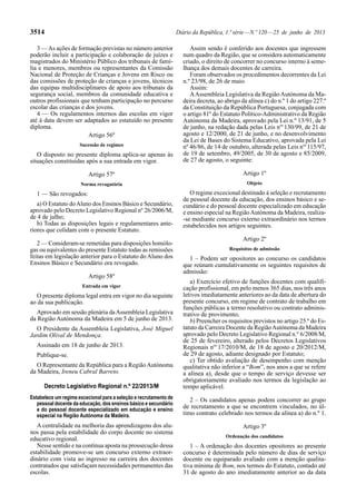 3514 Diário da República, 1.ª série — N.º 120 — 25 de junho de 2013 
3 — As ações de formação previstas no número anterior 
poderão incluir a participação e colaboração de juízes e 
magistrados do Ministério Público dos tribunais de famí-lia 
e menores, membros ou representantes da Comissão 
Nacional de Proteção de Crianças e Jovens em Risco ou 
das comissões de proteção de crianças e jovens, técnicos 
das equipas multidisciplinares de apoio aos tribunais da 
segurança social, membros da comunidade educativa e 
outros profissionais que tenham participação no percurso 
escolar das crianças e dos jovens. 
4 — Os regulamentos internos das escolas em vigor 
até à data devem ser adaptados ao estatuído no presente 
diploma. 
Artigo 56º 
Sucessão de regimes 
O disposto no presente diploma aplica-se apenas às 
situações constituídas após a sua entrada em vigor. 
Artigo 57º 
Norma revogatória 
1 — São revogados: 
a) O Estatuto do Aluno dos Ensinos Básico e Secundário, 
aprovado pelo Decreto Legislativo Regional nº 26/2006/M, 
de 4 de julho; 
b) Todas as disposições legais e regulamentares ante-riores 
que colidam com o presente Estatuto. 
2 — Consideram-se remetidas para disposições homólo-gas 
ou equivalentes do presente Estatuto todas as remissões 
feitas em legislação anterior para o Estatuto do Aluno dos 
Ensinos Básico e Secundário ora revogado. 
Artigo 58º 
Entrada em vigor 
O presente diploma legal entra em vigor no dia seguinte 
ao da sua publicação. 
Aprovado em sessão plenária da Assembleia Legislativa 
da Região Autónoma da Madeira em 5 de junho de 2013. 
O Presidente da Assembleia Legislativa, José Miguel 
Jardim Olival de Mendonça. 
Assinado em 18 de junho de 2013. 
Publique-se. 
O Representante da República para a Região Autónoma 
da Madeira, Ireneu Cabral Barreto. 
Decreto Legislativo Regional n.º 22/2013/M 
Estabelece um regime excecional para a seleção e recrutamento de 
pessoal docente da educação, dos ensinos básico e secundário 
e do pessoal docente especializado em educação e ensino 
especial na Região Autónoma da Madeira. 
A centralidade na melhoria das aprendizagens dos alu-nos 
passa pela estabilidade do corpo docente no sistema 
educativo regional. 
Nesse sentido e na contínua aposta na prossecução dessa 
estabilidade promove -se um concurso externo extraor-dinário 
com vista ao ingresso na carreira dos docentes 
contratados que satisfaçam necessidades permanentes das 
escolas. 
Assim sendo é conferido aos docentes que ingressem 
num quadro da Região, que se considera automaticamente 
criado, o direito de concorrer no concurso interno à seme-lhança 
dos demais docentes de carreira. 
Foram observados os procedimentos decorrentes da Lei 
n.º 23/98, de 26 de maio. 
Assim: 
A Assembleia Legislativa da Região Autónoma da Ma-deira 
decreta, ao abrigo da alínea c) do n.º 1 do artigo 227.º 
da Constituição da República Portuguesa, conjugada com 
o artigo 81º do Estatuto Político -Administrativo da Região 
Autónoma da Madeira, aprovado pela Lei n.º 13/91, de 5 
de junho, na redação dada pelas Leis nos 130/99, de 21 de 
agosto e 12/2000, de 21 de junho, e no desenvolvimento 
da Lei de Bases do Sistema Educativo, aprovada pela Lei 
nº 46/86, de 14 de outubro, alterada pelas Leis nos 115/97, 
de 19 de setembro, 49/2005, de 30 de agosto e 85/2009, 
de 27 de agosto, o seguinte: 
Artigo 1º 
Objeto 
O regime excecional destinado à seleção e recrutamento 
de pessoal docente da educação, dos ensinos básico e se-cundário 
e do pessoal docente especializado em educação 
e ensino especial na Região Autónoma da Madeira, realiza- 
-se mediante concurso externo extraordinário nos termos 
estabelecidos nos artigos seguintes. 
Artigo 2º 
Requisitos de admissão 
1 – Podem ser opositores ao concurso os candidatos 
que reúnam cumulativamente os seguintes requisitos de 
admissão: 
a) Exercício efetivo de funções docentes com qualifi-cação 
profissional, em pelo menos 365 dias, nos três anos 
letivos imediatamente anteriores ao da data de abertura do 
presente concurso, em regime de contrato de trabalho em 
funções públicas a termo resolutivo ou contrato adminis-trativo 
de provimento; 
b) Preencher os requisitos previstos no artigo 25.º do Es-tatuto 
da Carreira Docente da Região Autónoma da Madeira 
aprovado pelo Decreto Legislativo Regional n.º 6/2008/M, 
de 25 de fevereiro, alterado pelos Decretos Legislativos 
Regionais nos 17/2010/M, de 18 de agosto e 20/2012/M, 
de 29 de agosto, adiante designado por Estatuto; 
c) Ter obtido avaliação de desempenho com menção 
qualitativa não inferior a “Bom”, nos anos a que se refere 
a alínea a), desde que o tempo de serviço devesse ser 
obrigatoriamente avaliado nos termos da legislação ao 
tempo aplicável. 
2 – Os candidatos apenas podem concorrer ao grupo 
de recrutamento a que se encontrem vinculados, no úl-timo 
contrato celebrado nos termos da alínea a) do n.º 1. 
Artigo 3º 
Ordenação dos candidatos 
1 – A ordenação dos docentes opositores ao presente 
concurso é determinada pelo número de dias de serviço 
docente ou equiparado avaliado com a menção qualita-tiva 
mínima de Bom, nos termos do Estatuto, contado até 
31 de agosto do ano imediatamente anterior ao da data 
