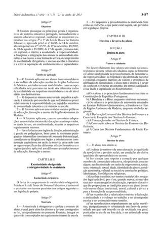 Diário da República, 1.ª série — N.º 120 — 25 de junho de 2013 3497 
Artigo 2º 
Objetivos 
O Estatuto prossegue os princípios gerais e organiza-tivos 
do sistema educativo português, nomeadamente o 
sistema educativo regional, conforme se encontram es-tatuídos 
nos artigos 2º e 3º da Lei de Bases do Sistema 
Educativo, aprovada pela Lei nº 46/86, de 14 de outubro, 
alterada pelas Leis nºs 115/97, de 19 de setembro, 49/2005, 
de 30 de agosto e 85/2009, de 27 de agosto, promovendo, 
em especial, o mérito, a assiduidade, a responsabilidade, 
a disciplina, a integração dos alunos na comunidade edu-cativa 
e na escola, a sua formação cívica, o cumprimento 
da escolaridade obrigatória, o sucesso escolar e educativo 
e a efetiva aquisição de conhecimentos e capacidades. 
Artigo 3º 
Âmbito de aplicação 
1 — O Estatuto aplica-se aos alunos dos ensinos básico 
e secundário da educação escolar da Região Autónoma 
da Madeira, em todas as suas modalidades, com as espe-cificidades 
nele previstas em razão dos diferentes ciclos 
de escolaridade ou respetivas modalidades e ou do nível 
etário dos destinatários. 
2 — O disposto no número anterior não prejudica a apli-cação 
à educação pré-escolar do que no Estatuto se prevê 
relativamente à responsabilidade e ao papel dos membros 
da comunidade educativa e à vivência na escola. 
3 — O Estatuto aplica-se aos estabelecimentos públicos 
de educação, formação e ensino da Região Autónoma da 
Madeira. 
4 — O Estatuto aplica-se, com as necessárias adapta-ções, 
aos estabelecimentos de educação e ensino privados, 
os quais devem, em conformidade, adaptar os respetivos 
regulamentos internos. 
5 — As referências aos órgãos de direção, administração 
e gestão ou pedagógicos, bem como às estruturas peda-gógicas 
intermédias constantes do presente diploma legal, 
consideram-se dirigidas aos órgãos e estruturas com com-petência 
equivalente em razão da matéria, de acordo com 
as regras específicas das diferentes ofertas formativas e o 
regime jurídico aplicável aos diferentes estabelecimentos 
de educação, formação e ensino. 
CAPÍTULO II 
Escolaridade obrigatória 
e obrigatoriedade de matrícula 
Artigo 4º 
Escolaridade obrigatória 
O dever de cumprimento da escolaridade obrigatória, 
fixada na Lei de Bases do Sistema Educativo, é universal 
e exerce-se nos termos previstos nos artigos seguintes e 
em legislação própria. 
Artigo 5º 
Matrícula 
1 — A matrícula é obrigatória e confere o estatuto de 
aluno, o qual, para além dos direitos e deveres consagrados 
na lei, designadamente no presente Estatuto, integra os 
que estão contemplados no regulamento interno da escola. 
2 — Os requisitos e procedimentos da matrícula, bem 
como as restrições a que pode estar sujeita, são previstos 
em legislação própria. 
CAPÍTULO III 
Direitos e deveres do aluno 
SECÇÃO I 
Direitos do aluno 
Artigo 6º 
Valores e cidadania 
No desenvolvimento dos valores universais nacionais, 
regionais e de uma cultura de cidadania capaz de fomentar 
os valores da dignidade da pessoa humana, da democracia, 
da responsabilidade, da liberdade e da identidade nacional 
e regional, enquanto matrizes de valores e princípios de 
afirmação da humanidade, o aluno tem o direito e o dever 
de conhecer e respeitar ativamente, em termos adequados 
à sua idade e capacidade de discernimento: 
a) Os valores e os princípios fundamentais inscritos na 
Constituição da República Portuguesa; 
b) A Bandeira e o Hino, enquanto símbolos nacionais; 
c) Os valores e os princípios da autonomia emanados 
no Estatuto Político-Administrativo, a Bandeira e o Hino 
da Região Autónoma da Madeira, enquanto símbolos re-gionais; 
d) A Declaração Universal dos Direitos do Homem e a 
Convenção Europeia dos Direitos do Homem; 
e) A Convenção sobre os Direitos da Criança; 
f) A Convenção sobre os Direitos das Pessoas com De-ficiência; 
g) A Carta dos Direitos Fundamentais da União Eu-ropeia. 
Artigo 7º 
Direitos do aluno 
1 — O aluno tem direito a: 
a) Usufruir do ensino e de uma educação de qualidade 
de acordo com o previsto na lei, em condições de efetiva 
igualdade de oportunidades no acesso; 
b) Ser tratado com respeito e correção por qualquer 
membro da comunidade educativa, não podendo, em caso 
algum, ser discriminado em razão da origem étnica, saúde, 
sexo, orientação sexual, idade, identidade de género, condi-ção 
económica, cultural ou social ou convicções políticas, 
ideológicas, filosóficas ou religiosas; 
c) Escolher e usufruir, nos termos estabelecidos no qua-dro 
legal aplicável, por si ou, quando menor, através dos 
seus pais ou encarregados de educação, o projeto educativo 
que lhe proporcione as condições para o seu pleno desen-volvimento 
físico, intelectual, moral, cultural e cívico e 
para a formação da sua personalidade; 
d) Ver reconhecidos e valorizados o mérito, a dedicação, 
a assiduidade e o esforço no trabalho e no desempenho 
escolar e ser estimulado nesse sentido; 
e) Ver reconhecido o empenhamento em ações meritó-rias, 
designadamente o voluntariado em favor da comu-nidade 
em que está inserido ou da sociedade em geral, 
praticadas na escola ou fora dela, e ser estimulado nesse 
sentido; 
 