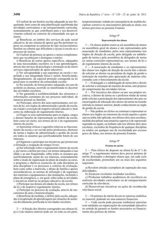 3498 Diário da República, 1.ª série — N.º 120 — 25 de junho de 2013 
f) Usufruir de um horário escolar adequado ao ano fre-quentado, 
bem como de uma planificação equilibrada das 
atividades curriculares e de enriquecimento curricular, 
nomeadamente as que contribuem para o seu desenvol-vimento 
cultural no contexto da comunidade em que se 
insere; 
g) Beneficiar, no âmbito dos serviços de ação social 
educativa, de um sistema de apoios que lhe permitam su-perar 
ou compensar as carências do tipo socioeconómico 
familiar ou cultural que dificultem o acesso à escola ou o 
processo de ensino; 
h) Usufruir de prémios ou apoios e meios complemen-tares 
que reconheçam e distingam o mérito; 
i) Beneficiar de outros apoios específicos, adequados 
às suas necessidades escolares ou à sua aprendizagem, 
através dos serviços de psicologia e orientação ou de outros 
serviços especializados de apoio educativo; 
j) Ver salvaguardada a sua segurança na escola e res-peitada 
a sua integridade física e moral, beneficiando, 
designadamente, da especial proteção consagrada na lei 
penal para os membros da comunidade escolar; 
k) Ser assistido, de forma pronta e adequada, em caso de 
acidente ou doença, ocorrido ou manifestada no decorrer 
das atividades escolares; 
l) Ver garantida a confidencialidade dos elementos e 
informações constantes do seu processo individual, de 
natureza pessoal ou familiar; 
m) Participar, através dos seus representantes, nos ter-mos 
da lei, nos órgãos de administração e gestão da escola, 
na criação e execução do respetivo projeto educativo, bem 
como na elaboração do regulamento interno; 
n) Eleger os seus representantes para os órgãos, cargos 
e demais funções de representação no âmbito da escola, 
bem como ser eleito, nos termos da lei e do regulamento 
interno da escola; 
o) Apresentar críticas e sugestões relativas ao funciona-mento 
da escola e ser ouvido pelos professores, diretores 
de turma e órgãos de administração e gestão da escola 
em todos os assuntos que justificadamente forem do seu 
interesse; 
p) Organizar e participar em iniciativas que promovam 
a formação e ocupação de tempos livres; 
q) Ser informado sobre o regulamento interno da escola 
e, por meios a definir por esta e em termos adequados à sua 
idade e ao ano frequentado, sobre todos os assuntos que 
justificadamente sejam do seu interesse, nomeadamente 
sobre o modo de organização do plano de estudos ou curso, 
o programa e objetivos essenciais de cada disciplina ou 
área disciplinar e os processos e critérios de avaliação, 
bem como sobre a matrícula, o abono de família e apoios 
socioeducativos, as normas de utilização e de segurança 
dos materiais e equipamentos e das instalações, incluindo o 
plano de emergência, e, em geral, sobre todas as atividades 
e iniciativas relativas ao projeto educativo da escola; 
r) Participar nas demais atividades da escola, nos termos 
da lei e do respetivo regulamento interno; 
s) Participar no processo de avaliação, através de me-canismos 
de auto e heteroavaliação; 
t) Beneficiar de medidas, a definir pela escola, adequa-das 
à recuperação da aprendizagem nas situações de ausên-cia 
devidamente justificada às atividades escolares. 
2 — A fruição dos direitos consagrados nas alíneas h), 
p) e r) do número anterior pode ser, no todo ou em parte, 
temporariamente vedada em consequência de medida dis-ciplinar 
corretiva ou sancionatória aplicada ao aluno, nos 
termos previstos no presente Estatuto. 
Artigo 8º 
Representação dos alunos 
1 — Os alunos podem reunir-se em assembleia de alunos 
ou assembleia geral de alunos e são representados pela 
associação de estudantes, pelos seus representantes nos 
órgãos de direção da escola, pelo delegado ou subdele-gado 
de turma e pela assembleia de delegados de turma 
ou outras comissões representativas, nos termos da lei e 
do regulamento interno da escola. 
2 — A associação de estudantes e os representantes 
dos alunos nos órgãos de direção da escola têm o direito 
de solicitar ao diretor ou presidente do órgão de gestão a 
realização de reuniões para apreciação de matérias rela-cionadas 
com o funcionamento da escola. 
3 — O delegado e o subdelegado de turma têm o direito 
de solicitar a realização de reuniões da turma, sem prejuízo 
do cumprimento das atividades letivas. 
4 — Por iniciativa dos alunos ou por sua própria ini-ciativa, 
o diretor de turma ou o professor titular de turma 
pode solicitar a participação dos representantes dos pais ou 
encarregados de educação dos alunos da turma na reunião 
referida no número anterior, dando conhecimento ao órgão 
de gestão da escola. 
5 — Não podem ser eleitos ou continuar a representar os 
alunos nos órgãos ou estruturas da escola aqueles a quem 
seja ou tenha sido aplicada, nos últimos dois anos escolares, 
medida disciplinar sancionatória superior à de repreensão 
registada ou sejam, ou tenham sido nos últimos dois anos 
escolares, excluídos da frequência de qualquer disciplina 
ou retidos em qualquer ano de escolaridade por excesso 
grave de faltas, nos termos do presente Estatuto. 
Artigo 9º 
Prémios de mérito 
1 — Para efeitos do disposto na alínea h) do nº 1 do 
artigo 7º, o regulamento interno deve prever prémios de 
mérito destinados a distinguir alunos que, em cada ciclo 
de escolaridade, preencham um ou mais dos seguintes 
requisitos: 
a) Revelem atitudes exemplares de superação das suas 
dificuldades; 
b) Alcancem excelentes resultados escolares; 
c) Produzam trabalhos académicos de excelência ou 
realizem atividades curriculares ou de enriquecimento 
curricular de relevância; 
d) Desenvolvam iniciativas ou ações de reconhecida 
relevância social. 
2 — Os prémios de mérito devem ter natureza simbólica 
ou material, podendo ter uma natureza financeira. 
3 — Cada escola pode procurar estabelecer parcerias 
com entidades ou organizações da comunidade educativa 
no sentido de garantir os fundos necessários ao financia-mento 
dos prémios de mérito. 
 