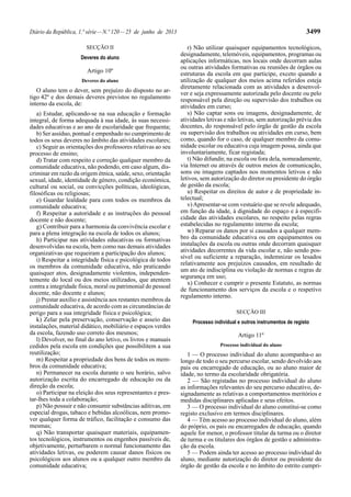 Diário da República, 1.ª série — N.º 120 — 25 de junho de 2013 3499 
SECÇÃO II 
Deveres do aluno 
Artigo 10º 
Deveres do aluno 
O aluno tem o dever, sem prejuízo do disposto no ar-tigo 
42º e dos demais deveres previstos no regulamento 
interno da escola, de: 
a) Estudar, aplicando-se na sua educação e formação 
integral, de forma adequada à sua idade, às suas necessi-dades 
educativas e ao ano de escolaridade que frequenta; 
b) Ser assíduo, pontual e empenhado no cumprimento de 
todos os seus deveres no âmbito das atividades escolares; 
c) Seguir as orientações dos professores relativas ao seu 
processo de ensino; 
d) Tratar com respeito e correção qualquer membro da 
comunidade educativa, não podendo, em caso algum, dis-criminar 
em razão da origem étnica, saúde, sexo, orientação 
sexual, idade, identidade de género, condição económica, 
cultural ou social, ou convicções políticas, ideológicas, 
filosóficas ou religiosas; 
e) Guardar lealdade para com todos os membros da 
comunidade educativa; 
f) Respeitar a autoridade e as instruções do pessoal 
docente e não docente; 
g) Contribuir para a harmonia da convivência escolar e 
para a plena integração na escola de todos os alunos; 
h) Participar nas atividades educativas ou formativas 
desenvolvidas na escola, bem como nas demais atividades 
organizativas que requeiram a participação dos alunos; 
i) Respeitar a integridade física e psicológica de todos 
os membros da comunidade educativa, não praticando 
quaisquer atos, designadamente violentos, independen-temente 
do local ou dos meios utilizados, que atentem 
contra a integridade física, moral ou patrimonial do pessoal 
docente, não docente e alunos; 
j) Prestar auxílio e assistência aos restantes membros da 
comunidade educativa, de acordo com as circunstâncias de 
perigo para a sua integridade física e psicológica; 
k) Zelar pela preservação, conservação e asseio das 
instalações, material didático, mobiliário e espaços verdes 
da escola, fazendo uso correto dos mesmos; 
l) Devolver, no final do ano letivo, os livros e manuais 
cedidos pela escola em condições que possibilitem a sua 
reutilização; 
m) Respeitar a propriedade dos bens de todos os mem-bros 
da comunidade educativa; 
n) Permanecer na escola durante o seu horário, salvo 
autorização escrita do encarregado de educação ou da 
direção da escola; 
o) Participar na eleição dos seus representantes e pres-tar- 
lhes toda a colaboração; 
p) Não possuir e não consumir substâncias aditivas, em 
especial drogas, tabaco e bebidas alcoólicas, nem promo-ver 
qualquer forma de tráfico, facilitação e consumo das 
mesmas; 
q) Não transportar quaisquer materiais, equipamen-tos 
tecnológicos, instrumentos ou engenhos passíveis de, 
objetivamente, perturbarem o normal funcionamento das 
atividades letivas, ou poderem causar danos físicos ou 
psicológicos aos alunos ou a qualquer outro membro da 
comunidade educativa; 
r) Não utilizar quaisquer equipamentos tecnológicos, 
designadamente, telemóveis, equipamentos, programas ou 
aplicações informáticas, nos locais onde decorram aulas 
ou outras atividades formativas ou reuniões de órgãos ou 
estruturas da escola em que participe, exceto quando a 
utilização de qualquer dos meios acima referidos esteja 
diretamente relacionada com as atividades a desenvol-ver 
e seja expressamente autorizada pelo docente ou pelo 
responsável pela direção ou supervisão dos trabalhos ou 
atividades em curso; 
s) Não captar sons ou imagens, designadamente, de 
atividades letivas e não letivas, sem autorização prévia dos 
docentes, do responsável pelo órgão de gestão da escola 
ou supervisão dos trabalhos ou atividades em curso, bem 
como, quando for o caso, de qualquer membro da comu-nidade 
escolar ou educativa cuja imagem possa, ainda que 
involuntariamente, ficar registada; 
t) Não difundir, na escola ou fora dela, nomeadamente, 
via Internet ou através de outros meios de comunicação, 
sons ou imagens captados nos momentos letivos e não 
letivos, sem autorização do diretor ou presidente do órgão 
de gestão da escola; 
u) Respeitar os direitos de autor e de propriedade in-telectual; 
v) Apresentar-se com vestuário que se revele adequado, 
em função da idade, à dignidade do espaço e à especifi-cidade 
das atividades escolares, no respeito pelas regras 
estabelecidas no regulamento interno da escola; 
w) Reparar os danos por si causados a qualquer mem-bro 
da comunidade educativa ou em equipamentos ou 
instalações da escola ou outras onde decorram quaisquer 
atividades decorrentes da vida escolar e, não sendo pos-sível 
ou suficiente a reparação, indemnizar os lesados 
relativamente aos prejuízos causados, em resultado de 
um ato de indisciplina ou violação de normas e regras de 
segurança em uso; 
x) Conhecer e cumprir o presente Estatuto, as normas 
de funcionamento dos serviços da escola e o respetivo 
regulamento interno. 
SECÇÃO III 
Processo individual e outros instrumentos de registo 
Artigo 11º 
Processo individual do aluno 
1 — O processo individual do aluno acompanha-o ao 
longo de todo o seu percurso escolar, sendo devolvido aos 
pais ou encarregado de educação, ou ao aluno maior de 
idade, no termo da escolaridade obrigatória. 
2 — São registadas no processo individual do aluno 
as informações relevantes do seu percurso educativo, de-signadamente 
as relativas a comportamentos meritórios e 
medidas disciplinares aplicadas e seus efeitos. 
3 — O processo individual do aluno constitui-se como 
registo exclusivo em termos disciplinares. 
4 — Têm acesso ao processo individual do aluno, além 
do próprio, os pais ou encarregados de educação, quando 
aquele for menor, o professor titular da turma ou o diretor 
de turma e os titulares dos órgãos de gestão e administra-ção 
da escola. 
5 — Podem ainda ter acesso ao processo individual do 
aluno, mediante autorização do diretor ou presidente do 
órgão de gestão da escola e no âmbito do estrito cumpri- 
 