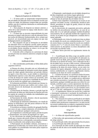 Diário da República, 1.ª série — N.º 120 — 25 de junho de 2013 3501 
Artigo 15º 
Dispensa da frequência de atividade física 
1 — O aluno pode ser dispensado temporariamente 
das atividades de educação física ou desporto escolar, por 
razões de saúde, devidamente comprovadas por atestado 
médico, que deve explicitar claramente as contraindicações 
da atividade física. 
2 — Sem prejuízo do disposto no número anterior, o 
aluno deve estar presente no espaço onde decorre a aula 
de educação física. 
3 — O aluno que se encontre impossibilitado de estar 
presente no espaço onde decorre a aula de educação física, 
por razões devidamente fundamentadas, deve, sempre que 
possível, ser encaminhado para um espaço em que seja 
pedagogicamente acompanhado. 
4 – Nas situações em que as limitações às atividades 
de educação física ou desporto escolar sejam parciais, 
devem as mesmas constar de relatório médico que indique 
as atividades físicas interditas ao aluno e ou as que são 
permitidas de forma condicionada. 
5 – A decisão sobre a dispensa ou a presença do aluno 
na aula previstas nos números anteriores compete ao órgão 
de gestão. 
Artigo 16º 
Justificação de faltas 
1 — São consideradas justificadas as faltas dadas pelos 
seguintes motivos: 
a) Doença do aluno, devendo esta ser informada por 
escrito pelo encarregado de educação ou pelo aluno quando 
maior de idade quando determinar um período inferior 
ou igual a cinco dias úteis, ou por médico se determinar 
impedimento superior a cinco dias úteis, podendo, quando 
se trate de doença de caráter crónico ou recorrente, uma 
única declaração ser aceite para a totalidade do ano letivo 
ou até ao termo da condição que a determinou; 
b) Isolamento profilático, determinado por doença in-fetocontagiosa 
de pessoa que coabite com o aluno, com-provada 
através de declaração da autoridade sanitária 
competente; 
c) Falecimento de familiar, durante o período legal de 
justificação de faltas por falecimento de familiar previsto 
no regime do contrato de trabalho dos trabalhadores que 
exercem funções públicas; 
d) Nascimento de irmão, durante o dia do nascimento 
e o dia imediatamente posterior; 
e) Realização de tratamento ambulatório, em virtude de 
doença ou deficiência, que não possa efetuar-se fora do 
período das atividades letivas; 
f) Assistência na doença a membro do agregado familiar, 
nos casos em que, comprovadamente, tal assistência não 
possa ser prestada por qualquer outra pessoa; 
g) Comparência a consultas pré-natais, período de parto 
e amamentação, nos termos da legislação em vigor; 
h) Ato decorrente da religião professada pelo aluno, 
desde que o mesmo não possa efetuar-se fora do período 
das atividades letivas e corresponda a uma prática comum-mente 
reconhecida como própria dessa religião; 
i) Participação em atividades culturais, associativas e 
desportivas reconhecidas, nos termos da lei, como de inte-resse 
público ou consideradas relevantes pelas respetivas 
autoridades escolares; 
j) Preparação e participação em atividades desportivas 
de alta competição, nos termos legais aplicáveis; 
k) Cumprimento de obrigações legais que não possam 
efetuar-se fora do período das atividades letivas; 
l) Outro facto impeditivo da presença na escola ou em 
qualquer atividade escolar, considerado atendível pelo 
diretor, presidente do órgão de gestão, diretor de turma 
ou professor titular; 
m) As decorrentes de suspensão preventiva aplicada 
no âmbito de procedimento disciplinar, no caso de ao 
aluno não vir a ser aplicada qualquer medida disciplinar 
sancionatória, lhe ser aplicada medida não suspensiva da 
escola, ou na parte em que ultrapassem a medida efetiva-mente 
aplicada; 
n) Participação em visitas de estudo previstas no plano 
de atividades da escola nos estabelecimentos de 1º ciclo 
do ensino básico e no plano anual de escola nos estabele-cimentos 
de 2º e 3º ciclo do ensino básico e secundário, 
relativamente às disciplinas ou áreas disciplinares não 
envolvidas na referida visita; 
o) Outros factos previstos no regulamento interno da 
escola. 
2 — A justificação das faltas exige um pedido escrito 
apresentado pelos pais ou encarregados de educação ou, 
quando maior de idade, pelo próprio, ao professor titular 
da turma ou ao diretor de turma, com a indicação do dia e 
da atividade letiva em que a falta ocorreu, referenciando 
os motivos justificativos da mesma na caderneta escolar, 
tratando-se de aluno do ensino básico, ou em outro ins-trumento 
de registo adequado, a decidir pela escola, nos 
termos estabelecidos no respetivo regulamento interno, 
tratando-se de aluno do ensino secundário. 
3 — O diretor de turma, ou o professor titular da turma, 
pode solicitar aos pais ou encarregado de educação, ou 
ao aluno maior de idade, os comprovativos adicionais 
que entenda necessários à justificação da falta, devendo, 
igualmente, qualquer entidade que para esse efeito for con-tactada, 
contribuir para o correto apuramento dos factos. 
4 — A justificação da falta deve ser apresentada previa-mente, 
sendo o motivo previsível, ou, nos restantes casos, 
até ao 3º dia útil, subsequente à verificação da mesma. 
5 — O regulamento interno da escola deve explicitar 
a tramitação conducente à aceitação da justificação, as 
consequências do seu eventual incumprimento e os pro-cedimentos 
a adotar. 
6 — Nas situações de ausência justificada às atividades 
escolares, o aluno tem o direito a beneficiar de medidas, 
a definir pelos professores responsáveis e ou pela escola, 
nos termos estabelecidos no respetivo regulamento interno, 
adequadas à recuperação da aprendizagem em falta. 
Artigo 17º 
Faltas injustificadas 
1 — As faltas são injustificadas quando: 
a) Não tenha sido apresentada justificação, nos termos 
do artigo anterior; 
b) A justificação tenha sido apresentada fora do prazo; 
c) A justificação não tenha sido aceite; 
d) A marcação da falta resulte da aplicação da ordem 
de saída da sala de aula ou de medida disciplinar sancio-natória. 
 