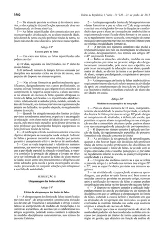 3502 Diário da República, 1.ª série — N.º 120 — 25 de junho de 2013 
2 — Na situação prevista na alínea c) do número ante-rior, 
a não aceitação da justificação apresentada deve ser 
fundamentada de forma sintética. 
3 — As faltas injustificadas são comunicadas aos pais 
ou encarregados de educação, ou ao aluno maior de idade, 
pelo diretor de turma ou pelo professor titular de turma, no 
prazo máximo de cinco dias úteis, pelo meio mais expedito. 
Artigo 18º 
Excesso grave de faltas 
1 — Em cada ano letivo, as faltas injustificadas não 
podem exceder: 
a) 10 dias, seguidos ou interpolados, no 1º ciclo do 
ensino básico; 
b) O dobro do número de tempos letivos semanais por 
disciplina nos restantes ciclos ou níveis de ensino, sem 
prejuízo do disposto no número seguinte. 
2 — Nas ofertas formativas profissionalmente qua-lificantes, 
designadamente nos cursos profissionais, ou 
noutras ofertas formativas que exigem níveis mínimos de 
cumprimento da respetiva carga horária, o aluno encontra-se 
na situação de excesso de faltas quando ultrapassa os 
limites de faltas justificadas e ou injustificadas daí decor-rentes, 
relativamente a cada disciplina, módulo, unidade ou 
área de formação, nos termos previstos na regulamentação 
própria ou definidos, no quadro daquela, no regulamento 
interno da escola. 
3 — Quando for atingido metade dos limites de faltas 
previstos nos números anteriores, os pais ou o encarregado 
de educação ou o aluno maior de idade são convocados à 
escola, pelo meio mais expedito, pelo diretor de turma ou 
pelo professor que desempenhe funções equiparadas ou 
pelo professor titular de turma. 
4 — A notificação referida no número anterior tem como 
objetivo alertar para as consequências da violação do limite 
de faltas e procurar encontrar uma solução que permita 
garantir o cumprimento efetivo do dever de assiduidade. 
5 — Caso se revele impraticável o referido nos números 
anteriores, por motivos não imputáveis à escola, e sempre 
que a gravidade especial da situação o justifique, a respe-tiva 
comissão de proteção de crianças e jovens em risco 
deve ser informada do excesso de faltas do aluno menor 
de idade, assim como dos procedimentos e diligências até 
então adotados pela escola e pelos encarregados de edu-cação, 
procurando em conjunto soluções para ultrapassar 
a sua falta de assiduidade. 
SUBSECÇÃO II 
Ultrapassagem dos limites de faltas 
Artigo 19º 
Efeitos da ultrapassagem dos limites de faltas 
1 — A ultrapassagem dos limites de faltas injustificadas 
previstos no nº 1 do artigo anterior constitui uma violação 
dos deveres de frequência e assiduidade e obriga o aluno 
faltoso ao cumprimento de medidas de recuperação e ou 
corretivas específicas, de acordo com o estabelecido nos 
artigos seguintes, podendo ainda conduzir à aplicação 
de medidas disciplinares sancionatórias, nos termos do 
presente Estatuto. 
2 — A ultrapassagem dos limites de faltas previstos nas 
ofertas formativas a que se refere o nº 2 do artigo anterior 
constitui uma violação dos deveres de frequência e assidui-dade 
e tem para o aluno as consequências estabelecidas na 
regulamentação específica da oferta formativa em causa e 
ou no regulamento interno da escola, sem prejuízo de outras 
medidas expressamente previstas no presente Estatuto para 
as referidas modalidades formativas. 
3 — O previsto nos números anteriores não exclui a 
responsabilização dos pais ou encarregados de educação 
do aluno, designadamente, nos termos dos artigos 46º 
e 47º do presente Estatuto. 
4 — Todas as situações, atividades, medidas ou suas 
consequências previstas no presente artigo são obriga-toriamente 
comunicadas, pelo meio mais expedito, aos 
pais ou ao encarregado de educação ou ao aluno, quando 
maior de idade, ao diretor de turma e ao professor tutor 
do aluno, sempre que designado, e registadas no processo 
individual do aluno. 
5 — A ultrapassagem do limite de faltas estabelecido no 
regulamento interno da escola relativamente às atividades 
de apoio ou complementares de inscrição ou de frequên-cia 
facultativa implica a imediata exclusão do aluno das 
atividades em causa. 
Artigo 20º 
Medidas de recuperação e de integração 
1 — Para os alunos menores de 16 anos, independen-temente 
da modalidade de ensino frequentada, a violação 
dos limites de faltas previstos no artigo 18º pode obrigar 
ao cumprimento de atividades, a definir pela escola, que 
permitam recuperar atrasos na aprendizagem e ou a integra-ção 
escolar e comunitária do aluno e pelas quais os alunos 
e os seus encarregados de educação são corresponsáveis. 
2 — O disposto no número anterior é aplicado em fun-ção 
da idade, da regulamentação específica do percurso 
formativo e da situação concreta do aluno. 
3 — As atividades de recuperação da aprendizagem, 
quando a elas houver lugar, são decididas pelo professor 
titular da turma ou pelos professores das disciplinas em 
que foi ultrapassado o limite de faltas, de acordo com as 
regras aprovadas pelo conselho pedagógico e previstas 
no regulamento interno da escola, as quais privilegiarão a 
simplicidade e a eficácia. 
4 — O regime das medidas corretivas a que se refere 
o presente artigo é o definido nos termos dos artigos 26º 
e 27º, com as especificidades previstas nos números se-guintes. 
5 — As atividades de recuperação de atrasos na apren-dizagem, 
que podem revestir forma oral, bem como as 
medidas corretivas previstas no presente artigo, ocorrem 
após a verificação do excesso de faltas e apenas podem 
ser aplicadas uma única vez no decurso de cada ano letivo. 
6 — O disposto no número anterior é aplicado inde-pendentemente 
do ano de escolaridade ou do número de 
disciplinas em que se verifique a ultrapassagem do limite 
de faltas, cabendo à escola definir o momento em que 
as atividades de recuperação são realizadas, as quais se 
confinarão às matérias tratadas nas aulas cuja ausência 
originou a situação de excesso de faltas. 
7 — Sempre que cesse o incumprimento do dever de 
assiduidade poderão ser desconsideradas as faltas em ex-cesso 
por proposta do diretor de turma apresentada ao 
órgão de gestão, que decidirá em função da análise do 
 