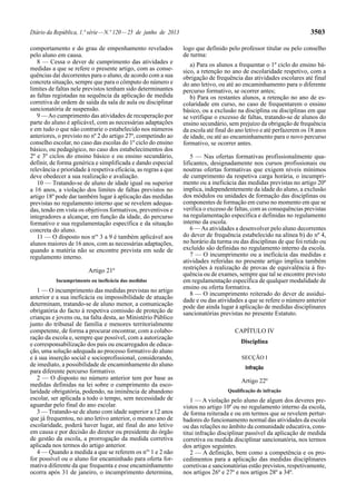 Diário da República, 1.ª série — N.º 120 — 25 de junho de 2013 3503 
comportamento e do grau de empenhamento revelados 
pelo aluno em causa. 
8 — Cessa o dever de cumprimento das atividades e 
medidas a que se refere o presente artigo, com as conse-quências 
daí decorrentes para o aluno, de acordo com a sua 
concreta situação, sempre que para o cômputo do número e 
limites de faltas nele previstos tenham sido determinantes 
as faltas registadas na sequência da aplicação de medida 
corretiva de ordem de saída da sala de aula ou disciplinar 
sancionatória de suspensão. 
9 — Ao cumprimento das atividades de recuperação por 
parte do aluno é aplicável, com as necessárias adaptações 
e em tudo o que não contrarie o estabelecido nos números 
anteriores, o previsto no nº 2 do artigo 27º, competindo ao 
conselho escolar, no caso das escolas do 1º ciclo do ensino 
básico, ou pedagógico, no caso dos estabelecimentos dos 
2º e 3º ciclos do ensino básico e ou ensino secundário, 
definir, de forma genérica e simplificada e dando especial 
relevância e prioridade à respetiva eficácia, as regras a que 
deve obedecer a sua realização e avaliação. 
10 — Tratando-se de aluno de idade igual ou superior 
a 16 anos, a violação dos limites de faltas previstos no 
artigo 18º pode dar também lugar à aplicação das medidas 
previstas no regulamento interno que se revelem adequa-das, 
tendo em vista os objetivos formativos, preventivos e 
integradores a alcançar, em função da idade, do percurso 
formativo e sua regulamentação específica e da situação 
concreta do aluno. 
11 — O disposto nos nos 3 a 9 é também aplicável aos 
alunos maiores de 16 anos, com as necessárias adaptações, 
quando a matéria não se encontre prevista em sede de 
regulamento interno. 
Artigo 21º 
Incumprimento ou ineficácia das medidas 
1 — O incumprimento das medidas previstas no artigo 
anterior e a sua ineficácia ou impossibilidade de atuação 
determinam, tratando-se de aluno menor, a comunicação 
obrigatória do facto à respetiva comissão de proteção de 
crianças e jovens ou, na falta desta, ao Ministério Público 
junto do tribunal de família e menores territorialmente 
competente, de forma a procurar encontrar, com a colabo-ração 
da escola e, sempre que possível, com a autorização 
e corresponsabilização dos pais ou encarregados de educa-ção, 
uma solução adequada ao processo formativo do aluno 
e à sua inserção social e socioprofissional, considerando, 
de imediato, a possibilidade de encaminhamento do aluno 
para diferente percurso formativo. 
2 — O disposto no número anterior tem por base as 
medidas definidas na lei sobre o cumprimento da esco-laridade 
obrigatória, podendo, na iminência de abandono 
escolar, ser aplicada a todo o tempo, sem necessidade de 
aguardar pelo final do ano escolar. 
3 — Tratando-se de aluno com idade superior a 12 anos 
que já frequentou, no ano letivo anterior, o mesmo ano de 
escolaridade, poderá haver lugar, até final do ano letivo 
em causa e por decisão do diretor ou presidente do órgão 
de gestão da escola, a prorrogação da medida corretiva 
aplicada nos termos do artigo anterior. 
4 — Quando a medida a que se referem os nos 1 e 2 não 
for possível ou o aluno for encaminhado para oferta for-mativa 
diferente da que frequenta e esse encaminhamento 
ocorra após 31 de janeiro, o incumprimento determina, 
logo que definido pelo professor titular ou pelo conselho 
de turma: 
a) Para os alunos a frequentar o 1º ciclo do ensino bá-sico, 
a retenção no ano de escolaridade respetivo, com a 
obrigação de frequência das atividades escolares até final 
do ano letivo, ou até ao encaminhamento para o diferente 
percurso formativo, se ocorrer antes; 
b) Para os restantes alunos, a retenção no ano de es-colaridade 
em curso, no caso de frequentarem o ensino 
básico, ou a exclusão na disciplina ou disciplinas em que 
se verifique o excesso de faltas, tratando-se de alunos do 
ensino secundário, sem prejuízo da obrigação de frequência 
da escola até final do ano letivo e até perfazerem os 18 anos 
de idade, ou até ao encaminhamento para o novo percurso 
formativo, se ocorrer antes. 
5 — Nas ofertas formativas profissionalmente qua-lificantes, 
designadamente nos cursos profissionais ou 
noutras ofertas formativas que exigem níveis mínimos 
de cumprimento da respetiva carga horária, o incumpri-mento 
ou a ineficácia das medidas previstas no artigo 20º 
implica, independentemente da idade do aluno, a exclusão 
dos módulos ou unidades de formação das disciplinas ou 
componentes de formação em curso no momento em que se 
verifica o excesso de faltas, com as consequências previstas 
na regulamentação específica e definidas no regulamento 
interno da escola. 
6 — As atividades a desenvolver pelo aluno decorrentes 
do dever de frequência estabelecido na alínea b) do nº 4, 
no horário da turma ou das disciplinas de que foi retido ou 
excluído são definidas no regulamento interno da escola. 
7 — O incumprimento ou a ineficácia das medidas e 
atividades referidas no presente artigo implica também 
restrições à realização de provas de equivalência à fre-quência 
ou de exames, sempre que tal se encontre previsto 
em regulamentação específica de qualquer modalidade de 
ensino ou oferta formativa. 
8 — O incumprimento reiterado do dever de assidui-dade 
e ou das atividades a que se refere o número anterior 
pode dar ainda lugar à aplicação de medidas disciplinares 
sancionatórias previstas no presente Estatuto. 
CAPÍTULO IV 
Disciplina 
SECÇÃO I 
Infração 
Artigo 22º 
Qualificação de infração 
1 — A violação pelo aluno de algum dos deveres pre-vistos 
no artigo 10º ou no regulamento interno da escola, 
de forma reiterada e ou em termos que se revelem pertur-badores 
do funcionamento normal das atividades da escola 
ou das relações no âmbito da comunidade educativa, cons-titui 
infração disciplinar passível da aplicação de medida 
corretiva ou medida disciplinar sancionatória, nos termos 
dos artigos seguintes. 
2 — A definição, bem como a competência e os pro-cedimentos 
para a aplicação das medidas disciplinares 
corretivas e sancionatórias estão previstos, respetivamente, 
nos artigos 26º e 27º e nos artigos 28º a 34º. 
 