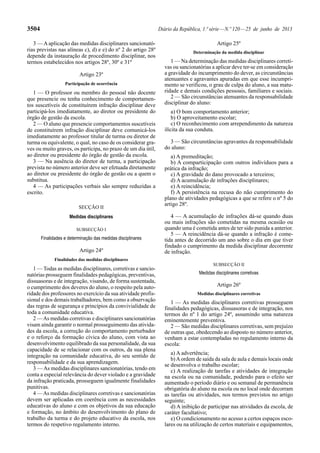 3504 Diário da República, 1.ª série — N.º 120 — 25 de junho de 2013 
3 — A aplicação das medidas disciplinares sancionató-rias 
previstas nas alíneas c), d) e e) do nº 2 do artigo 28º 
depende da instauração de procedimento disciplinar, nos 
termos estabelecidos nos artigos 28º, 30º e 31º 
Artigo 23º 
Participação de ocorrência 
1 — O professor ou membro do pessoal não docente 
que presencie ou tenha conhecimento de comportamen-tos 
suscetíveis de constituírem infração disciplinar deve 
participá-los imediatamente, ao diretor ou presidente do 
órgão de gestão da escola. 
2 — O aluno que presencie comportamentos suscetíveis 
de constituírem infração disciplinar deve comunicá-los 
imediatamente ao professor titular de turma ou diretor de 
turma ou equivalente, o qual, no caso de os considerar gra-ves 
ou muito graves, os participa, no prazo de um dia útil, 
ao diretor ou presidente do órgão de gestão da escola. 
3 — Na ausência do diretor de turma, a participação 
prevista no número anterior deve ser efetuada diretamente 
ao diretor ou presidente do órgão de gestão ou a quem o 
substitua. 
4 — As participações verbais são sempre reduzidas a 
escrito. 
SECÇÃO II 
Medidas disciplinares 
SUBSECÇÃO I 
Finalidades e determinação das medidas disciplinares 
Artigo 24º 
Finalidades das medidas disciplinares 
1 — Todas as medidas disciplinares, corretivas e sancio-natórias 
prosseguem finalidades pedagógicas, preventivas, 
dissuasoras e de integração, visando, de forma sustentada, 
o cumprimento dos deveres do aluno, o respeito pela auto-ridade 
dos professores no exercício da sua atividade profis-sional 
e dos demais trabalhadores, bem como a observação 
das regras de segurança e princípios da convivialidade de 
toda a comunidade educativa. 
2 — As medidas corretivas e disciplinares sancionatórias 
visam ainda garantir o normal prosseguimento das ativida-des 
da escola, a correção do comportamento perturbador 
e o reforço da formação cívica do aluno, com vista ao 
desenvolvimento equilibrado da sua personalidade, da sua 
capacidade de se relacionar com os outros, da sua plena 
integração na comunidade educativa, do seu sentido de 
responsabilidade e da sua aprendizagem. 
3 — As medidas disciplinares sancionatórias, tendo em 
conta a especial relevância do dever violado e a gravidade 
da infração praticada, prosseguem igualmente finalidades 
punitivas. 
4 — As medidas disciplinares corretivas e sancionatórias 
devem ser aplicadas em coerência com as necessidades 
educativas do aluno e com os objetivos da sua educação 
e formação, no âmbito do desenvolvimento do plano de 
trabalho da turma e do projeto educativo da escola, nos 
termos do respetivo regulamento interno. 
Artigo 25º 
Determinação da medida disciplinar 
1 — Na determinação das medidas disciplinares correti-vas 
ou sancionatórias a aplicar deve ter-se em consideração 
a gravidade do incumprimento do dever, as circunstâncias 
atenuantes e agravantes apuradas em que esse incumpri-mento 
se verificou, o grau de culpa do aluno, a sua matu-ridade 
e demais condições pessoais, familiares e sociais. 
2 — São circunstâncias atenuantes da responsabilidade 
disciplinar do aluno: 
a) O bom comportamento anterior; 
b) O aproveitamento escolar; 
c) O reconhecimento com arrependimento da natureza 
ilícita da sua conduta. 
3 — São circunstâncias agravantes da responsabilidade 
do aluno: 
a) A premeditação; 
b) A comparticipação com outros indivíduos para a 
prática da infração; 
c) A gravidade do dano provocado a terceiros; 
d) A acumulação de infrações disciplinares; 
e) A reincidência; 
f) A persistência na recusa do não cumprimento do 
plano de atividades pedagógicas a que se refere o nº 5 do 
artigo 28º. 
4 — A acumulação de infrações dá-se quando duas 
ou mais infrações são cometidas na mesma ocasião ou 
quando uma é cometida antes de ter sido punida a anterior. 
5 — A reincidência dá-se quando a infração é come-tida 
antes de decorrido um ano sobre o dia em que tiver 
findado o cumprimento da medida disciplinar decorrente 
de infração. 
SUBSECÇÃO II 
Medidas disciplinares corretivas 
Artigo 26º 
Medidas disciplinares corretivas 
1 — As medidas disciplinares corretivas prosseguem 
finalidades pedagógicas, dissuasoras e de integração, nos 
termos do nº 1 do artigo 24º, assumindo uma natureza 
eminentemente preventiva. 
2 — São medidas disciplinares corretivas, sem prejuízo 
de outras que, obedecendo ao disposto no número anterior, 
venham a estar contempladas no regulamento interno da 
escola: 
a) A advertência; 
b) A ordem de saída da sala de aula e demais locais onde 
se desenvolva o trabalho escolar; 
c) A realização de tarefas e atividades de integração 
na escola ou na comunidade, podendo para o efeito ser 
aumentado o período diário e ou semanal de permanência 
obrigatória do aluno na escola ou no local onde decorram 
as tarefas ou atividades, nos termos previstos no artigo 
seguinte; 
d) A inibição de participar nas atividades da escola, de 
caráter facultativo; 
e) O condicionamento no acesso a certos espaços esco-lares 
ou na utilização de certos materiais e equipamentos, 
 