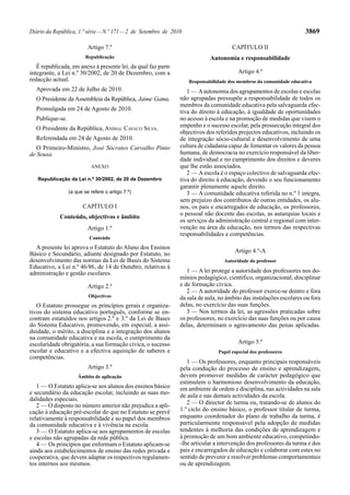 Diário da República, 1.ª série — N.º 171 — 2 de Setembro de 2010                                                    3869

                          Artigo 7.º                                                 CAPÍTULO II
                         Republicação                                       Autonomia e responsabilidade
   É republicada, em anexo à presente lei, da qual faz parte
integrante, a Lei n.º 30/2002, de 20 de Dezembro, com a                                 Artigo 4.º
redacção actual.                                                   Responsabilidade dos membros da comunidade educativa
  Aprovada em 22 de Julho de 2010.                                1 — A autonomia dos agrupamentos de escolas e escolas
  O Presidente da Assembleia da República, Jaime Gama.         não agrupadas pressupõe a responsabilidade de todos os
                                                               membros da comunidade educativa pela salvaguarda efec-
  Promulgada em 24 de Agosto de 2010.                          tiva do direito à educação, à igualdade de oportunidades
  Publique-se.                                                 no acesso à escola e na promoção de medidas que visem o
  O Presidente da República, ANÍBAL CAVACO SILVA.              empenho e o sucesso escolar, pela prossecução integral dos
                                                               objectivos dos referidos projectos educativos, incluindo os
  Referendada em 24 de Agosto de 2010.                         de integração sócio-cultural e desenvolvimento de uma
   O Primeiro-Ministro, José Sócrates Carvalho Pinto           cultura de cidadania capaz de fomentar os valores da pessoa
de Sousa.                                                      humana, de democracia no exercício responsável da liber-
                                                               dade individual e no cumprimento dos direitos e deveres
                           ANEXO                               que lhe estão associados.
                                                                  2 — A escola é o espaço colectivo de salvaguarda efec-
   Republicação da Lei n.º 30/2002, de 20 de Dezembro          tiva do direito à educação, devendo o seu funcionamento
                                                               garantir plenamente aquele direito.
                 (a que se refere o artigo 7.º)                   3 — A comunidade educativa referida no n.º 1 integra,
                                                               sem prejuízo dos contributos de outras entidades, os alu-
                       CAPÍTULO I                              nos, os pais e encarregados de educação, os professores,
                                                               o pessoal não docente das escolas, as autarquias locais e
            Conteúdo, objectivos e âmbito
                                                               os serviços da administração central e regional com inter-
                          Artigo 1.º                           venção na área da educação, nos termos das respectivas
                                                               responsabilidades e competências.
                          Conteúdo
  A presente lei aprova o Estatuto do Aluno dos Ensinos
Básico e Secundário, adiante designado por Estatuto, no                               Artigo 4.º-A
desenvolvimento das normas da Lei de Bases do Sistema                            Autoridade do professor
Educativo, a Lei n.º 46/86, de 14 de Outubro, relativas à
administração e gestão escolares.                                 1 — A lei protege a autoridade dos professores nos do-
                                                               mínios pedagógico, científico, organizacional, disciplinar
                          Artigo 2.º                           e de formação cívica.
                                                                  2 — A autoridade do professor exerce-se dentro e fora
                          Objectivos                           da sala de aula, no âmbito das instalações escolares ou fora
   O Estatuto prossegue os princípios gerais e organiza-       delas, no exercício das suas funções.
tivos do sistema educativo português, conforme se en-             3 — Nos termos da lei, as agressões praticadas sobre
contram estatuídos nos artigos 2.º e 3.º da Lei de Bases       os professores, no exercício das suas funções ou por causa
do Sistema Educativo, promovendo, em especial, a assi-         delas, determinam o agravamento das penas aplicadas.
duidade, o mérito, a disciplina e a integração dos alunos
na comunidade educativa e na escola, o cumprimento da
escolaridade obrigatória, a sua formação cívica, o sucesso                              Artigo 5.º
escolar e educativo e a efectiva aquisição de saberes e                        Papel especial dos professores
competências.
                                                                  1 — Os professores, enquanto principais responsáveis
                          Artigo 3.º                           pela condução do processo de ensino e aprendizagem,
                     Âmbito de aplicação                       devem promover medidas de carácter pedagógico que
                                                               estimulem o harmonioso desenvolvimento da educação,
   1 — O Estatuto aplica-se aos alunos dos ensinos básico      em ambiente de ordem e disciplina, nas actividades na sala
e secundário da educação escolar, incluindo as suas mo-        de aula e nas demais actividades da escola.
dalidades especiais.
   2 — O disposto no número anterior não prejudica a apli-        2 — O director de turma ou, tratando-se de alunos do
cação à educação pré-escolar do que no Estatuto se prevê       1.º ciclo do ensino básico, o professor titular de turma,
relativamente à responsabilidade e ao papel dos membros        enquanto coordenador do plano de trabalho da turma, é
da comunidade educativa e à vivência na escola.                particularmente responsável pela adopção de medidas
   3 — O Estatuto aplica-se aos agrupamentos de escolas        tendentes à melhoria das condições de aprendizagem e
e escolas não agrupadas da rede pública.                       à promoção de um bom ambiente educativo, competindo-
   4 — Os princípios que enformam o Estatuto aplicam-se        -lhe articular a intervenção dos professores da turma e dos
ainda aos estabelecimentos de ensino das redes privada e       pais e encarregados de educação e colaborar com estes no
cooperativa, que devem adaptar os respectivos regulamen-       sentido de prevenir e resolver problemas comportamentais
tos internos aos mesmos.                                       ou de aprendizagem.
 