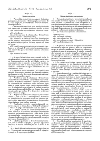 Diário da República, 1.ª série — N.º 171 — 2 de Setembro de 2010                                                       3875

                        Artigo 26.º                                                     Artigo 27.º
                     Medidas correctivas                                     Medidas disciplinares sancionatórias

   1 — As medidas correctivas prosseguem finalidades               1 — As medidas disciplinares sancionatórias traduzem
pedagógicas, dissuasoras e de integração, nos termos do         uma sanção disciplinar imputada ao comportamento do
n.º 1 do artigo 24.º, assumindo uma natureza eminente-          aluno, devendo a ocorrência dos factos susceptíveis de a
mente preventiva.                                               configurarem ser participada de imediato, pelo professor ou
   2 — São medidas correctivas, sem prejuízo de outras          funcionário que a presenciou, ou dela teve conhecimento,
que, obedecendo ao disposto no número anterior, venham          à direcção do agrupamento de escolas ou escola não agru-
a estar contempladas no regulamento interno da escola:          pada com conhecimento ao director de turma.
                                                                   2 — São medidas disciplinares sancionatórias:
   a) A advertência;
   b) A ordem de saída da sala de aula, e demais locais            a) (Revogada.)
onde se desenvolva o trabalho escolar;                             b) A repreensão registada;
   c) A realização de tarefas e actividades de integração          c) A suspensão por um dia;
escolar, podendo, para esse efeito, ser aumentado o período        d) A suspensão da escola até 10 dias úteis;
de permanência obrigatória, diária ou semanal, do aluno            e) A transferência de escola.
na escola;
   d) O condicionamento no acesso a certos espaços esco-           3 — A aplicação da medida disciplinar sancionatória
lares, ou na utilização de certos materiais e equipamentos,     de repreensão registada, quando a infracção for praticada
sem prejuízo dos que se encontrem afectos a actividades         na sala de aula, é da competência do professor respectivo,
lectivas;                                                       sendo do director do agrupamento de escolas ou escola
   e) A mudança de turma.                                       não agrupada nas restantes situações, averbando-se no
                                                                respectivo processo individual do aluno a identificação
   3 — A advertência consiste numa chamada verbal de            do autor do acto decisório, a data em que o mesmo foi
atenção ao aluno, perante um comportamento perturbador          proferido e a fundamentação, de facto e de direito, que
do funcionamento normal das actividades escolares ou            norteou tal decisão.
das relações entre os presentes no local onde elas decor-          4 — Em casos excepcionais e enquanto medida dis-
rem, com vista a alertá-lo para que deve evitar tal tipo de     suasora, a suspensão por um dia pode ser aplicada pelo
conduta e a responsabilizá-lo pelo cumprimento dos seus         director do agrupamento de escolas ou escola não agru-
deveres como aluno.                                             pada, garantidos que estejam os direitos de audiência e
   4 — Na sala de aula, a repreensão é da exclusiva com-        defesa do visado e sempre fundamentada nos factos que
petência do professor, enquanto que, fora dela, qualquer        a suportam.
                                                                   5 — A decisão de aplicar a medida disciplinar sancio-
professor ou membro do pessoal não docente tem compe-
                                                                natória de suspensão até 10 dias úteis é precedida da au-
tência para repreender o aluno.
                                                                dição em processo disciplinar do aluno visado, do qual
   5 — A ordem de saída da sala de aula e demais locais         constam, em termos concretos e precisos, os factos que lhe
onde se desenvolva o trabalho escolar é da exclusiva com-       são imputados, os deveres por ele violados e a referência
petência do professor respectivo e implica a permanência        expressa, não só da possibilidade de se pronunciar relati-
do aluno na escola, competindo àquele determinar o pe-          vamente àqueles factos, como da defesa elaborada, sendo
ríodo de tempo durante o qual o aluno deve permanecer           competente para a sua aplicação o director da escola, que
fora da sala de aula, se a aplicação da medida correctiva       pode, previamente, ouvir o conselho de turma.
acarreta ou não marcação de falta e, se for caso disso, quais      6 — Compete ao director da escola, ouvidos os pais ou
as actividades que o aluno deve desenvolver no decurso          o encarregado de educação do aluno, quando menor de
desse período de tempo.                                         idade, fixar os termos e condições em que a aplicação da
   6 — A aplicação das medidas correctivas previstas nas        medida disciplinar sancionatória referida no número anterior
alíneas c), d) e e) do n.º 2 é da competência do director       é executada, garantindo ao aluno um plano de actividades
do agrupamento de escolas ou escola não agrupada que,           pedagógicas a realizar, co-responsabilizando-os pela sua
para o efeito, pode ouvir o director de turma ou o professor    execução e acompanhamento, podendo igualmente, se as-
titular da turma a que o aluno pertença.                        sim o entender, estabelecer eventuais parcerias ou celebrar
   7 — A aplicação, e posterior execução, da medida cor-        protocolos ou acordos com entidades públicas ou privadas.
rectiva prevista na alínea d) do n.º 2 não pode ultrapassar        7 — A aplicação da medida disciplinar sancionatória
o período de tempo correspondente a um ano lectivo.             de transferência de escola compete ao director regional de
   8 — Compete à escola, no âmbito do regulamento in-           educação respectivo, após a conclusão do procedimento
terno, identificar as actividades, local e período de tempo     disciplinar a que se refere o artigo 43.º, e reporta-se à prá-
durante o qual as mesmas ocorrem e, bem assim, definir          tica de factos notoriamente impeditivos do prosseguimento
as competências e procedimentos a observar, tendo em            do processo de ensino-aprendizagem dos restantes alunos
vista a aplicação e posterior execução da medida correctiva     da escola, ou do normal relacionamento com algum ou
prevista na alínea c) do n.º 2.                                 alguns dos membros da comunidade educativa.
   9 — Obedece igualmente ao disposto no número ante-              8 — A medida disciplinar sancionatória de transferên-
rior, com as devidas adaptações, a aplicação e posterior        cia de escola apenas é aplicável a aluno de idade igual ou
execução da medida correctiva prevista na alínea d) do          superior a 10 anos e, frequentando o aluno a escolaridade
n.º 2.                                                          obrigatória, desde que esteja assegurada a frequência de
   10 — A aplicação das medidas correctivas previstas no        outro estabelecimento de ensino situado na mesma locali-
n.º 2 é comunicada aos pais ou ao encarregado de educação,      dade ou na localidade mais próxima servida de transporte
tratando-se de aluno menor de idade.                            público ou escolar.
 