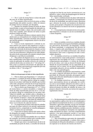 3864                                                             Diário da República, 1.ª série — N.º 171 — 2 de Setembro de 2010

                         Artigo 21.º                                    avaliação do final do ano lectivo pronunciar-se-á, em
                              [...]
                                                                        definitivo, sobre o efeito da ultrapassagem do limite de
                                                                        faltas injustificadas verificado.
    1 — No 1.º ciclo do ensino básico o aluno não pode                     8 — Após o estabelecimento do plano individual de
 dar mais de 10 faltas injustificadas.                                  trabalho, a manutenção da situação do incumprimento
    2 — Nos restantes ciclos ou níveis de ensino, as faltas             do dever de assiduidade, por parte do aluno, determina
 injustificadas não podem exceder o dobro do número                     que o director da escola, na iminência de abandono
 de tempos lectivos semanais, por disciplina.                           escolar, possa propor a frequência de um percurso cur-
    3 — Quando for atingido metade do limite de faltas                  ricular alternativo no interior da escola ou agrupamento
 injustificadas, os pais ou encarregados de educação ou,                de escolas.
 quando maior de idade, o aluno, são convocados, pelo                      9 — O incumprimento reiterado do dever de assidui-
 meio mais expedito, pelo director de turma ou pelo                     dade determina a retenção no ano de escolaridade que
 professor titular de turma.                                            o aluno frequenta.
    4 — A notificação referida no número anterior deve
 alertar para as consequências da violação do limite de                                        Artigo 24.º
 faltas injustificadas e procurar encontrar uma solução
                                                                                                   [...]
 que permita garantir o cumprimento efectivo do dever
 de assiduidade.                                                           1 — Todas as medidas correctivas e medidas discipli-
    5 — Caso se revele impraticável o referido no nú-                   nares sancionatórias prosseguem finalidades pedagógi-
 mero anterior, por motivos não imputáveis à escola, e                  cas, preventivas, dissuasoras e de integração, visando,
 sempre que a gravidade especial da situação o justifique,              de forma sustentada, o cumprimento dos deveres do
 a respectiva comissão de protecção de crianças e jovens                aluno, o respeito pela autoridade dos professores no
 deve ser informada do excesso de faltas do aluno, assim                exercício da sua actividade profissional e dos demais
 como dos procedimentos e diligências até então adopta-                 funcionários, bem como a segurança de toda a comu-
 dos pela escola, procurando em conjunto soluções para                  nidade educativa.
 ultrapassar a sua falta de assiduidade.                                   2 — As medidas correctivas e as medidas disciplina-
    6 — Para efeitos do disposto nos n.os 1 e 2, são tam-               res sancionatórias visam ainda garantir o normal pros-
 bém contabilizadas como faltas injustificadas as decor-                seguimento das actividades da escola, a correcção do
 rentes da aplicação da medida correctiva de ordem de                   comportamento perturbador e o reforço da formação
 saída da sala de aula, nos termos do n.º 5 do artigo 26.º,             cívica do aluno, com vista ao desenvolvimento equi-
 bem como as ausências decorrentes da aplicação da                      librado da sua personalidade, da sua capacidade de se
 medida disciplinar sancionatória de suspensão prevista                 relacionar com os outros, da sua plena integração na
 na alínea c) do n.º 2 do artigo 27.º                                   comunidade educativa, do seu sentido de responsabili-
                                                                        dade e das suas aprendizagens.
                         Artigo 22.º                                       3 — As medidas disciplinares sancionatórias, tendo
   Efeitos da ultrapassagem do limite de faltas injustificadas
                                                                        em conta a especial relevância do dever violado e a
                                                                        gravidade da infracção praticada, prosseguem igual-
    1 — Para os alunos que frequentam o 1.º ciclo do en-                mente, para além das identificadas no número anterior,
 sino básico, a violação do limite de faltas injustificadas             finalidades punitivas.
 previsto no n.º 1 do artigo anterior obriga ao cumpri-                    4 — As medidas correctivas e as medidas discipli-
 mento de um plano individual de trabalho que incidirá                  nares sancionatórias devem ser aplicadas em coerên-
 sobre todo o programa curricular do nível que frequenta                cia com as necessidades educativas do aluno e com os
 e que permita recuperar o atraso das aprendizagens.                    objectivos da sua educação e formação, no âmbito do
    2 — Para os alunos que frequentam o 2.º e 3.º ciclos                desenvolvimento do plano de trabalho da turma e do
 do ensino básico e o ensino secundário, a violação do                  projecto educativo da escola, nos termos do respectivo
 limite de faltas injustificadas previsto no n.º 2 do arti-             regulamento interno.
 go anterior obriga ao cumprimento de um plano indi-
 vidual de trabalho, que incidirá sobre a disciplina ou                                        Artigo 25.º
 disciplinas em que ultrapassou o referido limite de faltas
                                                                                                   [...]
 e que permita recuperar o atraso das aprendizagens.
    3 — O recurso ao plano individual de trabalho pre-                     1 — Na determinação da medida disciplinar correctiva
 visto nos números anteriores apenas pode ocorrer uma                   ou sancionatória a aplicar, deve ter-se em consideração a
 única vez no decurso de cada ano lectivo.                              gravidade do incumprimento do dever, as circunstâncias,
    4 — O cumprimento do plano individual de trabalho                   atenuantes e agravantes apuradas, em que esse incumpri-
 por parte do aluno realiza-se em período suplementar                   mento se verificou, o grau de culpa do aluno, a sua matu-
 ao horário lectivo, competindo ao conselho pedagógico                  ridade e demais condições pessoais, familiares e sociais.
 definir os termos da sua realização.                                      2 — São circunstâncias atenuantes da responsabi-
    5 — O previsto no número anterior não isenta o aluno                lidade disciplinar do aluno o seu bom comportamento
 da obrigação de cumprir o horário lectivo da turma em                  anterior, o seu aproveitamento escolar e o seu reco-
 que se encontra inserido.                                              nhecimento, com arrependimento, da natureza ilícita
    6 — O plano individual de trabalho deve ser objecto                 da sua conduta.
 de avaliação, nos termos a definir pelo conselho peda-                    3 — São circunstâncias agravantes da responsabili-
 gógico da escola ou agrupamento de escolas.                            dade do aluno a premeditação, o conluio, bem como a
    7 — Sempre que cesse o incumprimento do dever de                    acumulação de infracções disciplinares e a reincidência,
 assiduidade por parte do aluno, o conselho de turma de                 em especial se no decurso do mesmo ano lectivo.
 