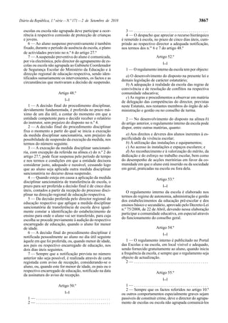 Diário da República, 1.ª série — N.º 171 — 2 de Setembro de 2010                                                     3867

  escolas ou escola não agrupada deve participar a ocor-              3— .....................................
  rência à respectiva comissão de protecção de crianças               4 — O despacho que apreciar o recurso hierárquico
  e jovens.                                                        é remetido à escola, no prazo de cinco dias úteis, cum-
      6 — Ao aluno suspenso preventivamente é também               prindo ao respectivo director a adequada notificação,
  fixado, durante o período de ausência da escola, o plano         nos termos dos n.os 6 e 7 do artigo 48.º
  de actividades previsto no n.º 6 do artigo 27.º
      7 — A suspensão preventiva do aluno é comunicada,                                  Artigo 52.º
  por via electrónica, pelo director do agrupamento de es-                                   [...]
  colas ou escola não agrupada ao Gabinete Coordenador
  de Segurança Escolar do Ministério da Educação e à                 1 — O regulamento interno da escola tem por objecto:
  direcção regional de educação respectiva, sendo iden-
                                                                     a) O desenvolvimento do disposto na presente lei e
  tificados sumariamente os intervenientes, os factos e as
                                                                   demais legislação de carácter estatutário;
  circunstâncias que motivaram a decisão de suspensão.
                                                                     b) A adequação à realidade da escola das regras de
                                                                   convivência e de resolução de conflitos na respectiva
                         Artigo 48.º                               comunidade educativa;
                             [...]
                                                                     c) As regras e procedimentos a observar em matéria
                                                                   de delegação das competências do director, previstas
     1 — A decisão final do procedimento disciplinar,              neste Estatuto, nos restantes membros do órgão de ad-
  devidamente fundamentada, é proferida no prazo má-               ministração e gestão ou no conselho de turma.
  ximo de um dia útil, a contar do momento em que a
  entidade competente para o decidir receber o relatório              2 — No desenvolvimento do disposto na alínea b)
  do instrutor, sem prejuízo do disposto no n.º 4.                 do artigo anterior, o regulamento interno da escola pode
     2 — A decisão final do procedimento disciplinar               dispor, entre outras matérias, quanto:
  fixa o momento a partir do qual se inicia a execução
  da medida disciplinar sancionatória, sem prejuízo da               a) Aos direitos e deveres dos alunos inerentes à es-
  possibilidade de suspensão da execução da medida, nos            pecificidade da vivência escolar;
  termos do número seguinte.                                         b) À utilização das instalações e equipamentos;
     3 — A execução da medida disciplinar sancionató-                c) Ao acesso às instalações e espaços escolares; e
  ria, com excepção da referida na alínea e) do n.º 2 do             d) Ao reconhecimento e à valorização do mérito, da
  artigo 27.º, pode ficar suspensa pelo período de tempo           dedicação e do esforço no trabalho escolar, bem como
  e nos termos e condições em que a entidade decisora              do desempenho de acções meritórias em favor da co-
  considerar justo, adequado e razoável, cessando logo             munidade em que o aluno está inserido ou da sociedade
  que ao aluno seja aplicada outra medida disciplinar              em geral, praticadas na escola ou fora dela.
  sancionatória no decurso dessa suspensão.
     4 — Quando esteja em causa a aplicação da medida                                    Artigo 53.º
  disciplinar sancionatória de transferência de escola, o
  prazo para ser proferida a decisão final é de cinco dias                                   [...]
  úteis, contados a partir da recepção do processo disci-             O regulamento interno da escola é elaborado nos
  plinar na direcção regional de educação respectiva.              termos do regime de autonomia, administração e gestão
     5 — Da decisão proferida pelo director regional de            dos estabelecimentos da educação pré-escolar e dos
  educação respectivo que aplique a medida disciplinar             ensinos básico e secundário, aprovado pelo Decreto-Lei
  sancionatória de transferência de escola deve igual-             n.º 75/2008, de 22 de Abril, devendo nessa elaboração
  mente constar a identificação do estabelecimento de
                                                                   participar a comunidade educativa, em especial através
  ensino para onde o aluno vai ser transferido, para cuja
                                                                   do funcionamento do conselho geral.
  escolha se procede previamente à audição do respectivo
  encarregado de educação, quando o aluno for menor
  de idade.                                                                              Artigo 54.º
     6 — A decisão final do procedimento disciplinar é                                       [...]
  notificada pessoalmente ao aluno no dia útil seguinte
  àquele em que foi proferida, ou, quando menor de idade,             1 — O regulamento interno é publicitado no Portal
  aos pais ou respectivo encarregado de educação, nos              das Escolas e na escola, em local visível e adequado,
  dois dias úteis seguintes.                                       sendo fornecido gratuitamente ao aluno, quando inicia
     7 — Sempre que a notificação prevista no número               a frequência da escola, e sempre que o regulamento seja
  anterior não seja possível, é realizada através de carta         objecto de actualização.
  registada com aviso de recepção, considerando-se o                  2— .....................................
  aluno, ou, quando este for menor de idade, os pais ou o
  respectivo encarregado de educação, notificado na data                                 Artigo 55.º
  da assinatura do aviso de recepção.
                                                                                             [...]

                         Artigo 50.º                                 1— .....................................
                                                                     2 — Sempre que os factos referidos no artigo 10.º
                             [...]
                                                                   ou outros comportamentos especialmente graves sejam
     1— .....................................                      passíveis de constituir crime, deve o director do agrupa-
     2— .....................................                      mento de escolas ou escola não agrupada comunicá-los
 