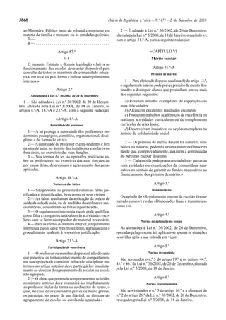 3868                                                     Diário da República, 1.ª série — N.º 171 — 2 de Setembro de 2010

  ao Ministério Público junto do tribunal competente em          2 — É aditado à Lei n.º 30/2002, de 20 de Dezembro,
  matéria de família e menores ou às entidades policiais.     alterada pela Lei n.º 3/2008, de 18 de Janeiro, o capítulo VI,
     3— .....................................                 com o artigo 51.º-A, com a seguinte redacção:
     4— .....................................

                         Artigo 57.º                                                 «CAPÍTULO VI
                              [...]                                                   Mérito escolar
     O presente Estatuto e demais legislação relativa ao
  funcionamento das escolas deve estar disponível para                                 Artigo 51.º-A
  consulta de todos os membros da comunidade educa-                                  Prémios de mérito
  tiva, em local ou pela forma a indicar nos regulamentos
  internos.»                                                       1 — Para efeitos do disposto na alínea h) do artigo 13.º,
                                                                o regulamento interno pode prever prémios de mérito des-
                         Artigo 2.º                             tinados a distinguir alunos que preencham um ou mais
       Aditamento à Lei n.º 30/2002, de 20 de Dezembro          dos seguintes requisitos:
   1 — São aditados à Lei n.º 30/2002, de 20 de Dezem-             a) Revelem atitudes exemplares de superação das
bro, alterada pela Lei n.º 3/2008, de 18 de Janeiro, os         suas dificuldades;
artigos 4.º-A, 18.º-A e 23.º-A, com a seguinte redacção:           b) Alcancem excelentes resultados escolares;
                                                                   c) Produzam trabalhos académicos de excelência ou
                        «Artigo 4.º-A                           realizem actividades curriculares ou de complemento
                    Autoridade do professor                     curricular de relevância;
                                                                   d) Desenvolvam iniciativas ou acções exemplares no
     1 — A lei protege a autoridade dos professores nos         âmbito da solidariedade social.
  domínios pedagógico, científico, organizacional, disci-
  plinar e de formação cívica.
     2 — A autoridade do professor exerce-se dentro e fora         2 — Os prémios de mérito devem ter natureza sim-
  da sala de aula, no âmbito das instalações escolares ou       bólica ou material, podendo ter uma natureza financeira
  fora delas, no exercício das suas funções.                    desde que, comprovadamente, auxiliem a continuação
     3 — Nos termos da lei, as agressões praticadas so-         do percurso escolar do aluno.
  bre os professores, no exercício das suas funções ou             3 — Cada escola pode procurar estabelecer parcerias
  por causa delas, determinam o agravamento das penas           com entidades ou organizações da comunidade edu-
  aplicadas.                                                    cativa no sentido de garantir os fundos necessários ao
                                                                financiamento dos prémios de mérito.»
                        Artigo 18.º-A
                      Natureza das faltas                                              Artigo 3.º
      1 — São previstas no presente Estatuto as faltas jus-                           Renumeração
  tificadas e injustificadas, bem como os seus efeitos.
                                                                O capítulo do «Regulamento interno da escola» é renu-
      2 — As faltas resultantes da aplicação da ordem de
  saída da sala de aula, ou de medidas disciplinares san-     merado como VII e o das «Disposições finais e transitórias»
  cionatórias, consideram-se faltas injustificadas.           como VIII.
      3 — O regulamento interno da escola pode qualificar
  como falta a comparência do aluno às actividades esco-                               Artigo 4.º
  lares sem se fazer acompanhar do material necessário.                       Norma de aplicação no tempo
      4 — Para os efeitos do número anterior, o regulamento
  interno da escola deve prever os efeitos, a graduação e o     As alterações à Lei n.º 30/2002, de 20 de Dezembro,
  procedimento tendente à respectiva justificação.            operadas pela presente lei, aplicam-se apenas às situações
                                                              ocorridas após a sua entrada em vigor.
                        Artigo 23.º-A
                   Participação de ocorrência                                          Artigo 5.º
     1 — O professor ou membro do pessoal não docente                              Norma revogatória
  que presencie ou tenha conhecimento de comportamen-           São revogados o n.º 5 do artigo 19.º e os artigos 44.º,
  tos susceptíveis de constituir infracção disciplinar nos    45.º e 46.º da Lei n.º 30/2002, de 20 de Dezembro, alterada
  termos do artigo anterior deve participá-los imediata-
  mente ao director do agrupamento de escolas ou escola       pela Lei n.º 3/2008, de 18 de Janeiro.
  não agrupada.
     2 — O aluno que presencie comportamentos referidos                                Artigo 6.º
  no número anterior deve comunicá-los imediatamente                              Norma repristinatória
  ao professor titular de turma ou ao director de turma, o
  qual, no caso de os considerar graves ou muito graves,         São repristinados o n.º 3 do artigo 16.º e a alínea a) do
  os participa, no prazo de um dia útil, ao director do       n.º 2 do artigo 26.º da Lei n.º 30/2002, de 20 de Dezembro,
  agrupamento de escolas ou escola não agrupada.»             revogados pela Lei n.º 3/2008, de 18 de Janeiro.
 