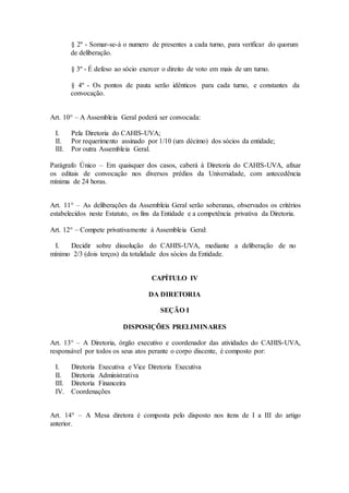 § 2º - Somar-se-á o numero de presentes a cada turno, para verificar do quorum 
de deliberação. 
§ 3º - É defeso ao sócio exercer o direito de voto em mais de um turno. 
§ 4º - Os pontos de pauta serão idênticos para cada turno, e constantes da 
convocação. 
Art. 10° – A Assembleia Geral poderá ser convocada: 
I. Pela Diretoria do CAHIS-UVA; 
II. Por requerimento assinado por 1/10 (um décimo) dos sócios da entidade; 
III. Por outra Assembleia Geral. 
Parágrafo Único – Em quaisquer dos casos, caberá à Diretoria do CAHIS-UVA, afixar 
os editais de convocação nos diversos prédios da Universidade, com antecedência 
mínima de 24 horas. 
Art. 11° – As deliberações da Assembleia Geral serão soberanas, observados os critérios 
estabelecidos neste Estatuto, os fins da Entidade e a competência privativa da Diretoria. 
Art. 12° – Compete privativamente à Assembleia Geral: 
I. Decidir sobre dissolução do CAHIS-UVA, mediante a deliberação de no 
mínimo 2/3 (dois terços) da totalidade dos sócios da Entidade. 
CAPÍTULO IV 
DA DIRETORIA 
SEÇÃO I 
DISPOSIÇÕES PRELIMINARES 
Art. 13° – A Diretoria, órgão executivo e coordenador das atividades do CAHIS-UVA, 
responsável por todos os seus atos perante o corpo discente, é composto por: 
I. Diretoria Executiva e Vice Diretoria Executiva 
II. Diretoria Administrativa 
III. Diretoria Financeira 
IV. Coordenações 
Art. 14° – A Mesa diretora é composta pelo disposto nos itens de I a III do artigo 
anterior. 
 