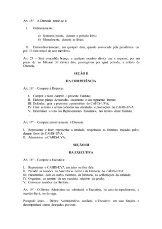 Art. 15° – A Diretoria reunir-se-á: 
I. Ordinariamente: 
a) Quinzenalmente, durante o período letivo; 
b) Mensalmente, durante as férias; 
II. Extraordinariamente, em qualquer data, quando convocada pela presidência ou 
por 1/3 (um terço) de seus membros. 
Art. 23 – Será concedida licença, a qualquer membro diretor que a requerer, por um 
prazo de no Máximo 30 (trinta) dias, prorrogáveis por igual período, a critério da 
Diretoria. 
SEÇÃO II 
DA COMPETÊNCIA 
Art. 16° – Compete à Diretoria: 
I. Cumprir e fazer cumprir o presente Estatuto; 
II. Elaborar planos de trabalho, orçamento e seu regimento interno; 
III. Defender, gerir e preservar o patrimônio do CAHIS-UVA; 
IV. Fixar as taxas a serem cobradas nas atividades e promoções do CAHIS-UVA; 
V. Determinar o voto dos Representantes Estudantis, nos termos deste Estatuto; 
. 
Art. 17° – Compete privativamente à Diretoria: 
I. Representar e fazer representar a entidade, respeitadas as diretrizes traçadas pelos 
demais foros do CAHIS-UVA; 
II. Administrar o CAHIS-UVA; 
SEÇÃO III 
DA EXECUTIVA 
Art. 18° – Compete a Executiva: 
I. Representar o CAHIS-UVA em juízo ou fora dele: 
II. Presidir as reuniões da Assembleia Geral e da Diretoria do CAHIS-UVA; 
III. Encaminhar, com os outros membros da Diretoria, as deliberações da entidade; 
IV. Organizar, ao termino de seu mandato, relatório da gestão; 
V. Convocar reuniões da Diretoria; 
Art. 19° – O Diretor Administrativo substituirá o Executivo, no caso de impedimento, e 
suceder-lhe-á, no de vaga. 
Paragrafo único – Diretor Administrativo auxiliará o Executivo em suas funções e 
desempenhará outras delegadas por este. 
 