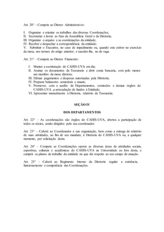 Art. 20° – Compete ao Diretor Administrativo: 
I. Organizar e orientar os trabalhos das diversas Coordenações; 
II. Secretariar e lavrar as Atas da Assembleia Geral e da Diretoria; 
III. Organizar o arquivo e as coordenações da entidade; 
IV. Receber e despachar a correspondência da entidade; 
V. Substituir o Executivo, no caso de impedimento ou, quando este estiver no exercício 
da mesa, nos termos do artigo anterior; e suceder-lhe, no de vaga. 
Art. 21° – Compete ao Diretor Financeiro: 
I. Manter a escrituração do CAHIS-UVA em dia; 
II. Assinar os documentos da Tesouraria e abrir conta bancaria, com pelo menos 
um membro da mesa diretora; 
III. Efetuar pagamentos e despesas autorizadas pela Diretoria; 
IV. Preparar balancetes semestrais e anuais; 
V. Promover, com o auxilio de Departamentos, comissões e demais órgãos do 
CAHIS-UVA ,a arrecadação de fundos à Entidade; 
VI. Apresentar mensalmente à Diretoria, relatório da Tesouraria; 
SEÇÃO IV 
DOS DEPARTAMENTOS 
Art. 22° – As coordenações são órgãos do CAHIS-UVA, abertos a participação de 
todos os sócios, sendo dirigidos pelo seu coordenador. 
Art. 23° – Caberá ao Coordenador a sua organização, bem como a entrega de relatório 
de suas atividades, ao fim de seu mandato, à Diretoria do CAHIS-UVA ou, a qualquer 
momento, por solicitação desta. 
Art. 24° – Compete as Coordenações operar as diversas áreas de atividades sociais, 
esportivas, culturais e acadêmicas do CAHIS-UVA na Universidade ou fora desta, e 
cumprir os planos de trabalho da entidade no que diz respeito ao seu campo de atuação. 
Art. 25° – Caberá ao Regimento Interno da Diretoria regular a existência, 
funcionamento e competência das Coordenações. 
 