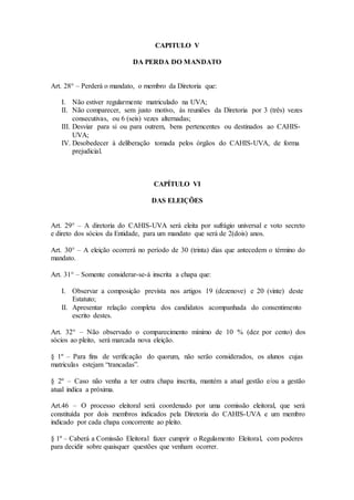 CAPITULO V 
DA PERDA DO MANDATO 
Art. 28° – Perderá o mandato, o membro da Diretoria que: 
I. Não estiver regularmente matriculado na UVA; 
II. Não comparecer, sem justo motivo, ás reuniões da Diretoria por 3 (três) vezes 
consecutivas, ou 6 (seis) vezes alternadas; 
III. Desviar para si ou para outrem, bens pertencentes ou destinados ao CAHIS-UVA; 
IV. Desobedecer à deliberação tomada pelos órgãos do CAHIS-UVA, de forma 
prejudicial. 
CAPÍTULO VI 
DAS ELEIÇÕES 
Art. 29° – A diretoria do CAHIS-UVA será eleita por sufrágio universal e voto secreto 
e direto dos sócios da Entidade, para um mandato que será de 2(dois) anos. 
Art. 30° – A eleição ocorrerá no período de 30 (trinta) dias que antecedem o término do 
mandato. 
Art. 31° – Somente considerar-se-á inscrita a chapa que: 
I. Observar a composição prevista nos artigos 19 (dezenove) e 20 (vinte) deste 
Estatuto; 
II. Apresentar relação completa dos candidatos acompanhada do consentimento 
escrito destes. 
Art. 32° – Não observado o comparecimento mínimo de 10 % (dez por cento) dos 
sócios ao pleito, será marcada nova eleição. 
§ 1º – Para fins de verificação do quorum, não serão considerados, os alunos cujas 
matriculas estejam “trancadas”. 
§ 2º – Caso não venha a ter outra chapa inscrita, mantém a atual gestão e/ou a gestão 
atual indica a próxima. 
Art.46 – O processo eleitoral será coordenado por uma comissão eleitoral, que será 
constituída por dois membros indicados pela Diretoria do CAHIS-UVA e um membro 
indicado por cada chapa concorrente ao pleito. 
§ 1º – Caberá a Comissão Eleitoral fazer cumprir o Regulamento Eleitoral, com poderes 
para decidir sobre quaisquer questões que venham ocorrer. 
 