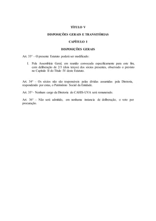 TÍTULO V 
DISPOSIÇÕES GERAIS E TRANSITÓRIAS 
CAPÍTULO I 
DISPOSIÇÕES GERAIS 
Art. 33° – O presente Estatuto poderá ser modificado: 
I. Pela Assembleia Geral, em reunião convocada especificamente para este fim, 
com deliberação de 2/3 (dois terços) dos sócios presentes, observado o previsto 
no Capitulo II do Título IV deste Estatuto. 
Art. 34° – Os sócios não são responsáveis pelas dívidas assumidas pela Diretoria, 
respondendo por estas, o Patrimônio Social da Entidade. 
Art. 35°– Nenhum cargo da Diretoria do CAHIS-UVA será remunerado. 
Art. 36° – Não será admitido, em nenhuma instancia de deliberação, o voto por 
procuração. 
