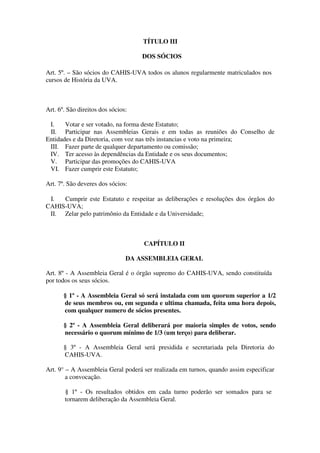TÍTULO III 
DOS SÓCIOS 
Art. 5º. – São sócios do CAHIS-UVA todos os alunos regularmente matriculados nos 
cursos de História da UVA. 
Art. 6º. São direitos dos sócios: 
I. Votar e ser votado, na forma deste Estatuto; 
II. Participar nas Assembleias Gerais e em todas as reuniões do Conselho de 
Entidades e da Diretoria, com voz nas três instancias e voto na primeira; 
III. Fazer parte de qualquer departamento ou comissão; 
IV. Ter acesso às dependências da Entidade e os seus documentos; 
V. Participar das promoções do CAHIS-UVA 
VI. Fazer cumprir este Estatuto; 
Art. 7º. São deveres dos sócios: 
I. Cumprir este Estatuto e respeitar as deliberações e resoluções dos órgãos do 
CAHIS-UVA; 
II. Zelar pelo patrimônio da Entidade e da Universidade; 
CAPÍTULO II 
DA ASSEMBLEIA GERAL 
Art. 8º - A Assembleia Geral é o órgão supremo do CAHIS-UVA, sendo constituída 
por todos os seus sócios. 
§ 1º - A Assembleia Geral só será instalada com um quorum superior a 1/2 
de seus membros ou, em segunda e ultima chamada, feita uma hora depois, 
com qualquer numero de sócios presentes. 
§ 2º - A Assembleia Geral deliberará por maioria simples de votos, sendo 
necessário o quorum mínimo de 1/3 (um terço) para deliberar. 
§ 3º - A Assembleia Geral será presidida e secretariada pela Diretoria do 
CAHIS-UVA. 
Art. 9° – A Assembleia Geral poderá ser realizada em turnos, quando assim especificar 
a convocação. 
§ 1º - Os resultados obtidos em cada turno poderão ser somados para se 
tornarem deliberação da Assembleia Geral. 
 