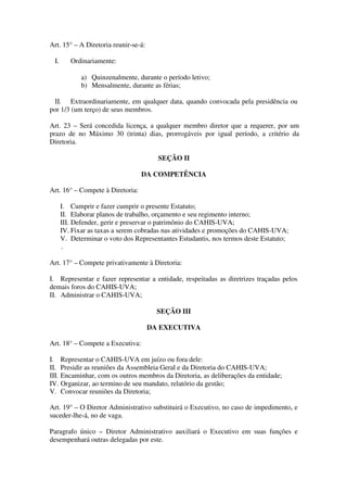 Art. 15° – A Diretoria reunir-se-á: 
I. Ordinariamente: 
a) Quinzenalmente, durante o período letivo; 
b) Mensalmente, durante as férias; 
II. Extraordinariamente, em qualquer data, quando convocada pela presidência ou 
por 1/3 (um terço) de seus membros. 
Art. 23 – Será concedida licença, a qualquer membro diretor que a requerer, por um 
prazo de no Máximo 30 (trinta) dias, prorrogáveis por igual período, a critério da 
Diretoria. 
SEÇÃO II 
DA COMPETÊNCIA 
Art. 16° – Compete à Diretoria: 
I. Cumprir e fazer cumprir o presente Estatuto; 
II. Elaborar planos de trabalho, orçamento e seu regimento interno; 
III. Defender, gerir e preservar o patrimônio do CAHIS-UVA; 
IV. Fixar as taxas a serem cobradas nas atividades e promoções do CAHIS-UVA; 
V. Determinar o voto dos Representantes Estudantis, nos termos deste Estatuto; 
. 
Art. 17° – Compete privativamente à Diretoria: 
I. Representar e fazer representar a entidade, respeitadas as diretrizes traçadas pelos 
demais foros do CAHIS-UVA; 
II. Administrar o CAHIS-UVA; 
SEÇÃO III 
DA EXECUTIVA 
Art. 18° – Compete a Executiva: 
I. Representar o CAHIS-UVA em juízo ou fora dele: 
II. Presidir as reuniões da Assembleia Geral e da Diretoria do CAHIS-UVA; 
III. Encaminhar, com os outros membros da Diretoria, as deliberações da entidade; 
IV. Organizar, ao termino de seu mandato, relatório da gestão; 
V. Convocar reuniões da Diretoria; 
Art. 19° – O Diretor Administrativo substituirá o Executivo, no caso de impedimento, e 
suceder-lhe-á, no de vaga. 
Paragrafo único – Diretor Administrativo auxiliará o Executivo em suas funções e 
desempenhará outras delegadas por este. 
 