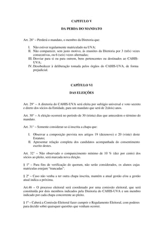 CAPITULO V 
DA PERDA DO MANDATO 
Art. 28° – Perderá o mandato, o membro da Diretoria que: 
I. Não estiver regularmente matriculado na UVA; 
II. Não comparecer, sem justo motivo, ás reuniões da Diretoria por 3 (três) vezes 
consecutivas, ou 6 (seis) vezes alternadas; 
III. Desviar para si ou para outrem, bens pertencentes ou destinados ao CAHIS-UVA; 
IV. Desobedecer à deliberação tomada pelos órgãos do CAHIS-UVA, de forma 
prejudicial. 
CAPÍTULO VI 
DAS ELEIÇÕES 
Art. 29° – A diretoria do CAHIS-UVA será eleita por sufrágio universal e voto secreto 
e direto dos sócios da Entidade, para um mandato que será de 2(dois) anos. 
Art. 30° – A eleição ocorrerá no período de 30 (trinta) dias que antecedem o término do 
mandato. 
Art. 31° – Somente considerar-se-á inscrita a chapa que: 
I. Observar a composição prevista nos artigos 19 (dezenove) e 20 (vinte) deste 
Estatuto; 
II. Apresentar relação completa dos candidatos acompanhada do consentimento 
escrito destes. 
Art. 32° – Não observado o comparecimento mínimo de 10 % (dez por cento) dos 
sócios ao pleito, será marcada nova eleição. 
§ 1º – Para fins de verificação do quorum, não serão considerados, os alunos cujas 
matriculas estejam “trancadas”. 
§ 2º – Caso não venha a ter outra chapa inscrita, mantém a atual gestão e/ou a gestão 
atual indica a próxima. 
Art.46 – O processo eleitoral será coordenado por uma comissão eleitoral, que será 
constituída por dois membros indicados pela Diretoria do CAHIS-UVA e um membro 
indicado por cada chapa concorrente ao pleito. 
§ 1º – Caberá a Comissão Eleitoral fazer cumprir o Regulamento Eleitoral, com poderes 
para decidir sobre quaisquer questões que venham ocorrer. 
 