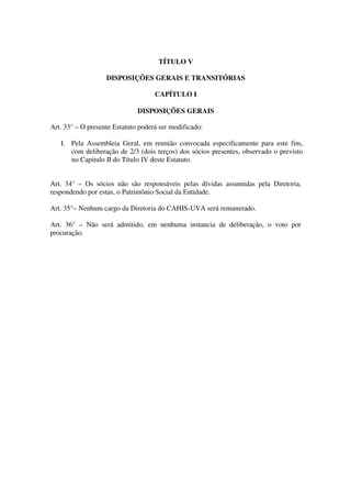 TÍTULO V 
DISPOSIÇÕES GERAIS E TRANSITÓRIAS 
CAPÍTULO I 
DISPOSIÇÕES GERAIS 
Art. 33° – O presente Estatuto poderá ser modificado: 
I. Pela Assembleia Geral, em reunião convocada especificamente para este fim, 
com deliberação de 2/3 (dois terços) dos sócios presentes, observado o previsto 
no Capitulo II do Título IV deste Estatuto. 
Art. 34° – Os sócios não são responsáveis pelas dívidas assumidas pela Diretoria, 
respondendo por estas, o Patrimônio Social da Entidade. 
Art. 35°– Nenhum cargo da Diretoria do CAHIS-UVA será remunerado. 
Art. 36° – Não será admitido, em nenhuma instancia de deliberação, o voto por 
procuração. 

