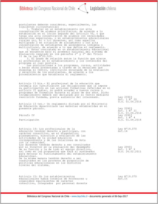 Biblioteca del Congreso Nacional de Chile - www.leychile.cl - documento generado el 06-Sep-2017
postulantes deberán considerar, especialmente, las
siguientes circunstancias:
1. Trabajar en un establecimiento con alta
concentración de alumnos prioritarios, de acuerdo a lo
establecido en el inciso segundo del artículo 50, o que
tenga una alta concentración de alumnos con necesidades
educativas especiales, o en establecimientos educacionales
rurales uni, bi o tri docentes, así como aquellos
multigrado o en situación de aislamiento o con alta
concentración de estudiantes de ascendencia indígena o
multicultural, de acuerdo a lo que defina el reglamento.
2. Estar contratado en un establecimiento educacional
que se encuentre bajo el promedio nacional del sistema de
evaluación regulado en los párrafos 2° y 3° del Título
II de la ley N°20.529.
3. El grado de relación entre la función que ejerce
el profesional en el establecimiento y los contenidos del
programa al cual postula.
Las postulaciones a los programas, cursos, actividades
o becas serán presentadas a través de un mecanismo que
disponga el Centro, institución encargada de la evaluación
y selección de los postulantes, de acuerdo a los
procedimientos que establezca el reglamento.
Artículo 13 bis.- El profesional de la educación que
incumpla sin justificación las obligaciones que le impone
su participación en las acciones formativas referidas en el
artículo 12 quáter, no podrá acceder a nuevos cursos o
programas de formación durante el plazo de dos años. Dicho
incumplimiento deberá ser declarado por el Centro mediante
resolución fundada, previa audiencia del interesado. Ley 20903
Art. 1 N° 20
D.O. 01.04.2016
Artículo 13 ter.- Un reglamento dictado por el Ministerio
de Educación desarrollará las materias establecidas en el
presente párrafo. Ley 20903
Art. 1 N° 21
D.O. 01.04.2016
Párrafo IV Ley 20903
Art. 1 N° 4
Participación D.O. 01.04.2016
Artículo 14: Los profesionales de la Ley Nº19.070
educación tendrán derecho a participar, con Art.14
carácter consultivo, en el diagnóstico,
planeamiento, ejecución y evaluación de las
actividades de la unidad educativa
correspondiente y de las relaciones de ésta
con la comunidad.
Los docentes tendrán derecho a ser consultados
por el Director en la evaluación del desempeño Ley 20501
de su función y la de todo el equipo directivo, Art. 1 Nº 6
así como en las propuestas que hará al sostenedor D.O. 26.02.2011
para mejorar el funcionamiento del establecimiento
educacional.
De la misma manera tendrán derecho a ser
consultados en los procesos de proposición de
políticas educacionales en los distintos
niveles del sistema.
Artículo 15: En los establecimientos Ley Nº19.070
educacionales habrá Consejos de Profesores u Art.15
organismos equivalentes de carácter
consultivo, integrados por personal docente
 