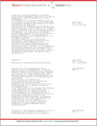 Biblioteca del Congreso Nacional de Chile - www.leychile.cl - documento generado el 06-Sep-2017
directivo, técnico-pedagógico y docente.
Estos serán organismos técnicos en los que se
expresará la opinión profesional de sus
integrantes.
Los Consejos de Profesores deberán reunirse
a lo menos una vez al mes, y sus reflexiones Ley 20501
y propuestas quedarán registradas en un acta Art. 1 Nº 7
numerada de sus sesiones. D.O. 26.02.2011
Los Consejos de Profesores participarán en la
elaboración de la cuenta pública del Director,
y en la evaluación de su gestión, de la del
equipo directivo y de todo el establecimiento.
Sin embargo, los Consejos de Profesores
podrán tener carácter resolutivo en materias
técnico-pedagógicas, en conformidad al
proyecto educativo del establecimiento y su
reglamento interno.
Al mismo tiempo, en los Consejos de
Profesores u organismos equivalentes se
encauzará la participación de los
profesionales en el cumplimiento de los
objetivos y programas educacionales de
alcance nacional o comunal y en el desarrollo
del proyecto educativo del establecimiento.
Los profesores podrán ser invitados a las
reuniones de los Centros de Cursos y Centros
de Padres y Apoderados, cualquiera sea su
denominación.
Párrafo V Ley 20903
Art. 1 N° 4
Autonomía y responsabilidad profesionales D.O. 01.04.2016
Artículo 16: Los profesionales de la Ley Nº19,070
educación que se desempeñen en la función Art.16
docente gozarán de autonomía en el ejercicio
de ésta, sujeta a las disposiciones legales
que orientan al sistema educacional, del
proyecto educativo del establecimiento y de
los programas específicos de mejoramiento e
innovación.
Esta autonomía se ejercerá en:
a) El planeamiento de los procesos de
enseñanza y de aprendizaje que
desarrollarán en su ejercicio lectivo y en
la aplicación de los métodos y técnicas
correspondientes;
b) La evaluación de los procesos de enseñanza
y del aprendizaje de sus alumnos, de
conformidad con las normas nacionales y
las acordadas por el establecimiento;
c) La aplicación de los textos de estudio y
materiales didácticos en uso en los
respectivos establecimientos, teniendo en
consideración las condiciones geográficas
y ambientales y de sus alumnos, y
d) La relación con las familias y los
apoderados de sus alumnos, teniendo
presente las normas adoptadas por el
establecimiento.
Artículo 17: Las quejas o denuncias contra un Ley Nº19.070
profesional de la educación deben ser Art.17
formuladas por escrito, o en su defecto,
 