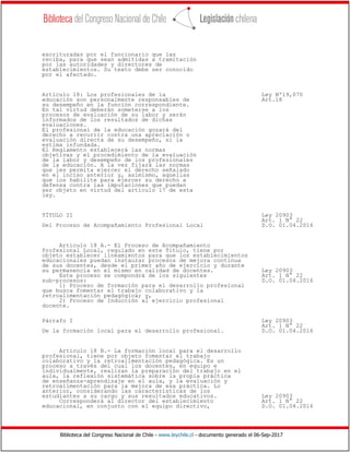 Biblioteca del Congreso Nacional de Chile - www.leychile.cl - documento generado el 06-Sep-2017
escrituradas por el funcionario que las
reciba, para que sean admitidas a tramitación
por las autoridades y directores de
establecimientos. Su texto debe ser conocido
por el afectado.
Artículo 18: Los profesionales de la Ley Nº19,070
educación son personalmente responsables de Art.18
su desempeño en la función correspondiente.
En tal virtud deberán someterse a los
procesos de evaluación de su labor y serán
informados de los resultados de dichas
evaluaciones.
El profesional de la educación gozará del
derecho a recurrir contra una apreciación o
evaluación directa de su desempeño, si la
estima infundada.
El Reglamento establecerá las normas
objetivas y el procedimiento de la evaluación
de la labor y desempeño de los profesionales
de la educación. A la vez fijará las normas
que les permita ejercer el derecho señalado
en el inciso anterior y, asimismo, aquellas
que los habilite para ejercer su derecho a
defensa contra las imputaciones que puedan
ser objeto en virtud del artículo 17 de esta
ley.
TÍTULO II Ley 20903
Art. 1 N° 22
Del Proceso de Acompañamiento Profesional Local D.O. 01.04.2016
Artículo 18 A.- El Proceso de Acompañamiento
Profesional Local, regulado en este Título, tiene por
objeto establecer lineamientos para que los establecimientos
educacionales puedan instaurar procesos de mejora continua
de sus docentes, desde el primer año de ejercicio y durante
su permanencia en el mismo en calidad de docentes. Ley 20903
Este proceso se compondrá de los siguientes Art. 1 N° 22
sub-procesos: D.O. 01.04.2016
1) Proceso de formación para el desarrollo profesional
que busca fomentar el trabajo colaborativo y la
retroalimentación pedagógica; y,
2) Proceso de Inducción al ejercicio profesional
docente.
Párrafo I Ley 20903
Art. 1 N° 22
De la formación local para el desarrollo profesional. D.O. 01.04.2016
Artículo 18 B.- La formación local para el desarrollo
profesional, tiene por objeto fomentar el trabajo
colaborativo y la retroalimentación pedagógica. Es un
proceso a través del cual los docentes, en equipo e
individualmente, realizan la preparación del trabajo en el
aula, la reflexión sistemática sobre la propia práctica
de enseñanza-aprendizaje en el aula, y la evaluación y
retroalimentación para la mejora de esa práctica. Lo
anterior, considerando las características de los
estudiantes a su cargo y sus resultados educativos. Ley 20903
Corresponderá al director del establecimiento Art. 1 N° 22
educacional, en conjunto con el equipo directivo, D.O. 01.04.2016
 