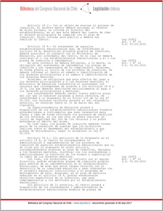 Biblioteca del Congreso Nacional de Chile - www.leychile.cl - documento generado el 06-Sep-2017
Artículo 18 J.- Con el objeto de evaluar el proceso de
inducción, el docente mentor deberá entregar al término
de dicho proceso, un informe al director del
establecimiento, en el que éste deberá dar cuenta de cómo
el docente principiante ha cumplido con el plan de
inducción. Dicho informe será público y deberá ser
remitido al Centro. Ley 20903
Art. 1 N° 22
D.O. 01.04.2016
Artículo 18 K.- El sostenedor de aquellos
establecimientos educacionales que, de conformidad al
artículo 18 H, desarrollen procesos propios de inducción,
deberá suscribir un convenio con el Ministerio de
Educación, por intermedio del Centro, en el cual se deberá
consignar el o los establecimientos educacionales y el o los
planes de inducción a implementar. Ley 20903
En este convenio se deberá estipular, a lo menos, la Art. 1 N° 22
obligación del sostenedor de implementar los planes de D.O. 01.04.2016
inducción y ser responsable de su cumplimiento. Asimismo,
en forma previa al inicio de los procesos de inducción, se
deberá informar al Centro el número e identificación de
los docentes principiantes y el número e identificación de
los docentes mentores.
Asimismo, se estipulará que para efectos del pago a
los docentes principiantes y a los docentes mentores, el
Ministerio de Educación transferirá al sostenedor los
recursos que correspondan de acuerdo a los artículos 18 N y
18 T, los que deberán destinarse exclusivamente al pago a
los docentes principiantes y mentores.
Los sostenedores deberán rendir cuenta pública anual
del uso que le hubieran asignado a estos recursos, de
conformidad a lo dispuesto en el Título III de la ley N°
20.529. Los recursos recibidos durante el año calendario
anterior, se rendirán hasta el 31 de marzo del año
siguiente.
La Superintendencia de Educación pondrá a
disposición de los establecimientos educacionales formatos
estandarizados e instrumentos que sean necesarios para
llevar a cabo de forma eficiente los procesos de rendición
de los recursos, en los que sólo se podrá realizar un
juicio de legalidad del uso de los recursos y no podrá
extenderse al mérito del mismo.
En todo caso, los planes de inducción deberán formar
parte de la rendición de cuentas que los directivos
realizan sobre el desempeño del establecimiento y sus
planes de mejoramiento, según lo establece la ley N°
20.529.
Artículo 18 L.- Sin perjuicio de lo dispuesto en el
artículo 18 H, al Centro le corresponderá la
administración e implementación de los procesos de
inducción de aquellos establecimientos educacionales que no
se rijan por lo dispuesto en dicho artículo,
correspondiéndole elaborar el plan de inducción, designar
a los docentes mentores, coordinar con los sostenedores o
administradores la ejecución de los mismos y supervigilar
la labor de los docentes mentores. Ley 20903
Con todo, los directores, en conjunto con el equipo Art. 1 N° 22
directivo, podrán establecer planes de inducción propios D.O. 01.04.2016
para efectos de su implementación en el establecimiento
educacional, de modo que estos tengan relación con el
desarrollo de su comunidad educativa y sean coherentes con
el proyecto educativo institucional y el programa de
mejoramiento de éste. Asimismo, en el plan de mentoría
señalado en el artículo 18 P, podrán establecerse
objetivos específicos de la inducción, que sean
complementarios a los definidos por el establecimiento
educacional.
Sin perjuicio de lo anterior, el Centro pondrá a
disposición de los sostenedores o administradores de
establecimientos educacionales modelos de planes de
 