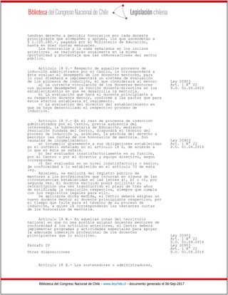 Biblioteca del Congreso Nacional de Chile - www.leychile.cl - documento generado el 06-Sep-2017
tendrán derecho a percibir honorarios por cada docente
principiante que acompañen y apoyen, los que ascenderán a
$ 1.105.280.-, pagados por el Ministerio de Educación,
hasta en diez cuotas mensuales.
Los honorarios y la suma señalados en los incisos
anteriores se reajustarán anualmente en la misma
oportunidad y porcentaje que las remuneraciones del sector
público.
Artículo 18 U.- Respecto de aquellos procesos de
inducción administrados por el Centro, le corresponderá a
éste evaluar el desempeño de los docentes mentores, para
lo cual diseñará e implementará un sistema de evaluación
de los procesos de inducción, el que considerará al menos: Ley 20903
a) La correcta vinculación de los docentes mentores Art. 1 N° 22
con quienes desempeñen la función docente-directiva en los D.O. 01.04.2016
establecimientos en que se desarrolla la mentoría.
b) La evaluación que hará el docente principiante a
su respectivo docente mentor, conforme a las pautas que para
estos efectos establezca el reglamento.
c) La evaluación del director del establecimiento en
que se haya desarrollado el respectivo proceso de
inducción.
Artículo 18 V.- En el caso de procesos de inducción
administrados por el Centro, previa audiencia del
interesado, la Subsecretaría de Educación, mediante
resolución fundada del Centro, dispondrá el término del
proceso de inducción y, asimismo, la pérdida del derecho a
percibir las cuotas de los honorarios de mentoría. Son
causales de incumplimiento: Ley 20903
a) Incumplir gravemente a sus obligaciones establecidas Art. 1 N° 22
en el convenio señalado en el artículo 18 S, de acuerdo a D.O. 01.04.2016
lo que en éste se señale.
b) Ser evaluados insatisfactoriamente en su función,
por el Centro o por el director y equipo directivo, según
corresponda.
c) Ser evaluados en un nivel insatisfactorio o básico,
de conformidad a lo establecido en el artículo 70 de esta
ley.
Asimismo, se excluirá del registro público de
mentores a los profesionales que incurran en alguna de las
circunstancias establecidas en las letras a), b) o c), por
segunda vez. El docente excluido podrá solicitar su
reinscripción una vez transcurrido el plazo de tres años
de notificada la resolución respectiva, siempre que cumpla
con los requisitos legales para ello.
De aplicarse dicha medida, el Centro deberá asignar un
nuevo docente mentor al docente principiante respectivo, por
el tiempo que falte para el término de su proceso de
inducción, a quien le corresponderán las restantes cuotas
de los honorarios de mentoría.
Artículo 18 W.- En aquellas zonas del territorio
nacional en que no sea posible asignar docentes mentores de
conformidad a los artículos anteriores, el Centro deberá
implementar programas y actividades especiales para apoyar
la adecuada inmersión profesional de los docentes
principiantes que lo soliciten. Ley 20903
Art. 1 N° 22
D.O. 01.04.2016
Párrafo IV Ley 20903
Art. 1 N° 22
Otras disposiciones D.O. 01.04.2016
Artículo 18 X.- Los sostenedores o administradores,
 