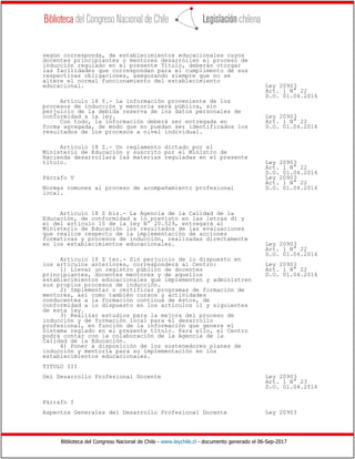 Biblioteca del Congreso Nacional de Chile - www.leychile.cl - documento generado el 06-Sep-2017
según corresponda, de establecimientos educacionales cuyos
docentes principiantes o mentores desarrollen el proceso de
inducción regulado en el presente Título, deberán otorgar
las facilidades que correspondan para el cumplimento de sus
respectivas obligaciones, asegurando siempre que no se
altere el normal funcionamiento del establecimiento
educacional. Ley 20903
Art. 1 N° 22
D.O. 01.04.2016
Artículo 18 Y.- La información proveniente de los
procesos de inducción y mentoría será pública, sin
perjuicio de la debida reserva de los datos personales de
conformidad a la ley. Ley 20903
Con todo, la información deberá ser entregada en Art. 1 N° 22
forma agregada, de modo que no puedan ser identificados los D.O. 01.04.2016
resultados de los procesos a nivel individual.
Artículo 18 Z.- Un reglamento dictado por el
Ministerio de Educación y suscrito por el Ministro de
Hacienda desarrollará las materias reguladas en el presente
título. Ley 20903
Art. 1 N° 22
D.O. 01.04.2016
Párrafo V Ley 20903
Art. 1 N° 22
Normas comunes al proceso de acompañamiento profesional D.O. 01.04.2016
local.
Artículo 18 Z bis.- La Agencia de la Calidad de la
Educación, de conformidad a lo previsto en las letras d) y
e) del artículo 10 de la ley N° 20.529, entregará al
Ministerio de Educación los resultados de las evaluaciones
que realice respecto de la implementación de acciones
formativas y procesos de inducción, realizadas directamente
en los establecimientos educacionales. Ley 20903
Art. 1 N° 22
D.O. 01.04.2016
Artículo 18 Z ter.- Sin perjuicio de lo dispuesto en
los artículos anteriores, corresponderá al Centro: Ley 20903
1) Llevar un registro público de docentes Art. 1 N° 22
principiantes, docentes mentores y de aquellos D.O. 01.04.2016
establecimientos educacionales que implementen y administren
sus propios procesos de inducción.
2) Implementar o certificar programas de formación de
mentores, así como también cursos y actividades
conducentes a la formación continua de éstos, de
conformidad a lo dispuesto en los artículos 11 y siguientes
de esta ley.
3) Realizar estudios para la mejora del proceso de
inducción y de formación local para el desarrollo
profesional, en función de la información que genere el
Sistema reglado en el presente título. Para ello, el Centro
podrá contar con la colaboración de la Agencia de la
Calidad de la Educación.
4) Poner a disposición de los sostenedores planes de
inducción y mentoría para su implementación en los
establecimientos educacionales.
TITULO III
Del Desarrollo Profesional Docente Ley 20903
Art. 1 N° 23
D.O. 01.04.2016
Párrafo I
Aspectos Generales del Desarrollo Profesional Docente Ley 20903
 