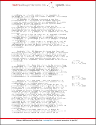 Biblioteca del Congreso Nacional de Chile - www.leychile.cl - documento generado el 06-Sep-2017
el diálogo, la reflexión colectiva y la creación de
ambientes de trabajo que contribuyen a mejorar los procesos
de enseñanza-aprendizaje.
g) Equidad: el sistema propenderá a que los
profesionales de la educación de desempeño destacado
ejerzan en establecimientos con alta proporción de alumnos
vulnerables, de modo de ofrecer mejores oportunidades
educativas a dichos estudiantes.
h) Participación: el sistema velará por la
participación de los profesionales de la educación en las
distintas instancias de la comunidad educativa y su
comunicación con los distintos actores que la integran, en
un clima de confianza y respeto de los derechos de todas las
personas.
i) Compromiso con la comunidad: el sistema promoverá
el compromiso del profesional de la educación con su
comunidad escolar, generando así un ambiente que propenda a
la formación, el aprendizaje y desarrollo integral de todos
los estudiantes.
j) Apoyo a la labor docente: el Estado velará por el
cumplimiento de los fines y misión de la función docente,
implementando acciones de apoyo pedagógico y formativo
pertinente al desarrollo profesional de los profesionales de
la educación.
Artículo 19 A.- El Sistema distingue dos fases del
desarrollo profesional docente. En la primera, el desarrollo
profesional docente estará estructurado en tres tramos que
culminan con el nivel de desarrollo esperado para un buen
ejercicio de la docencia. La segunda consta de dos tramos de
carácter voluntario para aquellos docentes que, una vez
alcanzado el nivel esperado, deseen potenciar su desarrollo
profesional. Ley 20903
Art. 1 N° 23
D.O. 01.04.2016
Artículo 19 B.- Para los efectos de la presente ley,
se entenderá por tramo una etapa del desarrollo profesional
docente en la cual se espera que, una vez lograda cierta
experiencia, los docentes señalados en el artículo 19
logren alcanzar un determinado nivel de competencias y
habilidades profesionales, cuyo reconocimiento los habilita
a percibir asignaciones, avanzar en su desarrollo
profesional y asumir crecientes responsabilidades en el
establecimiento, de conformidad a esta ley. Ley 20903
Art. 1 N° 23
D.O. 01.04.2016
Artículo 19 C.- Los tres tramos que conducen a la
consolidación del desarrollo profesional docente son los
establecidos en los incisos siguientes. Ley 20903
El tramo profesional inicial es aquel al que los Art. 1 N° 23
profesionales de la educación ingresan por el solo hecho de D.O. 01.04.2016
contar con su título profesional, iniciando su ejercicio
profesional e insertándose en una comunidad escolar. En
esta etapa, el docente integra los conocimientos adquiridos
durante su formación inicial con aquellos que adquiere a
través de su propia práctica, y construye progresivamente
una identidad profesional y seguridad para enfrentar las
situaciones educativas que el contexto donde se desempeña
le plantea. Desde el trabajo colaborativo, el profesor
participa de instancias de reflexión pedagógica colectiva.
En el desarrollo de este tramo puede asumir labores
relativas a la vinculación con otros actores de la
comunidad educativa, como relación con las familias o
desarrollo de proyectos de extensión cultural. En este
esfuerzo, el docente requiere apoyo mediante un proceso de
inducción realizado por mentores y acompañamiento
pedagógico.
El tramo profesional temprano es la etapa del
desarrollo profesional docente en que los profesionales de
la educación avanzan hacia la consolidación de su
 