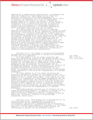 Biblioteca del Congreso Nacional de Chile - www.leychile.cl - documento generado el 06-Sep-2017
experiencia y competencias profesionales. La enseñanza que
realizan evidencia un mayor desarrollo en todos sus
aspectos: preparación, actividades pedagógicas,
evaluación e interacción con los estudiantes, entre otros.
La práctica de enseñanza en el aula se complementa
progresivamente con nuevas iniciativas y tareas que el
docente asume en la institución escolar. En esta etapa es
fundamental que el docente continúe con su desarrollo
profesional y fortalezca sus capacidades mediante el
estudio, perfeccionamiento y la reflexión pedagógica,
tanto individual como colectiva con sus pares.
El tramo profesional avanzado es la etapa del
desarrollo profesional en que el docente ha logrado el nivel
esperado de consolidación de sus competencias profesionales
de acuerdo a los criterios señalados en el Marco para la
Buena Enseñanza indicados en el artículo 19 J, demostrando
una especial capacidad para lograr aprendizajes de todos sus
estudiantes de acuerdo a las necesidades de cada uno. El
docente que se encuentra en este tramo demuestra no
solamente habilidades para la enseñanza en el aula, sino
que es capaz de hacer una reflexión profunda sobre su
práctica y asumir progresivamente nuevas responsabilidades
profesionales relacionadas con el acompañamiento y
liderazgo pedagógico a docentes del tramo profesional
inicial y con los planes de mejoramiento escolar. En esta
etapa el docente profundiza su desarrollo profesional y
actualiza constantemente sus conocimientos.
Artículo 19 D.- Los tramos a los que voluntariamente
se podrá postular para potenciar el desarrollo profesional
docente son los siguientes. Ley 20903
El tramo experto I es una etapa voluntaria del Art. 1 N° 23
desarrollo profesional docente al que podrán acceder los D.O. 01.04.2016
profesionales de la educación que se encuentren en el tramo
profesional avanzado, por al menos cuatro años, y que
cuenten con una experiencia, competencias y habilidades
pedagógicas que les permitan ser reconocidos por un
desempeño profesional docente sobresaliente. Al interior de
la comunidad docente, se trata de profesionales en la
búsqueda constante de formas de colaboración con sus
pares. Los docentes que se encuentren en este tramo tendrán
acceso preferente a funciones de acompañamiento y liderazgo
pedagógico.
El tramo experto II es una etapa voluntaria del
desarrollo profesional docente al que podrán acceder los
profesionales de la educación que se encuentren en el tramo
experto I, por al menos cuatro años, y que cuenten con una
trayectoria, competencias y habilidades pedagógicas que les
permitan ser reconocidos como docentes de excelencia, con
altas capacidades y experticia en el ejercicio profesional
docente, siendo capaces de liderar y coordinar distintas
instancias de colaboración con los docentes de la escuela.
Los docentes que se encuentren en este tramo tendrán acceso
preferente a funciones de acompañamiento y liderazgo
pedagógico.
Será especialmente valorado que los docentes de los
tramos profesionales experto I y experto II cuenten con una
especialización pedagógica a elección de éstos tales
como: currículum, convivencia escolar, liderazgo y gestión
educativa, inclusión y atención a la diversidad,
evaluación, entre otros.
Artículo 19 E.- Para efectos de lo establecido en los
artículos anteriores, corresponderá al Centro el
reconocimiento de las competencias pedagógicas y
conocimientos específicos y pedagógicos que correspondan a
los tramos profesionales temprano y avanzado, y a los tramos
experto I y II del desarrollo profesional docente, de
conformidad al párrafo III del presente Título. Ley 20903
 